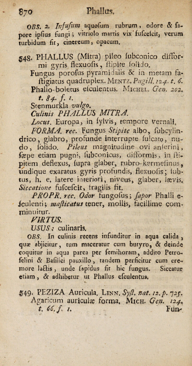 OBS. -2. Jnfufitm aquofum rubrum * odore & fa* pore ipfius fungi i vitriolo marris vix‘ £ufceicira verum turbidum fit, cinereum, opacum. U4gf PHALLUS (Mitra) pileo fubconico diffor- mi gyris flexuofis, ftipite lolido. Fungus porofus pyramidalis & in metam fa* ftigiatus quadruplex. Mentz. Pugili 124, t. 6. Phallo-boletus efcuientus. Mici-iel. Gen. 202* t* 84- /. d Stenmurkla vulgo. Culinis PHALLUS MITRA\ Locus. Europa, in fyivis, tempore vernali, FORMA, rec. Fungus Stipite albo, fubcylm- drico, glabro, profunde interrupte fulcato, nu¬ do , ibiido. Pileus magnitudine ovi anferinj, jfepe etiam pugni-, fubconicus, difFormis, in flL pitem deflexus, fupra glaber, rubro-kermeiinus, undique exaratus gyris profundis, flexuofis; iub- tus, h* e* latere interiori, niveus, glaber, isevis* Siccatione fufcefcit, fragilis fit* PRQPR. rec. Odor fungofus ; fapor Phalli e- iculenti^ masticatus tener, mollis. Facillime gom* minuitur. HIRTUS. USUSt culinaris. OBS. In culinis recens infunditur in aqua calida 3 quae abjicitur, tum maceratur cum butyro, & deinde coquitur in aqua parca per femihoram, addito Petro^ felini & Bafilici pauxiilo, tandem perficitur cum cre-* more laftis, unde fapidus fit hic fungus. Siccatur etiam , & adhibetur ut Phallus efcuientus* 049. PEZIZA Auricula. Linn. Syft. nat. 12. p. 724. Agaricum auricula? forma, Mich. Gen. 124« t, h . - Fuiv