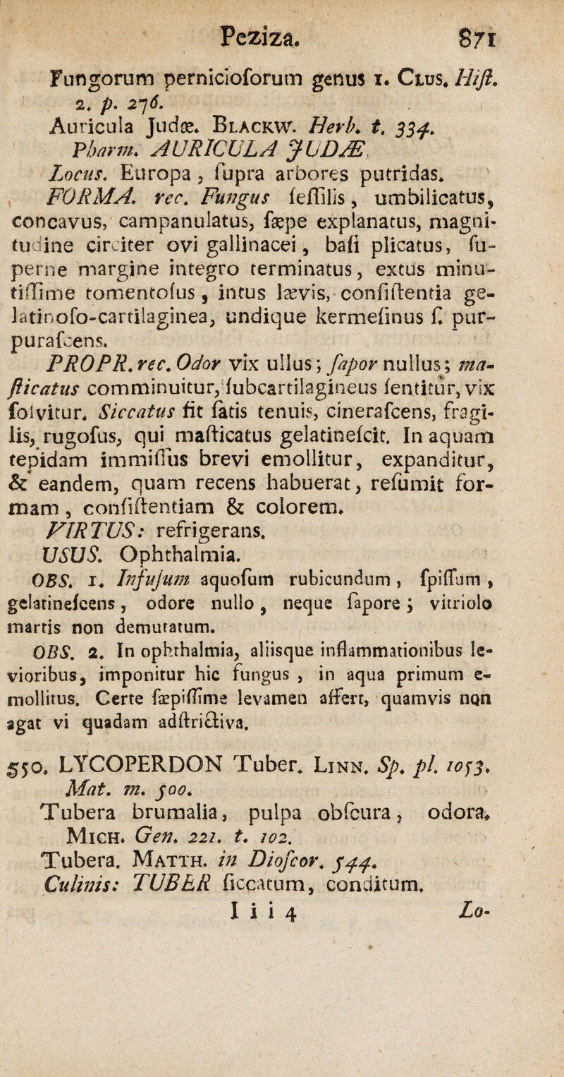 Fungorum pernicioforum genus 1. Crus, Hift. 2. p. 2~]6. Auricula Judee* Blackw. Herb♦ t. 33^. Pbarm. AURICULA JUDJE, Locus. Europa, fupra arbores putridas. FORMA, rec, Fungus feffilis, umbilicatus, concavus, campanulatus, fepe explanatus, magni¬ tudine circiter ovi gallinacei, bafi plicatus, fu~ perne margine integro terminatus, extus minu¬ ti ffi me tomentofus, intus lasvisr confidentia ge- latinofo-cartilaginea, undique kermefinus E pur- purafcens. PROPR. rec. Odor vix ullus; fapor nullus; ma- fticatus comminuitur,fubcartilagineus fentitur,vtX foivicur* Siccatus fit fatis tenuis, cinerafcens, fragi¬ lis, rugofus, qui mafticatus gelatinefcit. In aquam tepidam immiffus brevi emollitur, expanditur, & eandem, quam recens habuerat, refumit for¬ mam , confidentiam & colorem* FIRTUS: refrigerans. USUS. Ophthalmia. DBS, x* Infujum aquofum rubicundum , fpiffum , gelatinefcens, odore nullo, neque fapore j vitriolo marris non demutatum. OBS. 2. In ophthalmia, aliisque inflammationibus le¬ vioribus, imponitur hic fungus , in aqua primum e- mollitus. Certe faepifimie levamen affert, quamvis non agat vi quadam adftricfciva. 550* LYCOPERDON Tuber. Linn. Sp. pL 2053. Mat. m. joo♦ Tubera brumalia, pulpa obfcura, odora* Mich* Gen; 222. t. 102. Tubera. Matth. in Diofcor. Culinis: TUBER ficcatum, conditum.