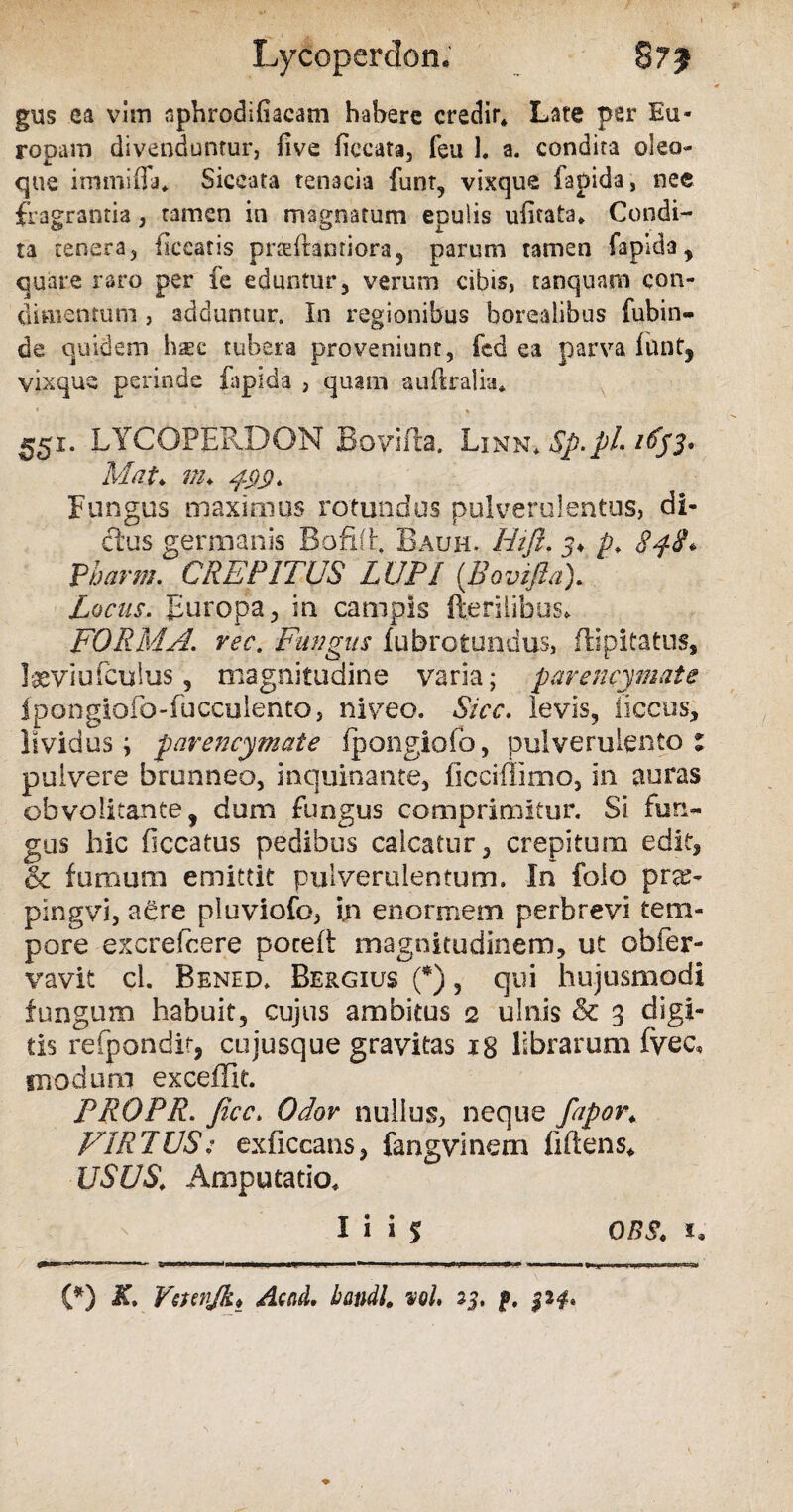 Lycoperdon. gus ea vitri sphrodifiacam habere credir* Late per Eu¬ ropam divenduntur, five liccata, feu 1. a. condita oleo¬ que immifla* Siccata tenacia funt, vixque fapida, nee fragrantia, tamen in magnatum epulis uiitata. Condi¬ ta tenera, liceatis praftantiora, parum tamen fapida, quare raro per fe eduntur, verum cibis, tanquam con¬ dimentum , adduntur. In regionibus borealibus fubin- de quidem hsc tubera proveniunt, fed ea parva funt, vixqus perinde fapida , quam auftralia* « * . 551. LYCOEERDON Bovilla. Linn* Sp.pL itfjs* Mat* m* 499. Fungus maximus rotundus pulverulentus, di¬ ctus germanis Bofiih Bauh. Hift. 3♦ p. 848* Pharm. CREPITUS LUPI (Bovifia). Locus. Europa, in campis fterilibus* FORMA, rec. Fungus fubrotundus, flipitatus, laeviufculus, magnitudine varia; pavencymate ipongiofo-fucculentoj niveo. Sicc. levis, iiccus, lividus; pavencymate fpongiofo, pulverulento: pulvere brunneo, inquinante, ficciflimo, in auras obvolitante, dum fungus comprimitur. Si fun¬ gus hic ficcatus pedibus calcatur, crepitum edit, & fumum emittit pulverulentum. In folo pra> pingvi, aere pluviofo, i.n enormem perbrevi tem¬ pore excrefcere poceff magnitudinem, ut obier- vavit cl. Bened. Be&gius (*), qui hujusmodi fungum habuit, cujus ambitus 2 ulnis & 3 digi¬ tis refpondit, cujusque gravitas 18 librarum fvec, modum exceffie. PROPR. Jicc. Odov nullus, neque fapor; VIRTUS: exficcans, fangvinem flftens* USUS, Amputatio. I i i $ OBS* 1* (*) K, Vctenjk* AmL handl. voL 23. j».