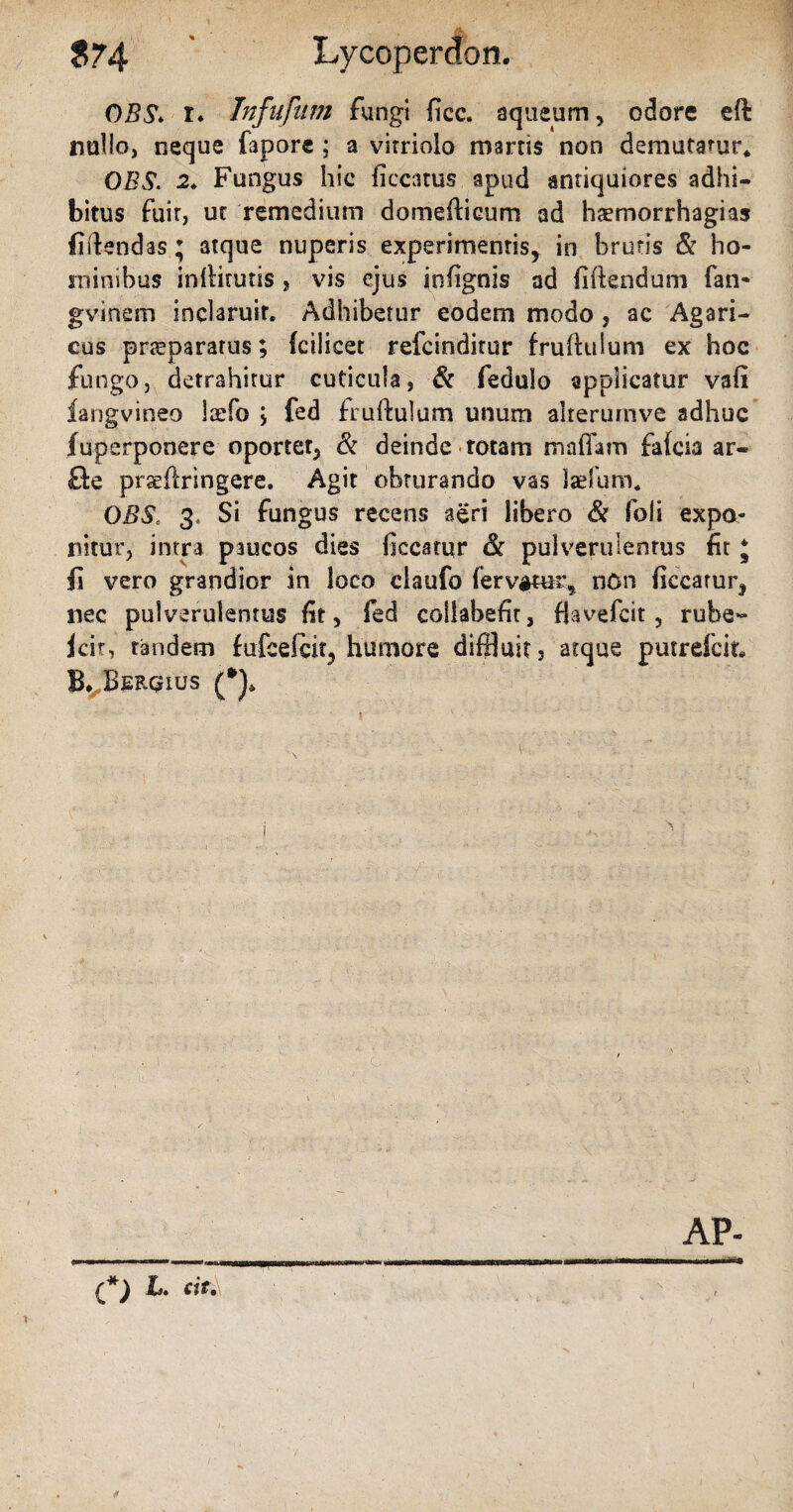 $74 Lycoperdon. OBS* r* Infufum fungi ficc. aqueum , odore eft nullo, neque faporc ; a virriolo marris non demutatur* OBS. 2. Fungus hic ficcatus apud antiquiores adhi¬ bitus fuir, uc remedium domedicum ad haemorrhagias fidendas; atque nuperis experimentis, in brutis & ho¬ minibus inllitutis, vis ejus infignis ad fidendum fan- gvinem inclaruit. Adhibetur eodem modo , ac Agari- eos pneparatus; fcilicet refeinditur frudulum ex hoc fungo, detrahitur cuticula, & feduSo applicatur vafi langvineo laefo , fed frudulum unum alrerumve adhuc fuperponere oportet, & deinde totam mafiam falcia ar- fte pr^ftringere. Agit obturando vas Isefuro* OBSc 3, Si fungus recens aeri libero & Ibi i expo¬ nitur, intra paucos dies ficcarur & pulverulentus fit * fi vero grandior in loco claufo fervatur, nOn ficcarur, nec pulverulentus fit, fed collabefit, fiavefeit, rube- jcir, tandem fufcelcir, humore diffluit, atque putrelcit, B, Berqius (*)* AP- ■ - - IIBIWI Ifir -1 . MII 1 .. >■■■ a^tt«iwnin 1 — M n en. i rm (*) h. sit.