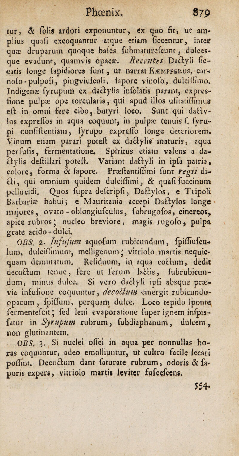 Phoenix* $7$ tur, & folis ardori exponuntur, ex quo fit, tit* am¬ plius quofi excoquantur atque etiam ficcenrur, inter quae druparum quoque bales fubmaturefcunt, dulces- que evadunt, quamvis opacae. Recentes DaAyli fic- catis longe lapidiores funt , ur narrat K^mpfekus, car- nolo-pulpofi, pingviuiculi, lapore vinofo, dulciftimo., Indigenae fyrupum ex daAylis infolatis parant, expies» fione pulpte ope torcularis, qui apud illos ufitatifiimus eft in omni fere cibo, butyri loco. Sunt qui daAy- los expreflbs in aqua coquunt, in pulpae tenuis fi fyru» pi confiftentiam, fyrupo expreffo longe deteriorem,, Vinum etiam parari poteft ex daAylis maturis, aqua perfufis, fermentatione* Spiritus etiam valens a da¬ Aylis deftiliari poteft* Variant daftyli in ipfa patria, colore > forma & fapore. Prseftantiftimi funt regii di- Ai , qui omnium quidem dulciftimi, & quafi fuccinuni pellucidi. Quos fupra defcripfi, DaAylos > e Tripoli Barbariae habui \ e Mauritania accepi DaAylos longe majores, ovato - oblongiufculos, fubrugofos, cinereos, apice rubros\ nucleo breviore, magis rugoio, pulpa grate acido-dulci* OBS. 2. Infufum aquofum rubicundum, fpiftiufcu- lum, dulciftimunr, melligenum^ vitriolo marris nequic- quam demutatum. Re (iduum, in aqua coAum, dedit decoAum tenue, fere ut (erum laAis, lubrubicun- dum, minus dulce. Si vero daAyli ipfi absque prae¬ via infufione coquuntur, deco&um emergit rubicundo- cpacum , fpiffum» perquam dulce. Loco tepido fponre fermentefcit * led leni evaporatione fuper ignem infpis- fatur in Syrupam rubrum, fubdiaphanum, dulcem, non glutinantem. OBS. 3. Si nuclei ofici in aqua per nonnullas ho¬ ras coquuntur, adeo emolliuntur, ut cultro facile lecari poftinr* DecoAum dant faturate rubrum, odoris & fa» poris expers, vitriolo martii leviter fufcefcens. 554*