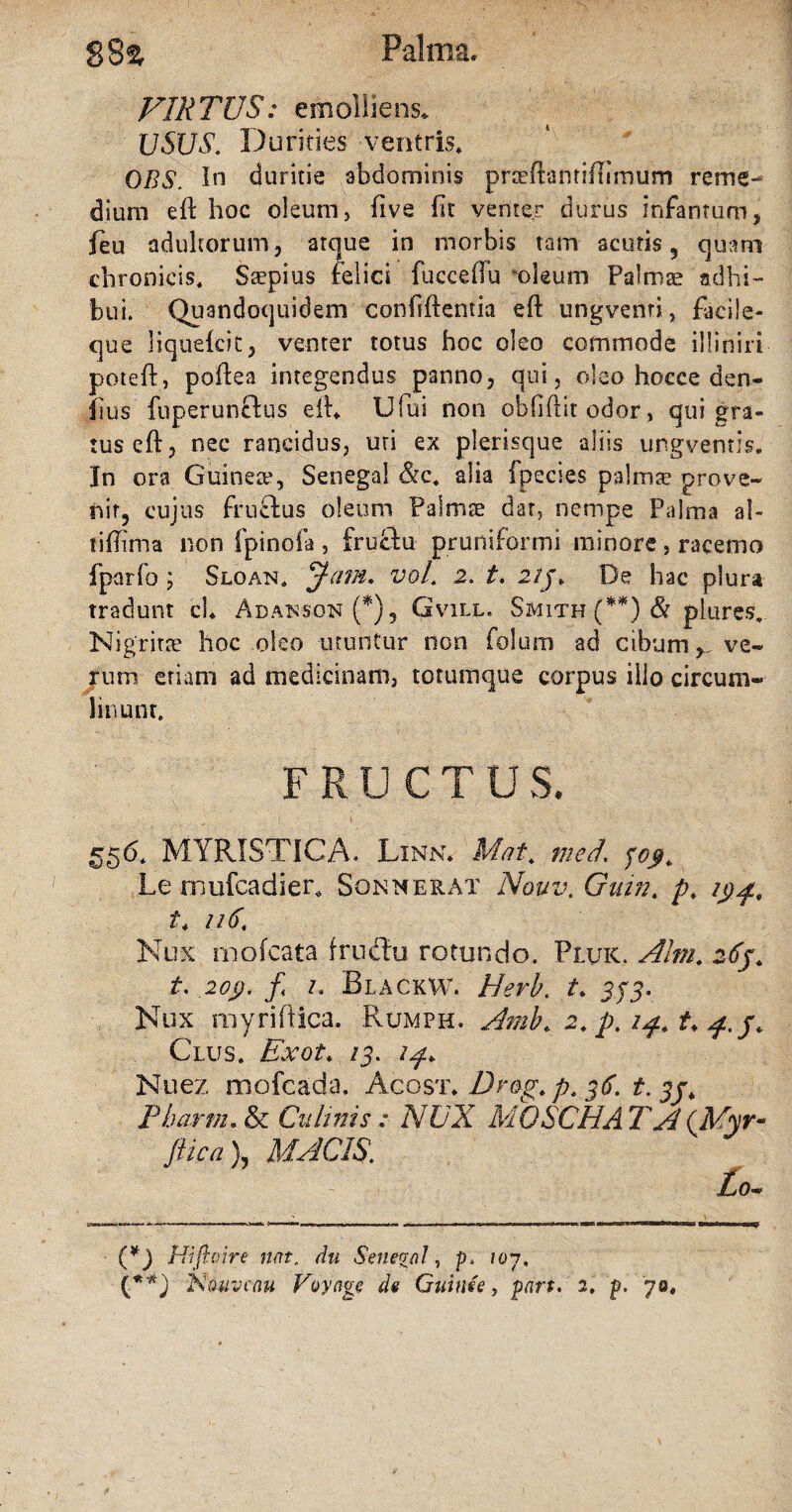 Palma. $8% VIRTUS: emolliens* USUS. Durities ventris, OBS. In duritie abdominis prcedantidimum reme¬ dium ed hoc oleum, five fit venter durus infamum, Jeu adultorum, atque in morbis tam acutis, quam chronicis. Saepius felici fucceflu deum Palmae adhi¬ bui. Quandoquidem confidentia ed ungvenri, facile- que liquekic, venter totus hoc oleo commode illiniri poted, podea integendus panno, qui, oleo hocce den- flus fuperuncfus ed* Ufui non oblidit odor, qui gra¬ tus ed, nec rancidus, uri ex plerisque aliis ungventis. In ora Guinete, Senegai &c, alia fpecies palmae prove¬ nit, cujus fruclus oleum Palmae dar, nempe Palma ah tiffima non fpinola , frucfu pr uniformi minore, racemo fparfo ; Sloan. Jam, vol. 2. t, 21j. De hac plura tradunt ch Adakson (*), Gvill. Smith (**) & piures, Nigritae hoc oleo utuntur non folum ad cibum, ve¬ rum etiam ad medicinam, totumque corpus illo circum¬ linunt. FRUCTUS. 556, MYRISTICA. Linn* Mat, med. fcy, Le mufcadier, Sonnerat Nouv. Gain. p, 194, t. 116, Nux moleata frudlu rotundo. Pluk. Alm. ztij. t. 20$. f z. BlackW. Herb. t, 333. Nux my riftica. Rumph. Amb, 2, p. 14. t, 4./, Clus, Exot, /3. 14, Nuez mofcada. Acos t, Drog, p. 36. t. jj. Pbartn, & Culinis : NUX MOSCHA T A (Myr- ftica }, MACIS. Lo- U) Hiftoire nat. du Settegal, p. 107,