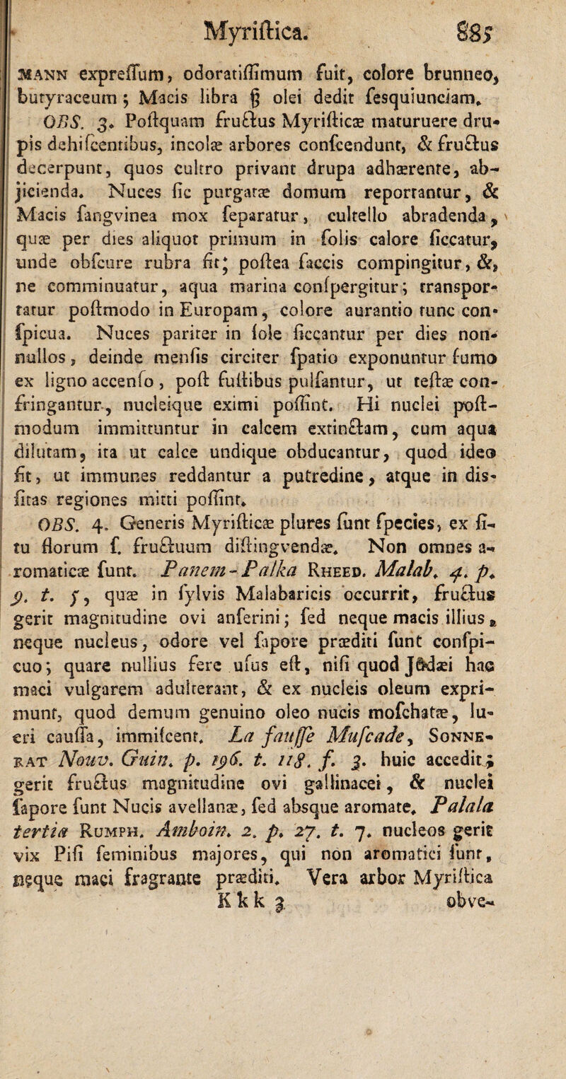 Myriftica. §‘8j 31ANN expreiTum, odoratifiimum fuit, colore brunneo, butyraceum ; Macis libra § olei dedit fesqulunciam. OBS, 3. Poftquam fruftus Myrifticae maturuere dru- pis dehifcentibus, incolae arbores confcendunt, & fru&us decerpunt, quos cultro privant drupa adhaerente, ab¬ jicienda. Nuces fic purgatae domum reponantur, & Macis fangvinea mox feparatur, cultello abradenda y quae per dies aliquot primum in folis calore ficcatur, unde obfcure rubra fit J pofiea faecis compingitur, ne comminuatur, aqua marina confpergitur; transpor^ tatur poftmodo in Europam, colore aurantio tunc con- fpicua. Nuces pariter in Iole liceantur per dies non¬ nullos , deinde menfls circiter fpatio exponuntur forno ex ligno accenfo , poft fuliibus pulfantur, ut teftae con¬ fringantur, nucleique eximi poflint. Hi nuclei pofi> niodum immittuntur in calcem extin&am, cum aqua dilutam, ita ut calce undique obducantur, quod ideo fit, ut immunes reddantur a putredine, atque in dis- litas regiones mitti poflint. OBS. 4. Generis Myriftica plures funt fpecies, ex fi- tu Horum f. fru£iuum difiingvendar. Non omnes a- romaticae funt. Panem- Palka Rheed. Malab. p. 9- t' f? quae *n fylvis Maiabaricis occurrit, fru&us gerit magnitudine ovi anferini; fed neque macis illius * neque nucleus, odore vel fopore praediti funt confpi- cuo*> quare nullius fere ufus eft, nifi quod Jftdaei hae maci vulgarem adulterant, & ex nucleis oleum expri¬ munt, quod demum genuino oleo nucis mofchatae, lu¬ cri caufia, immifeent. La fauffe Mufcadey Sonne- rat Nouv. Guin. p. t. uS. /. 3. huic accedit; gerit fruSus magnitudine ovi gallinacei, & nuclei fapore funt Nucis avellanae, fed absque aromate. Palala tertia Rumph. Amboin. 2. p♦ 27. t. 7. nucleos gerit vix Pifi feminibus majores, qui non aromatici funr, ngque maci fragrante prsditi. Vera arbor Myrifiica K k k 3 obve-