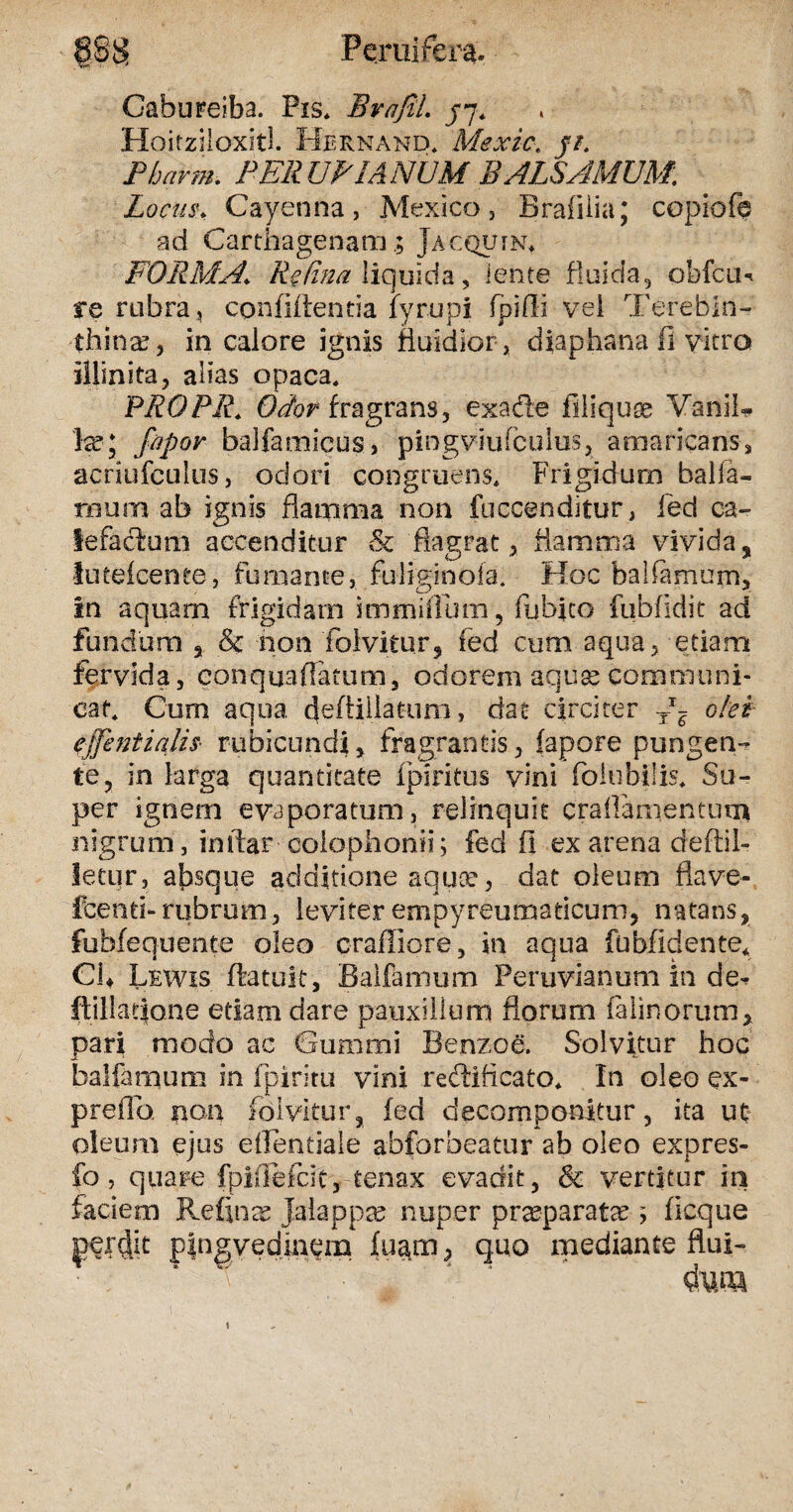 Cabureiba. Pis. BrafiL j7. Hoitziloxitl. Hernand* Mexic. ji. Pbarm. PER UBI ANUM BALSAMUM. Locus* Cayenna , Mexico, Brafiiia; copiofe ad CarthagenamJacquin* FORMA.\ Retina liquida, lente fluida, obfcu* re rubra, confidentia fyrupi fpifli vel Terebin¬ thina?, in calore ignis fluidior , diaphana fi vitro illinite, alias opaca. PROPR. Odor fragrans, exade filiquae Vanil* la?5 fapoy balfamicus, pingviufculus, amaricans, acriufculus, odori congruens. Frigidum baifa¬ mum ab ignis flamma non fuccenditur, fed ca¬ lefactum accenditur & flagrat * flamma vivida, lutefcente, fumante,.fuliginofa. Hoc balfarnum, in aquam frigidam immitium, fubico fubfidit ad fundum , & non folvitor, fed cum aqua, etiam fervida, eonquaflamm, odorem aquse communi¬ cat. Cum aqua, cfeflillatum, dat circiter Tx? olei effentiqlis rubicundi, fragrantis, fapore pungen¬ te, in larga quantitate fpiritus vini foiubilis. Su¬ per ignem evaporatum, relinquit craflanientum nigrum, inftar Colophonii; fed fi ex arena deflil» letur, absque additione aquee, dat oleum flave- fcenti-rubrum, leviter empyreumsticum, natans, fubfequente oleo crafliore, in aqua fubfidente* Ch Lewis ftatuit, Baifamum Peruvianum In de^ ftillat|one etiam dare pauxillum florum felinorum, pari modo ac Cummi Benzoe. Solvitur hoc baifamum in fpiritu vini redificato. In oleo ex- prefld non fdivitur, fed decomponitur, ita ut eum ejus eifentiale abforbeatur ab oleo expres- » quare fpiffefeit,-tenax evadit, 8c vertitur in faciem Refinas Jalappa? nuper praeparatx ; ficque plngvedinem fuam, quo mediante flui- «una