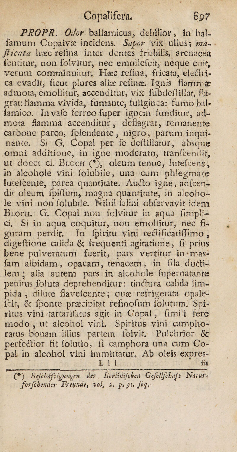 Copalifera, 8p7 PROPR' Odor balfamicus, debilior, in bal- famum Copaivse incidens. Sapor vix ullus; ma~ fticata ha?c refina inter dentes friabilis, arenacea fenticur, non folvitur, nec emollefeit, neque coit, verum comminuitur. Haec refina, fricata, eledlri- ca evadit, ficut piures aiice refinge. Ignis flari)mas admota, emollitur, accenditur, vix fubdeftillat, fla¬ grat: Mamma vivida, fumante, fuliginea: fumobal- iamico. Invafe ferreo fuper ignem funditur, ad¬ mota flamma accenditur, deflagrat, remanente carbone parco, fpiendente, nigro, parum inqui¬ nante. Si G. Copai per fe deftillatur, absque omni additione, in igne moderato, tranfcendit, ut docet cl. Blcch (*), oleum tenue, lutefcens, in alcohole vini (olubile, una cum phlegmate lutelcente, parca quantitate. Audio igne, acifcen- dit oleum fpiffum, magna quantitate, in alcoho- le vini non folubile. Nihil ialini cbfervavit idem Bloch. G. Copai non foivitur in aqua fimpli- ci. Si in aqua coquitur, non emollitur, nec fi¬ guram perdit* In fpiritu vini reclificatiflimo , digeftione calida & frequenti agitatione, fi prius bene puiveratum fuerit, pars vertitur in* mas* fam albidam, opacam, tenacem, in fila dudri- lem ; alia autem pars in alcohole fupernatante peninis foluta deprehenditur: tindtura calida lim¬ pida , dilute flaveicerite; quse refrigerata opale- fcit, & fponte praecipitat refinofum folutum. Spi¬ ritus vini tartarifatus agit in Copai, firnili fere modo , ut alcohol vini. Spiritus vini campho* ratus bonam illius partem folvit, Pulchrior & perfedfior fit folutio, fi camphora una cum Co¬ pai in alcohol vini immittatur. Ab oleis expres- L l 1 ‘fi® (*j B efch dftigu ngen der B er lini/eheu Gcfdlfchaft Natur* forfchmkr Fremide t vol, 2, p* feq.