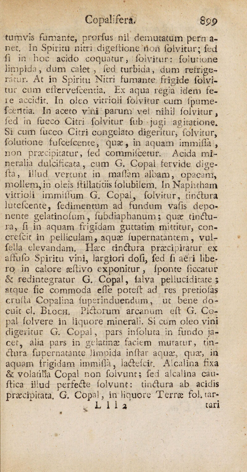 Copalifera. Q 99 tum vis Fumante, prorfus nil demutatum perma¬ net. In Spiritu nitri digeftione non foivitur; fed fi in hoc acido coquatur, foivitur: folutione limpida, dum calet, fed turbida, dum refrige¬ ratur. At in Spiritu Nitri fumante frigide foivi¬ tur cum effervefcentia. Ex aqua regia idem fe¬ re accidit. In oleo vitrioli foivitur cum fpume- fcetltia. In aceto vini parum vei nihil foivitur, fed in fucco Citri foivitur fub jugi agitatione* Si cum fucco Citri congelato digeritur, foivitur, folutione fufcefcente, quae, in aquam Immifia , non praecipitatur, fed commifcetur. Acida mi¬ neralia dulcificata, cum G. Copa i fervide dige- fta, illud vertunt in maflsra albam, opacam, mollem, in oleis ftiilatitiis folubilem. In Naphtham vitrioli immillum G. Copai, foivitur, tindlura lutefeente, fedimentum ad fundum vafis depo¬ nente gelatinofum, fubdiaphanum; quae tinftu- ra5 fi in aquam frigidam guttatim mittitur, con- crefcit in pelliculam * aqua? fupernatantem, vul¬ le! i a elevandam. Heec tindlura praecipitatur ex affhfo Spiritu vini, largiori dofi, fed Ii aeri libe¬ ro in calore seflivo exponitur, Iponte ficcatur & redintegratur G. Copai, fal.va pellucidicate ; stque fic commoda e fle potefl ad res pretiofas cruda Copalina fuperinduendum, ut bene do¬ cuit cl. Blqch. Pifforum arcanum eft G. Co¬ pai folvere in liquore minerali. Si cum oleo vini digeritur G. Copai, pars infoluta in fundo ja¬ cet, alia pars in gelatinas faciem mutatur, tin¬ ctura fupernatante limpida indar aqua:, qua:, in aquam frigidam immifia, lactefcir. Alcalina fixa & volatilia Copai non foivunt; fed alcalina cau¬ dica illud perfere foivunt: tindura ab acidis praecipitata. G. Copai, in liquore Terree fol.tar- L i I % tari 3*