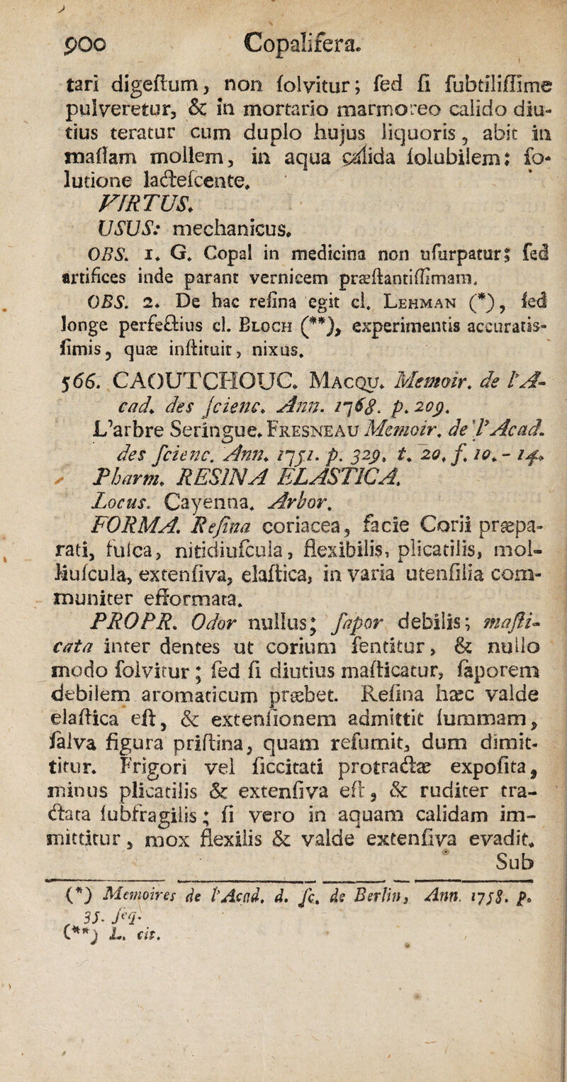 tari digeflum, non folvitur; fad fi fubtiliflime pulveretur, & in mortario marmoreo calido diu¬ tius teratur cum duplo hujus liquoris , abit in naaflam mollem, in aqua pdida lolubilem: fo- lutione ladtefcente* VIRTUS. USUS: mechanicus* OBS. i* G* Copal in medicina non ufurpatur, fed artifices inde parant vernicem prsffantiffimara, OBS. 2* De hac reilna egit c 1. Lehman (*), led longe perfeftius cl. Blgch (**), experimentis accuratis- fimis, quae inftituir, nixus. $66. CAOOTCHOUC* Macqtj* Memoir. de l*A~ cad\ des fcienc,• Ann. p. 20$. L’arbre Seringue* Fresneau Memoir. de TAcad1 des fcienc. Ann. /7ji. p. J2ps 20, f 10. - , Pharm. RESINA ELASTICA. Locus. Cayenna* Arbor\ FORMA. Re fi na coriacea, facie Corii praepa¬ rati, fulca, nitidiufcula, flexibilis, plicatilis, mol- Mulcula, extenfiva, elaftica, in varia utenfilia com¬ muniter efformata* PRO PR. Odor nullus; fapor debilis; maftP cata inter dentes ut corium fentitur, & nullo modo folvitur; fed fi diutius mafiicatur, foporem debilem aromaticum praebet. Refina hxc valde elaflica eft, & extenlionem admittit flammam, falva figura prifbna, quam refumit, dum dimit¬ titur* Frigori vei ficcitati protracte expofita* minus plicatilis & extenfiva eft, & ruditer tra- dfeta iubfragiiis; fi vero in aquam calidam im¬ mittitur , mox flexilis & valde extenfiva evadit* Sub (*) Memoir es de 1’Acod. d. Jc. de Berlin, Ann, 17 f 8, , 3J\EP C*n) L. cis.