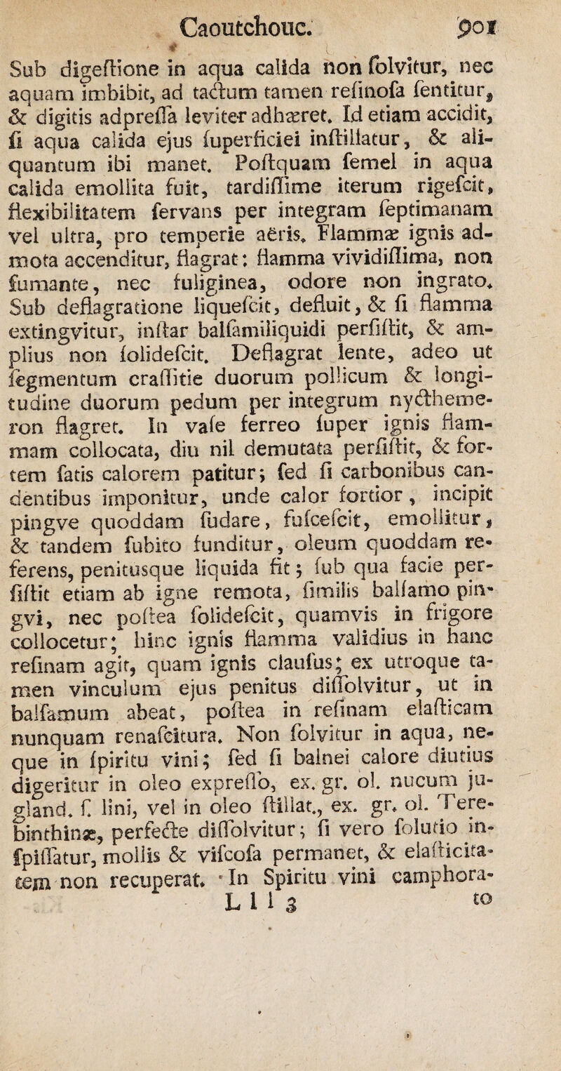 Caoutchouc. poi Sub digefllone in aqua calida non folvitur, nec aquam imbibit, ad tabcum tamen refinofa fentitur^ & digitis adprefia leviter adhxret. Id etiam accidit, fi aqua calida ejus fuperficiei inftiilatur, & ali¬ quantum ibi manet. Poftqusm femel in aqua calida emollita fuit, tardiffime iterum rigefdt, flexibilitatem fervans per integram feptirnanam vei ultra, pro temperie aeris. Flammas ignis ad¬ mota accenditur, flagrat: flamma vividifiima, non fumante, nec fuliginea, odore non ingrato* Sub deflagratione liquefck, defluit,& fi flamma extingvitur, inftar balfamiliquidi perfiftit, & am¬ plius non folidefcit. Deflagrat lente, adeo ut iegmentum craflitie duorum pollicum & longi¬ tudine duorum pedum per integrum ny&heme- ron flagret. In vafe ferreo fuper ignis flam¬ mam collocata, diu nii demutata perfiftit, & for¬ tem fatis calorem patitur; fed fi carbonibus can¬ dentibus imponitur, unde calor fortior, incipit pingve quoddam fudare, fufceicit, emollitur, &c tandem fubito funditur, oleum quoddam re* ferens, penitusque liquida fit; fub qua facie per¬ fiftit etiam ab Igne remota, fimilis balfamo pin* gvi, nec poftea folidefcit, quamvis in frigore collocetur; hinc ignis flamma validius in hanc refinam agit, quam ignis claufus; ex utroque ta¬ men vinculum ejus penitus difiblvitur, ut in balfamum abeat, poftea in refinam elafticam nunquam renafeitura. Non folvitur in aqua, ne¬ que in (pirku vini; fed fi balnei calore diutius digeritur in oleo expreflb, ex. gr. oL nucum ju¬ gi and. f lini, vel in oleo (lillat., ex. gr* ol. Fere- binthinse, perfefte difiblvitur; fi vero folutio m- fpilTatur, mollis & vifcofa permanet, & elafticita- ccm non recuperat* 'In Spiritu vini camphora-