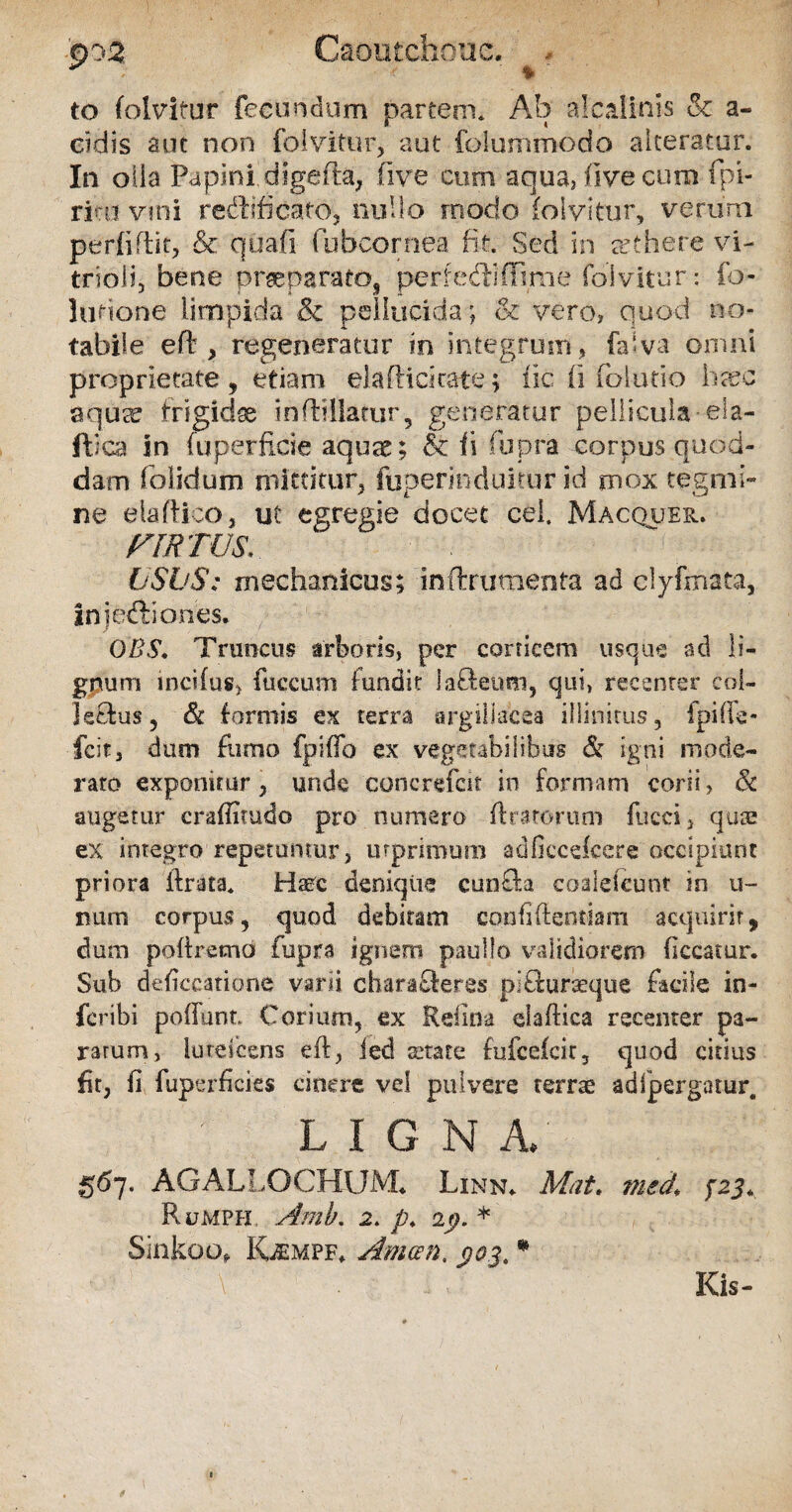 po2 Caoiitchouc. . to folvitur fecundum partem. Ab alcalinis & a- cidis aut non folvitur, aut fo.Iummodo alteratur. In olla Papini digefta, live cum aqua, five cum fpi- rinu vini reddicaro, nullo modo folvitur, verum perfiftit, & quali Cubcornea fit. Sed in arthere vi- trioJi, bene prssparato, perfedifTmie folvitur : fo- lurione limpida & pellucida; & vero, quod no¬ tabile eft, regeneratur in integrum , (alva omni proprietate, etiam el affici cate; iic fi folutio hsec aqucC frigidae inftillatur, generatur pellicula eia- ftica in fuperfi.de aquae; & Ii fupra corpus quod¬ dam (olidum mittitur, fijperinduitur id mox tegmi¬ ne eiaftico;, ut egregie docet cel. Macquer. VIRTUS. USUS: mechanicus; inftrumenta ad clyfmata, In j edi o nes. OBS. Truncus arboris, per corticem usque ad li¬ gnum lncifus, fuccum fundit lafteum, qui, recenter col- Js&us, & (armis ex terra argillacea illinitus, fpifie- fcit, dum fuma fpiffo ex vegetabilibus & igni mode¬ rato exponitur, unde 'concrefcit in formam corii, & augetur craffitudo pro numero ftrarorum fucci, qua; ex integro repetuntur, urprimum adfiecefcere occipiunt priora ibrata. Haec denique eunda coaleicunt in u- num corpus, quod debitam confidentiam acquirit, dum poftrema fupra ignem paullo validiorem ficcatur. Sub deficcatione varii charafleres pitburaeque facile in- feribi poffunt. Corium, ex Relina elafbica recenter pa¬ ratum, lureicens eft, ied state fufcefcir, quod citius fit, fi fup erficies cinere vel pulvere terrae ad [pergatur. L I G N A. 567. AGALLOCHXJJVL Linn* Mat. med\ pj* Rumph Amb. 2. p. 19.* Sinkoo, Kaempf* Amcen. $03. * Kis-