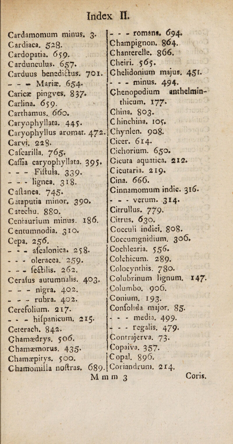 Cardiaca, 5-8* Cardopstia. 659. Carduneulus. 657* Carduus bensdiftus. 701. *— - Mariae, 654. Caricae pingves. 837* Carlina. 659. Carthamus. 660* Caryophyllata. 44 Caryophyilus aromar. 472. Carvi, 228* Cafcarilla. 7^5* Caffla caryophyllata, 395* » - - Fiihila. 339* - - - lignea. 318. Caftanea. 745* Gataputia minor. 39Q* Catecliu. 880, Cenraurium minus. i§6. Centumnodia. 310* Cepa* 256. - - - afcalonica* 258* - - - oleracea. 259* - - - feftilis. 262. Ceraius autumnalis. 403. - - - nigra* 402* - - - rubra. 402. Cerefoliurm 217. - - - hiipanicum. 215. Ceterach. 842. Cham^drys. 506. Chatwemorus. 435. Chamaepitys. 500, Chamomilla noftras. 689* M n i n. Champignon. 864. Chanterdle. 866, Cheiri. 565* Chelidonium majus, 45L - - - minus. 494. Chenopodium anthelmin- thicum, 177. China. 803. Chinchina, 105:* Chynien. 908* Cicer. 614. Cichorium. 65Q* Cicuta aquatica. 212* Cieutaria. 219. Cina. 666. Cinnamomum indic. 316» - - - verum. 314- Citrullus. 779. Citrus. 63 o. Cocculi indici. 808* Coccumgnidium. 306* Cochlearia. 556* Colchicum. 289. Colocynthis. 780* Colubrinum lignum, 147* Columbo. 906. Conium. 193. Confohda major. 85. - - - media, 499. - - - regalis, 479, Conrrajerva, 73. Copaiva. 357. Copal, 896. Coriandrum. 214, m 3 Coris.