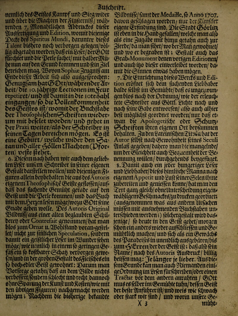 au)d)rttt. ncttiUc^ teiS (Seiftet Äampf unl> &ica tvitxt unö ftbct t>ic£9Jncbtcn wtginiteniiff/ nHil> rcnbctt 7. SWona^tlic^n Ktotucfeö Dtcfct auöff rtigung unb Edition, teomft btelenige £)cctc Ccö Spiritus Mundi, bamtitcr btefcd Talent bi^t)cto noc^ »ctbotgcn ackgcn/ijöb ligab9cttt{)nttici:bcn/&agdngcf<v/öer@0tt (lircbretunbbte^etlefucbet/mttbalbctSDJü^ fie nun anfbtn ® tunb f ommcn ttnb fein 3tct pcreicbcn mag. ^obon Sophias 3dtgniU am (fnbebiefer 2ubcit (teb alfo anögcfproc|en: (Senugr«mj[)öt(5C>tt/it)a^>i;ent>ef2{rf heit/ bte 1 o. jährige Äecttcmcn tm^cuc repetiret/ unt> »fl banttt in t>ie i oteSabl eingangen/fo bic voUenfommenbeit be0©ei)Je0 ijl/womit öetBucbfiabc t)ccTheofophifet)en0d)tiftenwi£t>cc> um mit befelet worben/unb gebet in bet Praxi weiter/atober 0d)feiber in feinen lagen bcreicben mögen, igeifi eine ©eburt/ w/lcbe wibec ben 0a’ tan unb aflec -^oUm tHacbten CPfor< ten) oefle jlebet. 6. ©icfcmnact; bdben mit aucbbemgclieb= tenSefer unfim ©ebteiber in feinet eigenen ®efta(tCar(ießenttiC'IIen/unb biejenigen gb guten alietn beifbebaften bie auö beö Autoris etgeneniTheofophifcbe ®ei|iegefIoffen/auf< bafj baS (itebenbe ®enntbt getabe auf ben ®eift unb bie ^ette f ommen/ unb baöSucb mit bem.^etjcn fefen möge/mojgt ®Dtt feine ®nabe geben woffe. S)e^ Autoris Original ^ifbnifi/aud einer alten beglaubten ©ebib beveb ober Contrefait genommen/bat man btoö ^um Ornat ttOCBoblflanb Doramgefteb (et/ nicht jur (tnlicben Speculation, fbnbem bamit ein geift lieber 2efer im 2ßunber feben möge/tote ncmlicb in einem fo geringen ®c>’ füg ein fo fofibarer@cbab oerborgen gewe« fen/unb in ber groben®eftalt be^ieifcbeö ein fo bocb<b(er®eift geioobnet: S)atum man 'Sorfotge getabn/baf an bem'Silbe niebtö netbeffert/fottbeni fcblecbt unb reebbbannoeb obneSpatung berÄunft uiMofttü/toie mit ben öbtigengtguren) naebgemaebt tnerben mögen; Udacbbem bie btöberige beraubte Silbnifle/ fimtber Medai}le,fö AnnO 1707. baoon gefcblagen toorben/ nur ber jtünftler eigene ®r(inbung (tnb. 2)(e@tobt ©öclin ift eben in biej^anb gefallen/ melcbe man alfo ald eine 3ngnbe mit binju getabn aueb jut 3terbe/ ba man fibet/ mo berailangcinobuet/ unb wo er begraben ift; ®efta(t auch ba^ ®rab>Monument benen porigen EdirioneiV unb auch ibo biefer einoerleibet worben/ ba» mit bie ©innen etwöö .haben mögen. 7.2)ie ®inriebtungbiefeödßerctd unb Edi¬ tion eröfiiet (icb bem fuebenben giebbnber halbe fclbft iui ®emübir/baf eöungejwun» genblo^ nach ber Oebttung/wie ber erleucb» tete ©mreibet auö ®öttf Siebte nach unb nach feine ®abe entworfen/ alfo oticb albiet beft niöglicbf georbnet worben/nur taff et» wan bie Apologetifcbe ober 0d)UQ» 0cl)riften ibren eigenen Drt bepfninmen bebalten. 3u ben gateinifcbeitSituui bat ber Autor felbft nacb®ewobnbcit feineö Seculi Sliilaf} gegeben/ babero man bie mangelnbe/ um ber ®leicbbcit autb Seg uembeit ber Se» nennung willen/ bur^gebenbö bepgeftiget. s.Shamit auch ein jeber bungeriget Sefer unb Siebbaber/ biefeö bimlifcbe wianna nach eigenemAppetitunb2uftfeiner©c(enibme jubereitenunb genieffen bönne/batmmiben 2ert gaiii gleim/obnellnteifcbeibung eigen» wdbligem®efcbmac!eiS/iubiucfengeorbnet; (ausgenommen was aus anbetn Urficben miiffenmit auSnebmenbenSuebftaben uiv terfebieben werben;) folcbergef'talt wirb baS» jenige / fo beute in ben ®rift gebet/ morgen febon ein nnbers wieber auffmueffen unb® e» mübtlicb macben/unb ficb als cin®eW(lcbS beS SnrabeifeS in unenblicb atiSgebdren/biS «tni ^®r ren/bet ber ® eift (ft; bafj alfö fein Same/ nach beS Autoris stuSbmcf/ billig beijfen mag: Je langer je lieber. SluSbie» fern® rutibe ban man auch Siemanben eini» geOrbnung im S ejen förfbreiben/obet einen Tradat por bem anberii anrabten / ®Dtt mus es felber im ® emftbto tubn/beflen®ei(l bet befte SInf&brtr ift/ nnb weis wie febwadb ober ftarJ wir ftnb / unb worin unfere ®t» . X 3 mftbt«