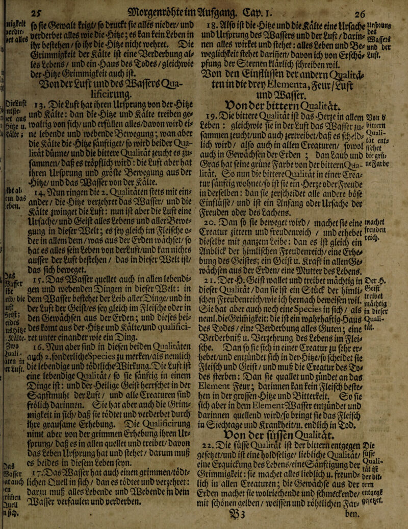 Mtafeit fj |i( ©etttfld trigt/ fo btucft ft« alle« nteber/ irnb 18. Sttfo ifl W« >011« unb bi«jtölt« «in« Utfnd&e if'fttait» !(»aM »»'«^ • Utfptung b«(5 'aßaflers* unb b«r £uft / batim ® .ff„a jbt;b«fl«b«n/foi&tbt«^i^«md)tro«f)i'«t. ®te n«naD««reirt«tunb(l«f)«t:aO«s£«b«nunb95«^Ä Ve @timmigf«tt b«t Äält« t|i «in« ^^«^«tbung aU »«gßc^feitjleb«f barincii/ banon id^ eon Stfd^o« Snft. («6£cb«nd/ unb«inöau«b«s%eb««/g(«tcf)roi« pfiing b«r(St«rnenf(ärlicbfd)«cib«nn)i(. b«i: -öi^« ©ommigtcit auct) ifi. Sott bcn ©njJüfien bet anbetn Ctoiitd» '23on bet guff unb bcd SBafictd Qa?- ten in bie bret) Elementa, §cut / Snft lificitnna. unb'SBofieti DitSof« 13. ®i«£uftbati^t«nUt|ptun§»onb«t>ötbe XJon&etbtttetnQualitÄt. j unb Äält«: ban bt« -öi^« unb Mf« tt«ib«n ger« 19. ® je bi««« ^alität'iji ba« -©«r^cTn an«m 53»« tf bi^e u. »flldg Pon ftd)/ unb e«füll«n aa«d/baPon wirb «t^ Jeb«n : gidcbtPt« jt« in b«i; £ttft boS <2Baficr m> w«« Wi«! n« leb«nb«unb n)ebcnb«Q3«tp«9un9;tpanab«t famm«nj«ucbt/unbaucb}«ttrabct/baf«gfd;«ib^?;“'‘: bi« Äalt«bi« -öib«fanfiig««/fo roivb b«ibct Qua- (jc^ roitb / affo auch in aifen g:v«atut«n/ fern»!«'« Ikat bunn«/unb bi« bitt««« Qualität j«ucbt«Sju? üu$in@«n)öd)fcnb«t®(b«n ; banSnubunbukWi. famm«n/baf «dtt6pfIicbti)irb;bt«Suftabetbat @ra«^atf«tn«gr{in«5arb«Bonb«tbitt«tnQua- 'Satbe il)t«n Uvfptung unb gvöfl« 95«ipcgung aus b«p lität. (go nun bi« bittcteQualität in «in«t Cko^ ■Öib«/ unb bas 'iSBaff«« non b«e Salt«. tu« fnnftig njobnet/fo i|l fi« «in .ßccje obct^tcube i4..?Runring«nbi« 2.Qualitai«nfl«tsmit«im mb«tfclb«n: banfi« j«tfd)«ib«t all« anbctc böf« Sn «”Ö«f / bi«.öibe n«tl«l)«tbaS'aBafret/ unb bi« einflufT«/ unb ifl «in Slnfang ob«fUffacbe b«t Salt« jtping«t bi« £uft: nun ifl ab«« bie guft «ine gteuben obet b«s £ad)«ns. Utfacbe/unb@«i)laU«s£«b«nS unbaHeviS«n>«i* lo. San fo ft« beweget inirb/ machet |t« «in« w“®'* gung in biefet ‘2ß«lt; «s feg gleid) tm Jletfd)« 0? Cteatuv Jittern unb fteubenceid) / unb erbebet berinanembem/waSauSberSrbenwaebfet/fo biefelbe mit ganj«m£eibc: ban es iß gleid) «in “®' VW Vi/v»ji' U4 j\vvi|l ViUvilVi/v* nodd^fen am Der ^rDen/ eine Glutin De0 Sebent* Mer ^ 9[ßafler quellet aud) in dien lebenDi^ 21, ^^er ©eif! maüet unD treibet mdebtiq in ©er m 9^« «nD n)ebenDen S)inqcn in Diefer 9[Belt: in biefer Qualitdt / Dan fie if^ ein 0tücf Der l)imlM et_b/ bie Dem <;IlBa|fer beliebet Der ^eib aller^insc/imD in fci)en greuDenrcicb/mie icl) bernad) bemetfen miL SbL ^ Der ^uft Der (^i|l/eö fci) ^icicb im gleifcbe oDer in 0ic bat aber aud) noch eine Species in ficb / alö 1« 5r S’ ©emdebfen au^ Der iJrDen; unD Diefeö bei^ nemLDie^rimiöfeit: Die ifl ein mt}r!)aftig^am QuaU- u^j^t^ct«öfomtauöDer^ibeunD^d(te/unDquaUfia- De^^oDe^/eine^erDerbunqalIeö@uten; eine . ^liit^ret unter cinanDermie ein !4)in9* , ^erDerbnif mQ3erjebrun3 Deö Sebent im gleit# 'erruft. lebenDiqe unD toDtlidbc^CBirfunq*f^ie Suft ijt gleifcb un»^ / «nö niuf Die Creatur Deg ^0^ eine lebenDiqe Qualitdt / fo fie fdnftiq in einem De^ j^erben: !^an fie qualletunDjünDetanDa^ ^5)inöe ijl: unD Der ^ciiigc ^cifl berrfebet in Der Element geur; Darinnen fan fein gleifcb befte/ miqfeit in fid}/ Daf fie toDtet unD t)erDerbct Durd) Darinnen quellenD n>irD/fo bringt fie Da^ gleifcb ihre graufame Erhebung* ^Die Qualificirung in ©ieebtage unD ^ranfb^it/menDlicb in ^oD* nimt aber t)on Der grimmen ^*rbebung ihren Uv^ X)o n btt fiiflen Qualität^ fprung/ Da§ e$ in allen queüet unD treibet/ Daoon 12. !5^ie fu|fe C^alkdt ift Der bittern entgegen ©ie Do^ Seben Urfprung bat unD |febct / Darum mug ^cfcfeet/unD ifl eine bolDfclige/ liebltcbe Quaütdt/ e^ beiDe^ in Diefem £eben fepn. ^ eine i^rquiefung De^ £cben^/eine0dnftigung Der *■ ©affet 17*^aö® aifer bat aud) einen grimmen/toDt*^ ©rimmigfeit: fie macbet am lieblich u* freunDi# ^er m •«t au(b lieben C.uea in ficb / Dan eö toDtet unD oerjebret: (jeb in aUen Kreaturen; Die (55emdcbfe am Der tern Sn^it ‘^cbenDe in Dem i^vben macbet fie molriecbenDe unD febmeef enDe/ verfaulen unD üerDerben. mit febonen gelben / n?ei|fen unD rdl)tlicbcn gar*# nii4?* • - SgS bem