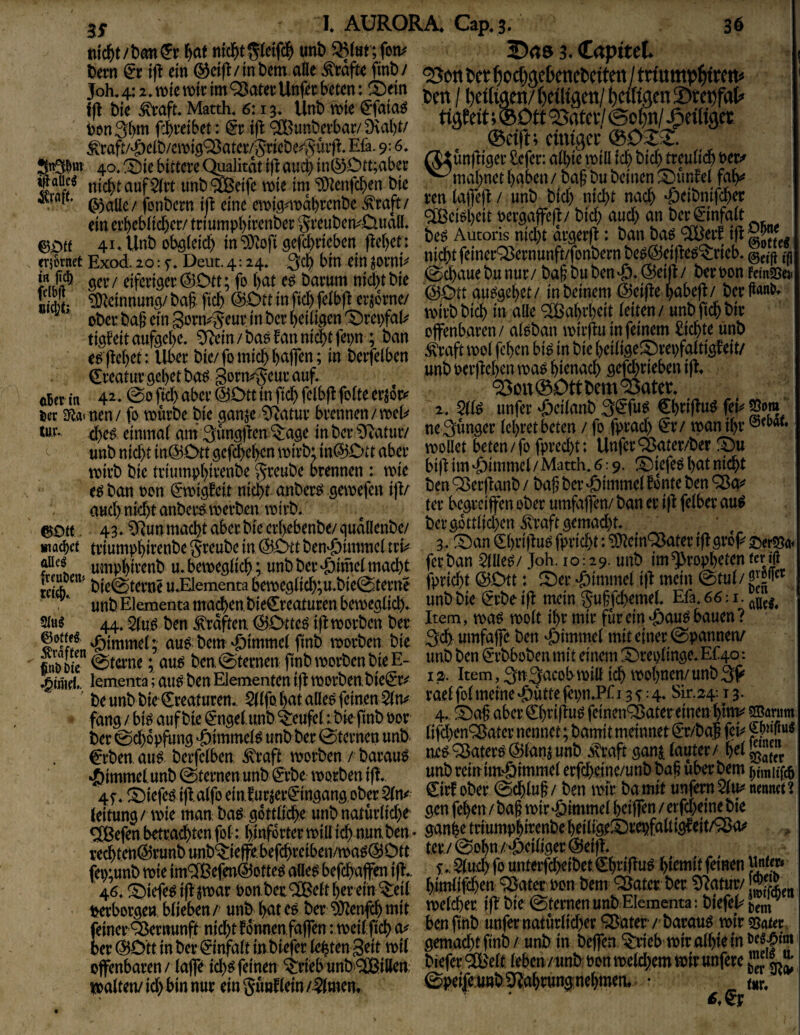 S«ö 3. Capitel. bmt & i|t ein ®ci|imtiOTatte ^a|t« finb/ ^ettbcr^ocfwcbcnebctteit/trtump^ftftt« »SSSlSsli »»»• SÄnÄdn^ »nt. Wd) nicbt n# ^dbn#« ein ei’^cb(id)cr/ triumpbircnber grcut)crvCiudlI* lliö 0£){e 41. Unt) obölcic^ in'D^^ofi gcfcbncben flebet: SetEW20:T Deut.4:24' 3d) bin dn joiw ^ ^111 ^^oütbs^^uc ttt bßt b^itiÄßii ^5^rßwfat^ tviibbid) in alle ^^Habtbdt idtcn/ unb]td)^tp e^feljet: llb^r bie/ fo mich baflen; in betfeiben lyd feb^« ^itatuv gebet ba^ Sorn^^euu auf. ^ aBet in 42.0oftcbabev’@Dttmftcbfeibflfo(tecr^6i:<' «rr.. -mtd r-* m«*« ^ec SR.a» nen/ fo tt)urbe bie ganje 0^^atur bvennen/tioel^ ^edanb ficSt lur- cbe^ elninai am 3ungjlen ^age in bei* ^atuiv - Junger iebret beten / fj ^ unb nid)t in@.ött gepbeben mivb: in(BDtt abei’ J^oü<it beten / fo fpt’ed)t; Unfev’^ater/ber tt)kb bie tdumpbit’enbe ^teube brennen: me e^ ban oon (5*tt)ig!cit nicht anber^ gemefen iji/ ben ^erjknb / bag ber^immei aud> nicht anbcr^tijerben totrb. begrc(fenoberumfa)fembanert(lfe(berau^ ^Dtf . 43» ^un macht aber bie crbebenbe/qudllenbe/ ^ *r machet triumpbi^^nbe greube in, &t)tt ben'öimmei tri^ ^€bri|Juo fpneht: ^em'^ater t)lgro^ per|^«< ««ipbivenb u. bemegüch; unb ber «öiniei macht ftt tian 5tae£/ M-10:29. unb im ^ropbjten tcr i(l bie(Sternc u^Elementa ben)egiich;u.bie0terne iptti^t ©i^t: 5)er §en unb Elementa machenbieCreatucen bemegiieh. gu|fchemeL Efa. 66: i. Slug 44, ben Graften ^Otteö i,|i morben ber fiit ein ^a^ bauen. Ämel; au^ bem Fimmel finb morben bie 3f «mfatTe ben ^)tmmd mjt einer epannen/ SjjRr (gterne; au^ ben @ternen (tnb morben bie E- i»tt> ^tn ^t^ot^n mit einem ^replmge.Ef jhimd,. lententa; aii^ ben Elementen ift morben. bie^r^ ^ ’ 3tt3^<^ßjbn)iü ich wohnen/ unb 3f ' beunb bie Kreaturen.. ^IfohataUe^feinen5(rv raeijMmeme^utte^pn.Pri ^:4. ^ir.24:13. fang/ bi^ auf bie ^ngetunb teufet t bie finb oor aber feinenQ5aterttnen htnv ^antm ber 0ch6pj\ing ®mmei^ unb ber 0ternett unb. lifd^^'^^aternennet; bamitmemnet €T/ba| feij €rben. au^ berfeiben ^ra(^ worben / barau^ ne^^ater^ @ian$ unb ^taft ganj ^aut^/^h^i 55a(fP ^)immctunb Sternen unb ^rbe worben ifl. unb remu^immei erfchetne/unb b^^ uber^m 45'. 5)iefeö id.aifo einfurjer^ingang ober €irf ober 0^iu§ / ben wir bamit unfern nennet. Leitung / wie man haß- göttliche unb natur(id)e Ötn fehen /ba§ wir^öimmel^ifen / erfd)ei^^^^ ^efen betrachtenfol: hlnforterwiUidynunben. ganhetriümphirenbeheilige^^repfaltigfeit/^ rechtett@runbunb^ie||i.befchreiben/waö(530tt .•« . r itnem fei);unb wie im® efen^otteö a\ie$ befchaffen ifl.. f * f^nterf^ibd ^h^«^ Sei> 46. ^iefe^ i|l ^war ponbet ®elt her ein ^eit himlifihea ^at^ Pß« bem ^atcr ber ^atur/ j^jY<heti t^erborgen, blieben /' unb hat cö ber mm mit melier if? bie Sternen unb Elementa: biefel^ t,em feiner^rnunft nichtfonnenfaffen: weitfich finb unfhnaturlidxrJiB^er ber mtt in ber^infalt in biefer lebten Seit wil Ä offenbaren / laffe i^^ feinen ^riebunb®iöen ^ ^ab Pon weld^em wir unfere walten/id) bin nur ein gunbin/ 5(mem ©pei|e;unb3^ahrung:,nehmem • _ mr.