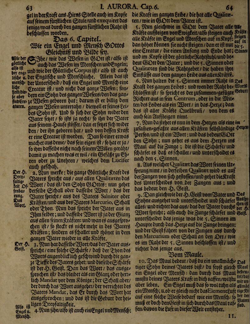 gel att^ ©teile öucI^ im Äopfe auf feinem f&ejllic^en ©tule/unt) exequirct Dag jenise/ma^ Ourc^ Den sanjen furpc^en 9val)t ijl befc^Ioflen morgen. 25a0 <>. CapfteL 2Bfe ritt Sttgd uttD SölettlU) ®Ottc^ ©Iric^ttiß Uttl> SBtfte fet)* KBieiw ^36e/ mie ^efenin ®X)tti|l/alfo ifl ^ t>a^ ® efen im SO^enfd&en uniX^ngeln; uni) miet)ec®^t(ic6e Corpus ijl/ alfo ijt auc& lifc^e«. tee ^nglifc^e uni) S()^enrc&lid[)e. $(Uein l)a6 i|l mcnftt)« tj^er Unterfc^eil) / l>ap ein (Jnsei unb 5fJlenfcO ei ne Crentut ifl/ unb nid&t ba$ ganje^efcn; fon^ fe aber ^>ern ein©o^n beööanjenSJBcfenö/ben ba$ gan^ fnt)gre»ie^efendcboten ^at: bmumij^ ec billig bem «turen. ganzen QCBefen unterta^n / biemeil ec feinet £ei^ be^ ©obn ifr Unb fo fic^ bec ©o^n mibeeben ^atec fe^et/ fo iflö /a ceebt/ fo il)n bec^atcc aut! feinem ^oufe ftoflec / ban ec fe^et ficb mibec ben/ becil)n gebocenbat/ unb oonbeflenÄ'caft ec eine Cceatuc ift moeben* 2)an fo einec etmaö macbet auö bemc/ ba^ fein eigen ifi / fo bat ec ja / fo ibm baflelbe^iicbt nach feinem^iUen geedbt/ bamit ju machen ma^ ec mil / ein ® efd§e ju (Sb^ ren obec ju Unebcen / melcbeö bem Ludfer auch gefebab* jDcc 2. ^un meefe: bie ganje ®bttlicbe ^caft be^ Stfr ^<^tecö fpeiebt au^ / auö allen Qualitaeten baö feit of* ®oct/ ba^ ifi/ ben ©obn 0Otte^: nun gebet fen6a? becfelbe ©cball obec bajfelbc ®Dct / ba^ bec cun9‘ ^Sateefpeiebt/ au^ M ^atec^ Salniter obec kcdften/unb auö beö*^atec^ Marcurio, ©d^all ** obec^bon. !)^un ba^ fpeiebt bec'^atec au^ in 3btt' fdbec; unb balfelbe ® oct ifi ja bec ® lan j au^ allen feinen^edften: unb man eö auögefpeo^ d^en ifl/ fo fteeft eö nicht mebc in beö ^aterö ^edften; fonbecn e^f^alletunb tbonet in bem • ganjen ^atec noiebec in alle ^edfte. Oer 3,5f^un bat ba|felbe^oct/baö bec^atec au^^ ®«li* fpriebt / eine folcbe ©ebdefe / ba§ bec *^l)on beö ^oem augenblicf lieb gefebminb buccb bie gan^^ je ^ieffe be^^atecö gebet; unb biefelbe©cbdcfe ijt bec^*®ei^ !5)an baö ‘2Boct/ ba^ auöge;» fpeoeben i|t/ baö bleibet alö ein ®lanj obec Ueb Mandat ooc bem Könige; bec ©cball aber/ bec buccb ^)aö <3Boct au^gebet/ bec oerciebtet M ^atecö Mandat, baö 01 buc^ ba^ *^octbat auögefpeoeben: unb baö ij^ bie®ebuct beebei^ atifö iftli3^»^^^l^f<^ltigfeit, gnQei tt. 4-^«n fibe/alfo i(f auch ein^ngel unbSDlenfcb: QRenfcb» bie ^aft im ganjen 6eibe / bie bat alle QiMtac- ten / mie in @£)tt bem Q^atec ijl* 5.9lun glei4)tt)ie in @Ott bem ^atec alle 9«le ^dfte aufiieigen oonSmigf eit/alfo fleigen auch alle Äcdfte im €ngel unb £9fenfcben auf in^opf: jÄ ban bdbec f onnen fie nicht (leigen / ban ec ifl nuc 5. eineCceatuc/ bie einen Anfang unb Snbe bat;@ianci unb im ^opfe ijlbec g6ttlicbe9vabtflubl/unb be^ beut ©Ott ben QJatec; unb bie 5. ©innen obec Qualitacten finbbie 9ivabtgebec/ bie haben ibce Sinflufie auö bem ganjen l^eibe auö allen^cdfte. 6, ‘Dlun halten bie ^ ©innen immec SHabt in ©e« ^caft beg ganjen ^eibeö: unb men bec £Rabt bei' ?iBorfr fcbloflenijl/ fo fpeiebt eg bec jufammen^gefugte®^^^” givicbtec aug in fein Ceiitrum, obec in bie 50lit^ ten beg Seibeg alg ein ^oct / in bag »£)ecje; ban bag i)l aller Grafte Oueübcun/ oonbemeg and) fein 2luf)leigen nimt. 7. ^lun ba flehet eg nun in bem ^eejen alg eine im ' jufameni'gefajte aug allen ^dften felbfldnbige ^eefon/unb ifl ein ‘2ßoct: unb bag bebeut©Ott ben ©obn ; nun gebet eg aug bem ^eejen ing ?0laul auf bie Sange; bie ifl bie ©d)dcfe/ unb febdefet eg ba§ egfcballet/unb unteefebeibet eg nach ben 5.©innen. 8* W melcbec Qugiitjetbag^oct feinen Uc^ fpeung nimt / in becfelben Qualitaet mirb eg auf i beegungen oon ficb ge)lojfen/unb gebet bieÄcaft beg Unteefebeibeg oon.bec gangen aug i unb bag bebeut ben »ö. ©eifl, 9. JOan gleicbmie bec 4).©eifl oom^atec unb ©«g ©ohneauggebetunb imtecfcbeibet unb febdefet?“® aUeg/ unb eichtet bag aug/ bag bec QJatec buedbg Sr A ^oct fpeiebt; alfo auch bie gunge febdefet unb©«|f' untecfd)eibet bag jenige mag bie 5. ©innen im Raupte buccb bag »g)ecje auf bie gunge beingen: unb bec ©eifl fdbeet oon bec gungen aug buccb benMarcurium obec©d)auan ben Oct/ mie eg im Dvabtbec ©innen befcbloffen ifl / unb eichtet bag jenige aug, 95om SDlaule* I o, f^ag ^aul bebeut / ba§ Du ein unallmdcb^ ©a« tigec ©obn beineg QJateeg bifl/ bu fepfl gleich 5K«hI ein €ngel obec ^enfeb: ban buccb bag ^aul muflu beineg ^ateeg ^caft in bicb caffen/miljlu aber leben, ^in €ngel muf bag fo mol tubn alg aUm^d einSOlenfcb; u.ob ec gleich nicht bagElement£uft tigf^i' auf eine folcbe SSÖeife bebaef mie ein£Dlenfcb/ fo mu§ ec boeb ben©eifl in ficb buccbbag^aul caf? fen/baoon bie l^uft in biefec® eit ent flehet. II.