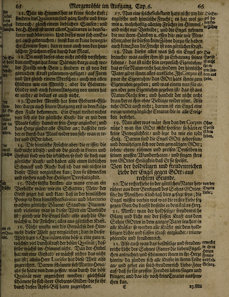 )ct J?en< 69 , SCflorgento^fe im 5™ 11. ®nn im J^immcl l^nt feine fo(c?)e f uft; 1 ein DicQuaiitseten fint) ganj fanfte unD fxm^ wM t>enreicl^ / Qkiä) einem lieblicjjen (Raufen: unt) kaufen. l»cr^)*^eifl ifl unter allenQ^litaeten in t>emSa- lixter un&Marcurio. UnD Diefc^ muö fid^ ein^n^ gcl flocl)öebraucl)en / fonjtfan er 5cine bcmeölü c^e €rcamr fepn; txin er mu^ auch tjon ben I#en gruebten ejfen biircö baö fOJauL Me 0t» 12,S)u muft biefe^ aber niebt irbifcb terfleben: ei t>abc ban ein^n^el bat feine f5)arm,er/barju auch me^ ? bir Sicifcl) noch ^ein ; ^fonbern er i)f t)on ber ^' cpttiicbcn ^raftiufammcn^öefuget/ aufgorm unb $irt ölcicb einem 5D?enfcben / auch mitallen (^libern mie ein SOJenfd); aber bie ©eburt^»? ©über unb auch feinen^luögangijon unten bat er nid)t/ er bebarf e^ auch nicht. i3*^anber ^enfd) bat feine ©eburt^^©li^ ber/ bavju auch feinen ^lu^cjang erjf in bem f Idö^ eben galle befommen. ^in^ngel treibet nichts )!iba‘ bon ftdb al^ bie göttliche ^raft/bie er mit bem n^ nn ^aule faffet/ bamit er fein ‘öer^e anjunbet; unb bac^'öcrjejunbetalle ©über an; bafclbe trei^ Mtien. jjon fid)/ man er re^^ bet unb ©Dtt lobet. Me 14. ^Die bimlifche grüchte aber/ bie er iffet/ bie tmitf. finb’nicht irbifd): unb ob bie gleid) in Form unb imebte ©cffaltfinbrniebieirbifchen/fofinb ficbod)nur göttliche Äraft/ unb haben alfo einen lieblid)en 0chmacf unb Dvu^/ ba§ id) ba^ mit nichts in biefer ®elt oergleid)en fan; banfiefchmeefen unb riechen nach t^er 'öeiügen^repfaltigf eit. nt 1 f. ^i(^t föl)fu benfen/ alc^ man^ etman ein trifte ^orbilbe mdre/ mieein 0'chatten; 0iein/ ber ©eif! zeiget hei unb f lar/ baf in ber himlifchen ^Nomp/in bem himli(cf)enSalniter unb Marcurio mad)fen göttliche '^aume/ 0tauben//'Blumen/ unb vielerlei) maöin biefer ^^Belt ein ^orbilbe ijt: gleich mie bie ^ngelfinb/ alfo aud)bie ©e^^ md^fe u. bie grud)te; alle^ aue göttlicher ^mft. 16. ^icht mujiu mir bi^ ©emdd)fe beö ejQua- mel^ biefer ® eit gar oergleid)en; ban in biefer itdf. ® clt hat^ 2..Qaa]itdten/eine bofe u. eine^gute/u. mdd)fet oiel burd)^raft ber bofen Qualität; bap felbe mdchp im Fimmel nicht. ^Dan ber «pimel hat nur eine ©epalt/ e^mdchp nichtö baö nid)t gutijl; allein^err Luciferhatbiefe^elt alfo ^ugerid)tet. S)atrum fchdmete fid)^liiuttcr'öeoa/ al^fie hatte oon bem gejfen/ ma^burd) bie bofe Qiialitdtwar ^ugeri^tet morben: gleichfal^ fchdmetefie fid) ihrer @ebmt^^©liber/ bie fie ihr burch biefen 5(pfeP^if hatte jugerichtet. Ott et» Shifgang. Cdp.ö. 66 j 7.0(^un eine folcheSubl^atiz hat^ nicht um bie englifche unb himlifchegrucht; hot mol ge^ voU u. mahrhaftig aUerlep gruthte im »öimmel / „SS« unb nicht nur ^orbilbe; unb bie €ngel nehtnen * bie mit ihren ‘ödnben u. effen bie/ mie mir ^en^ fd)en;aber fie Dürfen feinegahne bdrju/|te haben auch feine;ban biegrucht iftoongottlichertoft» 18. ‘D^un biefer alleö maö fich ein ^ngel braud)t/ maöaujfer ihm ijl/^u Erbauung feinem fiebenö / baö ip nicht fein corporlich ©gentuhm/ ba| er fur^atur^recht hat;fonbern Der himlifche Ifen; fon* Q^dtergibtö ihnen alleö auöSiebe.^hiCorpusifl oetnau« jmar ihr <5igenruhm/ban ©OtthatcJ ihnen jum ^igentuhm gegeben; unb maeJ einem mm für ck gen ober jum Ingentuhm gegeben ijl/ ba^ i)l au^ ^^atuivövechtfem; unb hanbelt ber nid)t red)t bran/ber et? ihm ohne ^ebinge miber nimt. $llfo tuht ©Ott aüd) nid)t; barum ip ein <Jmgel eine emige/unpergdngliche ^reatur/bie in alle (Smig^ feit begehet. 19. ^un aber ma^ mdre ihm ban ber Corpus opne nuhe? man ihn ©Ott nicht fpeifete/ fo hatte er feine ^emeglichfeit/ unb lege ba mie ein tobtS^.Jf ^arum finb bie ^ngel ©Ott gehorfam/ ^ * unb bemuhtigen fich oor bem gemaltigen ©Ott; loben/ ehren/ rühmen unb preifen^Benfelbenin feinen grojfen®unberthaten/ unbjtngen |fet^ Don ©Otteö 'öeiligf eit/bah fie fpeifet. ^on bet* holbfeligen unb fvcubeitreichftt 2tebe ber ©ngel gegen ®Otf;au^ rechtem ®runbe. lo.^ie redhteSiebe in ber gottlichen^atur her»^ m ber rühret auö bem Q5runquell bcö @ohnö ©Otteö: f fthe bu ‘D}^enfd)em^inb/laf’ birö gefagt fepn; bie €*ngel mijfen porhin mol maö Die rechte £iebc feg gegen ©ott/bu barfp beifelbe in bein falieö'öers. 21. ‘^terfe: man ber holbfeügc/ freubenreithe ©lanj unb ficht mit ber fuffen ^raft auö bem ®ohne^©Ottet^ in bemganjenQ5ater leuchtet in alleivrdfte/ fomerben alle Grafte mitbemholb^ feligen f id)te unb fujfen ivraft entjunbet / triunv« phirenbe unb freubenreid). 2 2. $llfo aud) man baö holbfelige unb freubem ertveefet reiche fid)t be^ 0ohneö ©otte^ bie liebeiP^ngel^ !oem chen anleud)tet/unb fchimmert ihnen in ihi 'Öerje greubc hinein/ ba junben fid) alle i^räfte in ihrem ^ibe utibSob« an/ unb gehet ein folch freubenreid) fiebe^geur ©ddug. auf/baf jte furgroffen greuben loben/jingen unb f lingen; unb baö idh/ noch f eine^rcatur au^fpre^ chen fan. S 23.m