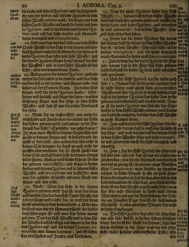 6i«ere tie r)crbe unb bittcrcQualkaet: unb bte^ifeeAi)cb' 2 3. f^an bte ()erbe Quafet (tebet baö fu|R qSu- bei’bcn unb bittcm Qualkirt in bem CCBaflciv (10 barum ba^ in bem fufleR 9£ßa|]fcr t5em it> füflcn ®aj]^r geboren akrb / bie fieiget au^ bem ber@ei(t beoSid^t^ geboren mirb/unb trdnfet bie ^ fu(fen0.uelI^®a|Tcr auf burdj) bie bitter unb ()civ i)crbe/ ()arte unb falte Qualitiet, unb erleud^tet bc Qualkaet; unb in ber bittern unb l)erbcnQua- (ie unb mdrmet fie: ban inbem Raffer/ weil e« ^ litaet roirb erjf ba^£id)t troefen unb fc^einenb/^unb^.id)t)fei)etba^£eben. barju bemeglid) unb triumphirenbe. ^ 24.g^erner ()at bie l^erbe Qualität bie bittere unb 19 Alnb man ban nun ba^ £ic^t aui? bem fujfcn licb/barum ba§ bie bittere in bem fujfen Gaffer/ »an ööe aflfer in ber'öi^e in ber bitter« unb l)er^ baö iff / in bem ^[ßaffer / ^i^c unb gid5)t / in ber uit be* SV benQualit3etaufgebet/fofd5)mecfen bie bittet unb ()erben triumphket / unb bie l)erbe bemegiief) we^ltcb ' berbeQualitcotba^ lid)te unb füffe ‘^Baflrer: unb maebt/barinnen bie berbeaud> fan triumphhen. bie bittereQualkaot fanget ben0d)macf bet^ fuf^ 2 f. gum britten bat bie berbeQualkdt bie ©as fen ®affer^ / unb in bemfuffen äBafler ifi ba^ (ieb/ barum bab in ber b'aö ^iebt geboren £icbt; aber nur bimmeibiaue jarbe. mirb/babureb bie berbe Qualitdt mirb erieuebtet frjitfctt 20.5(i^banjittert bie bittere Qualkoet, unb jeti^ unbgemdrmet. ^ at^oJeH 5it» treibet biC'ödvtigf eit in ber berben/ unb ba^ £id)t 2 6, Unb bie fujfe Qualität b^^t bie berbe auch £ic fu| tcvQua- troefnet fid) in ber berben / unb fd)einet bette / biel (icb/ (i.) barum bag fie bie berbe troefnet/ baf [? lid)tera(bber0onnen(^ianb* 3nbiefem5(uf^ fie nid)t bunne mirb g(eid) bem elemeiitifcben ff eigen mirb bie berbe Qualkaet fdnfte / iid)te / ^aflfer/unb ihre Qualität in Grafit bejf ebet/unb j)i( bünne unb (ieblidy unb f riget ibr £eben: mejebe^ ba§ in ber berben Qualität ba^ £icbt/ baö in ibr Urfprung freiget auö berJfbibe in bemfujTen geborenmirb/fdyincnb unb troefen mirb. !^ar<* Gaffer; unb baö ift nun ber rechte ^runquett ju ijf bie berbe Qualität eineUrfacbe ber^ibe/ ber £iebe. meicbe in bem (uffen'^aflh geboren miib/barin^ ‘ ©er 21. “iSyerfe bi^ im tieffen @in: mie moite ba nen baöSicbt aufgebet; barinen baö fuffc^affer ©«itt nicht ^iebe unb gveubefepn/mo mitten im ^obe in grojfe .Klarheit ffebet. In &df ba^ Seben geboren mirb/ unb mitten in ber giiv 27. gum anbern bat bie fuffe Qualitaet [bie iß (tud «cm * ffernif baö£icht? 0prichffu/ miegebet ba^ ju? tereauch lieb/barumbaf’fieauch^neUrfacheifl eine ut ^erje« 3a man mein ^ciff in beinent ‘öerjen fdf'c unb ber ^ifee / unb aud) barum baf ber bittere @eifl ^ «nmm qudtte in beinern'öeriien auf/fobefdnbe unb be^^ inbemfuffen<5Ö5a|fer/‘0ibeunb£idbttriumphi-‘i?*^^* griffe c^ bein £eib; aber anberö f an id)^ nicht in ret unb jittert/unb mady bie fuffe bemeglich unb beinen 0m bringen/bu fanff e^ aud) nid)t be^ (ebenbig* greifen ober oerjl:el>en/ ber ‘ö. ©eiff ^unbe ban 2 8. gum 3. hut bie fufe Qualität bie ‘0ihe ti# ©w £f« beine 0ele an/bah biefe^ Sicht in beinern ^erjen lid) fehr lieb/ alfo lieb bah ich luil uicht^ felber fcheine. 5lleban mirb biefe^ Sicht in bir fel^ gleichen fan; nim bir ein ©leichnih/melcheö hoch ber geboren mie in ^Ott / unb ffeiget in beiner mol Piel ju gering iff / an ^epen iunge ‘DJtenfchen 3,^» herben unb bittcrnQ^alkoet auf in beinern fufen ebler Complexion; man biefelbe an einanber ^^UBafer/ unb triumphiret mie in (^Ott: man erhihen in Siebe^^^runff/ fo iff^ einfolch Seur/ nun bi^ gefd)tht/ fo mirff u erff mein ^ud> oerv fönten fie einanber in Seib fri':hen ober ftch in eine flehen/ unb eher nicht* Seib oermanbeln/jte tdhte baö; aber bife irbifche 22* ^lerfe: ^t'Öan baö Sid)t in ber bittern Siebe i)l nur falt®aferu.nichtrecht5cur; mau ftijfc Qualkaet geboren mirb/ ba^ ifl/ man ba^ bitter fan fein recht @leid)nih in biefer hnlb tobten unb troef en Omeuen ba^ fufe OueH^<2Bafer be6 ^CBelt finben/al^ nur bie 5luferflehung ber ^ob;» Xö ^ Sebent fanget unb trinfet beö/ fo mirb ber bitter ten am 3ungflen ^age/ baö ift ein oolf ommen licbitc^. ®elfllebenbiginbeml>erbeRQ^ertl;u*tflberher^ (Sleid)nih/ in allen göttlichen ÜiMngen/ba^rechi« be©eifl nun mie ein fchmangerläeifl/ ber be^Se^^ te Siebe^4mpfangen. v ßt benf fd)manger ifl/ unb mu^ ba^ Seben immer 29^ t^ie fufe Qualitoet hat aber bie <£)ihe bar^^ ^Qua gebaren. !^an bo^ fufe 9Ö}afer/«nb in bem füf^ um alfo lieb/ bah fie in il)r ben lichten @eifl ge;^ Hfnt i;a fen ®afer bagSfcht/fleigt nun immer in ber her^# bdret/ ber ba ifl ber (25erfl be^ Sebent; ban ba^ benQualitJotauf/ unb bie bittere (^alkaet tri.- Seben entflehet in ber ^ihe/fonflmo bie'^i^e umphiret nun immer barinnen ; »nb ifl nichts nicht mdre/fomdve atteöelnpnfler *^ahl; alfo ban eitel Sachen unb greube/ eitel Siebhaben. (icb ©etü