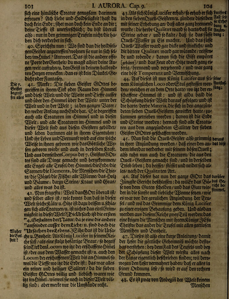 ftd^ eine l)tmKfd)e Creatuc badnncn 43.$((^fid&^ontgLuciferer^ub/fo ec()uberjtdj) Sucffcrf^ erfreuen ? Qld) Siebe unt) 'öoCbfeii^feit! l)a|l Du in t)en fiebenD.uelli^@eiftern/u. ^unbete biefefben bod) fein (5nbe; fibet man boeb fein€nbe an bir; mit feiner €r()ebunö an/ baf alle^ ^anj brennenb beine ^ieffe ifl unerforfebüd); bu bijf überall mürbe: bie berbe Qualität marb fo barte/ba§^ fie sinifin* aifo; nur in ben srimmi^en^eufeln niiibt/bie bo^ 0teine ^ebar / unb fo falte / ba§ fie ba^ fuffe bung: ben bid) oerberbet in ficb» D.ucll^^ajfer ju ^i^ machte. Unb ba^ füjfc 4o.0pricbffunun: ^ofinbbanbiebolbfelij' D.uell^'Ißaf|ermarböarbicfeunbjfinficbt/unb 9enÖ5ei(fer anjutrejfen?mobnen fie nur in ficb feb^ bie bittere Qualitaet marb gar mütenbe / reif[cn^ ber/im^imel?5(ntmort.^^aöifibieanbereojfej' be unb tobenbe / baoon ficb t>i^ i5)ift empöret ne ^orteber@ottbeit/ bu magff albier beine 5iu^ [ge&(Sret] / unb ba^geur ober »öi^e marb ganj eio gen meit auftubn/u. ben@ei(f in beinern balbtob^ ferig / brennenb unb per jebrenb / unb mar ganj ten'öerjen ermeefen; ban e^ ijf fein S)ünfel/@e^ eine bofe Temperanz unb Q3ermifd)ung. biebt ober Jantafei). ' 44.5iuf biefe^ i|f nun ^dnig Ludfer au^ fei^* feine £)ie 7. 41. ^erfe: ^Öie fieben ^eiffer @Otte^ be^ nem königlichen Loco ober@tul geffojfen mor^* ©eifi« gveijfen in ihrem €irf ober 9vaum ben «öimmel ben/ melcben er an bem Orte batte/ mo i^t ber er^ *““9» fd)ajfene ‘öimmel iff: unb i|f alba balb bie unb über ben ‘öimmel über ber ^dt/ unter ber 0cb6pfung biefer 9[Belt barauf gefolget/ unb ijf <3ßelt unb in ber ‘SIBelt; ja ben ganzen Q3ater / bie barte/ berbe Materia, bie ficb i« t^cn angejün:« bei meber Einfang nod)€nbe bat. 0ie begreijfen beten fieben Ouell^@ei|fem gemirfet batte / auch alle Kreaturen im ‘öimmel unb in biefer fammen getrieben morben; baponiff bie €rbe ^elt; unb alle Kreaturen im ‘öimmel unb in unb 0teine morben: hernach fmb alle Creatiu? biefer ®elt finb au^ biefen ©eiffern gebilbet/ ren aii^bem angejünbeten ©alitter ber fieben unb leben barinnen al^ in ihrem 0gentubm: @ei)fer@Otteggefcbajfen morben. Unb ihr Seben unbQ^ernunft mirb auf eine folcbe 45. ^un finb bie Ouell^@ei)ter alfo grimmig tmwu« ^eife in ihnen geboren mie ba^@dttlicbe ® e^« in ihrer 5ln^ünbung morben / baf einer ben an^ öa« bßfe (en geboren mirb/ unb auch in berfelben kraft, bern imerbar perberbet mit feinem bdfen0.uell; Unb au^ bemfelbenCorpus ber 7. (Sei)fer@Ot^ alfo tubn nun auch bie Kreaturen/ bie autJ ben m finb alle ^inge gemacht unb bergefommen/ Ouell ^ ©ciffem gemacht finb / unb in berfelben alle ^ngel/ alle ^eufel/ber ;öimmeLbie(I*rbe/bie ^rieb leben; ba beiffet/ floffct unb neibet ficb 0ternen/bie Elementa, bie ‘5)ienfcben/bie'$:biei^ le^/ nach ber Qualitaeten 5(rt. re/ bie ^dgel/bie jifebe/ alle ®ürme/ baö ‘Öp4 4^* 5luf biefer bnt nun ber ganje ®Ott ba^ baroBer unb ^dume; barju 0teine/ kraut unb ©rae/ Süngffe Bericht befcblojfen: ba miliar baö unb alle^ ma^ ba i|f. fe pon bem @utcn febeiben / unb ba^ @ute mie^^ ^ 42. SRun ff ageff u: ® eil ban® Ott überall iff/ ber in bie fanftc unb liebliche ® onne fefeen / mie unb felber alle| tft / mie f omt^ ban baf in biefer eö mar Por ber greulichen ^Injünbung ber ^eit^ Sfßelt folcbekdlte u.‘öib^ i|f;ba^u beiflen u.fcblas^ fei / unb mil baö ©rimmige bem kdnig Lucifer gen ficb alle€ratmen/u. iff niebtf^ ban eitel@rim^ ju einer emigen ^ebaufung geben. Unb afeban migfeit in biefe2C[ßelt?[t>icUrfacl) ifi bte erffen merben au^ biefemöveicbe jmep^eil merbembaö ^4.(5e|f «Iten bernatiuvba je eine bte anbere eine f rigen bie 'DJienfeben mit ibremkdnige ’’anfeinbet aujfei* bemJSicbt/ u. ftnb bod? bte Cbrijf0/ baö anber bie ‘$:eufel mit allengottlofen ’’Ur|ad;en beoJSebenp.]0ibe/ba^ ijf bie Urfeu ^enfeben unb ^oöbeit. Picsßoi che u.Q3o0b^tt: 5(l^kdnig Lucifer in feinemlKetV 47, !Oiefe^ ifl alfo eine fur^e Einleitung/ bamit 9eit ? (^^0 eine ftolje bofdrtige ^raut / fo begrif ber Sefer bie gdttlicbe ©ebeimnif mdebte bejfo^« fein^irfbenLocum mo i^t bej erfcbaffene‘öimei ba^ perjfeben: bei) bemjall be^ ^eufel^ unb bep ifl / ber auö bem Gaffer gemacht ift/ u. auch ben ber 0cbdpfung biefer SBelt mirfhi alleö nach Locum bei erfcbaffenen^elt biö an‘öimmel/fo ber Sdnge eigentlich befebrieben finben; mil bero;? mol bie ?:iefe mo ibt bie ^rbe ift: ba^ mar alle^ megen ben Sefer Permabnet haben/ baf er alle^in ein reiner unb heiliger 0alitter / ba bie fieben feiner Orbnung lefe / fo mirb er auf ben rechten ©eifler ®Otte^ Pdllig unb lieblich marenmie @runb fommen. ibtirti^iw^i’'^i<^tt>olftenocbinbiefer®eltPdl^ 48^ €^ift$marPon?(nbegmber <2Cßeltfeinem (ig finb; aber merfe nur bie Umfldnbe recht. ^enfehen