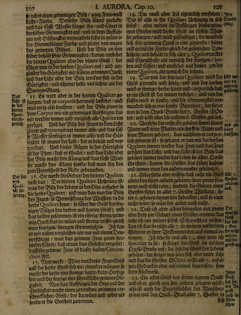 1-08 IQj I. AURORA. Cap.fo, fotul)t(Seiti<nstimmia<ti53IiV satijgeuij’im!) i8. S)u mufl ab« bi« eiflentöci^ »«(teben: 35« Ficbt^^fatbe. S)ctfdbe fäl)tet jutöcfe/ ©i« ifl aifo in b« Quabtaet Utfpcung in W unb ba« föffc ^asalfei; fang« il)n / unb fäb«t in fdbfl: ab« mittw im SJufflcigen bicfe« grinv 3»9. bcrfdb«n®rimmigfeitauf/unbmbemauffab? mcn@d|b««»itbbief« @ci|l im fiiflTm 2Bap ren unb gvfd)Kcfcn wnuanbdt ficb« in gtünc sx f« gefangen / unb wirb gefanftiget; ba manbdt b« himmelblaue Saite/ unb jitteit »on roegen fteb fein grimmig üuell in eine jitternbe / bittet be« grimmen 93iibe«. Unb ber ißilb «nibm unbgrüniicbeSarbe/gleiebbergrunlicben^iutv fdber bebält feine ©rimmigfeit/ bauen entflebet £d[)dt/ unb bebait in jicb oller 3. Quahwtenart bie bittere Qualitaet ober ber bittere @e((l: bet unb®igenfcboft/al« nemiieb bet feurigen / bet^ fabretnuninberbetbenQualitaetouf/ uhb ent« benunbfuffen:unb entflebet auPbiefen 3«nbie sünbetbie^artigfeit mit feinem gtimmenO-ueD; »ierteQualita:t,ai« nemiieb bic bittere. unbba«£iät ober ber iBIib trocbnetficl) inb« 19. ©anüon ber feurigenQualitaet twrbberbilftiw« ^ättigEeit / unb febeinet belle/ »iel liebtet al« ber @ci)l jitternbe unb bifeig / unb »on bei betben >« 0ennen«@lans. wirb et fitenge/berbe/barte unb corporlicb/bab ©a« if ggroitb ober in ber barten Quaiitst ge« e« ein ©etflifl ber immer beftebet/unb öonb« “ S’te i|i fangen/baf c«corporlicber«mdfebc|lebet/unb fttffenmirb et fanfte/unbbie ©rimmigfeituer« ? mu« emig olfo leud)ten: unb bet Q5ltb jittert in »anbelt ficb in eine fünfte iBitterkit; ber Met cSlu bem Corpus rote ein grimmige« Sluffleigen/ ba« nun in bem CiuelbiBrune ber 7. ©eiflet @pt« t«c6t- mit werben immer unb ewiglii^aUeQualitaeten te«/unb hilft imerbie anbetn 6. ©elfter gebäre. ^ oerriget. Unb bet 33libbe«Seut« in bem Siebt 20. ^erflebe bi« recbt:®t gebäret fowrl feinen „„j, • littcrt unb mumphiret immer alfo/ unb ba« füf« QJatet unb feine ®utter/af« tbnfein «Sätet unb tätet fe'ifßaffetfänftigetc« immeralfo/unbbie.£)ät« feine‘SJJuttergebäret: bannad;beinetcorpQr-t««Sim ' tigfeit ifl immer ber Seib / ber c« bebölt unb »er« lid> geboren ifl / fo gebäret et nun mit ber berben troebnet. Unbbiefe« 9vügen inber.&ortigEeit Quatot immer wiebet ba«SeuOTnbba«Seut itl ber ^beu /baf e« flballet / unb ba« Siebt ober gebäret ba« Siebt/ unb ba« Std)t tfl ber iSlib/ba« beriBlifemaebtbentlang/unbbaofütfe'SBaf« gebatetimmerwieberba«Sebcn in allen 0udl« fer mad)t ben Älang fanfte/ baf man ibn tan ©eiflcrn / bauen bie ©elfter ba« Seben baben/ SHmUnterftbeibber3vebegebraud)cn. unb immer einer ben anb«nwiebcr gebotet.* Set bin 16. .ßie merte bie©ebutt ber Wttern Qualitcet 21. Sllbie foltu aber wiffen/ baj nid)t dn ©eifl y um nccl)ba«: ©erbittern Qualim Urfptungifl/ alleinfaneinenanberngebaren/ibiwjwenelon«®'?« S?/' wanberiBlifebe« Seben« in bet.J>ibeaufgebet in nen«aucbnitbttubn; fonbetn bie ©eburt eine« Ä- biebetbeQu-alim: unbwanbannunberiBlib ©dfleUflcbet in allct,7-@dfletC[ßittung: ib« ’ be« Seur«/ in Sermifibung be« «äßaffer«/ in bie rer 6. gebaren intmer ben fiebcnben; unb fo einer berbc Qiialtet tomt / fo fabet ber ©eifl be« feu« nidjt wate/ fo wore ber anber auch nicht, tigenißlfee« ben herben unb barten ©eifl; unb 22. ©agteb aber albietbioweilen nur jwene£et ba« beibe« jufammen ifl ein eiferig/ flreng/grim« ober bret) jur ©eburt eine« ® eifle« ecnennc/ba« “y • migüueU/ba« ba wütet unb flrenge reiffet/gleitb tube id) um meiner felbfl (bebwacbb«it wiUen: f,« 'mj einet feurigen/ flrengen ©rimmigEeitt 3(b tan ban id) fan fie nid)t aUe 7. in meinem uerberbten 7. ©» UVSb' tuiv'iu U'UP i.» ,iv, yx ,vvfv,>. * gmffflTi baffelbe grimme geur tfl biefer beiber Conjun- O.udbibrune auf / ba fid) ber ®eifl be« Seben« blion 2lrt gebäret; ber fletget nun über fid) ober unter flcb/ 17 Sdun inerte; 'ifßan nun biefer Seut«©eifl unb tan bie ®eifler ©Otte« nid)t alle 7. ouf ei« «nbber'berbe ®dflfid)miteinanbcrwütgen/fo neu ®ebanEen ober auf einmal begreifen/ fon« matbtbetberbeeineflrenge/barte/talte.Öetbi^ bernflücEweife._ _ ^ 3rtct ■ Ecit/unbbet feurige eine fcbrecElfcbe/grimmeJjit« 2 3. Sin jebet ©eifl bat feinen eigenen C.uell/ @n|l'. jigteit. ?llunba«2luftlcigenbec.Öibeunbbet unbober gleich »«» ben anbern geboren wirb: .©«bigteit macht einen jitternben/grimmen /«« affoifl aud) bie SgegreiflichEeit be« g)lcnfd)en/ f^redlid)en ©eifl / bet ba wütet unb tobet al« er bat wol ben ßluell«ißrun all« 7. ©eifl« in auch i wolle er bie ©ottbeitjutrennen. ficb SOictt» ' f4)en/