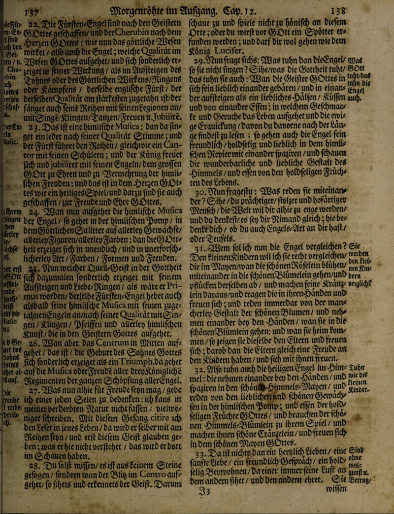 )kSu)« 22. Särgen^fint nad[) ben Geigern fd^aue ju unb fpiete ni($f 5§nifcl& an biefem m- Sn» gefcbajfen/ unb berCherubin nach Dem £)rte; ober bu tt)irg bor ein 0p6tter er^ * tbienunba^gottltdbe'SBefen funbenn)etben;unbbarfbtnbol9el)enwiebem @ei» n>it^et/airoau^bie0t9el;meId)eQuaHtat ^öniö Ludfer, jrn / u, ^efen ®Otte^ auf9el)et/ unb fiej) fonberltcf) er»? 2 9.S^^un ga^t ftc^ö: 9[Ba^ tu^n ban bieengct/ jeiaet in fcinei 2öirfung / al^ im Slufgeigen bcö fo fie nid)t fingen ? (Stl)e/ma^ bte @ottl)ett tui)t/ @0« ^obneö ober beö®6ttlicben,92Birfen^/Sfvingenö bag tut)n fe auc^: ^an bte ©eiger ©Otre^ in oberÄpfenö/ berfetbe englifebe gürg/ber ficb fein liebacbeinanber gebaren/pb in einan^glJggi )crien berfelbenC^afitdt am gdrfegen jugetabn ig/ber ber augi:etgen aB ein (ieblicbeö 'öalfen / ^uflea au4 •fM ginget aud? feine Üveiben mit feinengegionen an/ unboon einanber(?g*en';inmelcbem@ef(^mac# mit@inge/^lingen/^anjen/greuen u Jubilir e* fe unb @erud)e ba^ £eben aufgebet unb bie emU )crSn> 23.ijieinebimlifebeMufica: banbafin^ ge€rguicfung/baoonbubaoornenachberSan^ 5^“ get ein jeber nach feiner (^alitdt Stimme; unb ge gnbeft ju (efen ; fo geben auch bie ^ngebfein ber gürg führet ben DJeiben / gleicbmie ein Can- freunbitcb / boibfeiig unb iieblicb in bem bimü^ tor mit feinen (Schülern; unb ber ^onig freuet feben Dvebiermit einanber fpajiren /unb febauett geb unb jubiliret mit feinen (Engeln/ bem grojfen bic munberbarlicbe unb (iebiiebe ©egdt be^ ©Ott ju€b«n unb ju ^ermebrungber bintli^ ‘^immel^/unb eflenbonben boibfeügengrucb^ febengreuben: unb ba^ig in bem ,g)erjen(äOt^ tenbe^ Sebent. , , , te^ mie ein beiligeö(Spiei/unb barju finb fie auch 30, SRun fragegu: ^a^ reben fie mtteman^ gefd^ajfen / ^ur greube unb ©)re (äotte^, ber ? @ibe /bu prächtiger/ gotjer unb bofarttger I f^retn 24- sfean nun aufgebet bie bimlifebe Mufica ^Jenfeb /bie ‘^eit mü bir albie ju enge werben/ 5tn0ett t)e^; (^ngel / fo gebet in ber bimlifeben ^omp / in unb bu benfeg/e^ fei) bir 5^imanb gletcb; bte be^* Sb bem©6ttlicben©alitter auf allerlep ©ewdcbfe/ benf^ btcb / ob bu auch €*ngelö;^^rt an bir bag / ^ al!erlepgiguren/aller(epgarben:banbie©Ott»^ ober'^eufei^, ^ v^g beti erzeiget ficb in unenblidb/ unb in unerforfeb^ 31. ^em fo( teb nun bte €nge( oergletcben. ©te licberlep$(rt/garben/ gormen unbgreuben. ^Oenfieinen^inbernwiWftere^tbergietcbem )er erg zi. S^un welcher OueU»^©eig in ber ©ottbeit bie im ^apen/wan bie fcbonenDvofelein.btuben/ f^ött gS ba^umalen fonberlicb erzeiget mit feinem mtteinanberinbiefcbonen^lumelemgeben/unil&crn ^ ^yfgdgen. unb ^iebe?9\ingen / alö wäre er Pri- pfuefenberfeiben ab / unb mad)en feine .^rdnj*^ »etgueb?^ Ä, musTOott)«n/l»etrelbegto(Ien^gngell)cbctau^ Icttibavaug/un&traaenbtcmi^Ktt-öanDenunt»' teig al^balb feine bimlifebe Mufica mit feinen juge^ freuen ficb ;unb reben tmme^ar bon ber man^ ebtM'e tabnen€ngelnan/nacb feiner (Jmfitdtmit@in»^ cberlep ©egalt ber febonen ^turnen/ unb nely gen / klingen / ^feiffen unb allerlei) bimlifeben nten einanber bep ben ^anben/ wart ge mbte . ^ ^ung / bie in ben ©eigern ©otte^ aufgebet, fd)6nen^lumlein geben: unb wan fie beim rottV' IV 26. ‘2ßan aber baö Centxum in Ritten auf? men/ fo geigen fie biefelbe ben ^dtern imb freuen gebet/ ba^ig/ bie ©eburtbe^ (Sobne^©otte^ ficb ;barob ban bie Eltern gle^a^^^ Imt ficb fonberlicb erzeigetal^einTriumph,bagebet ben^inbern haben/unb fijmit il)nenfreuen,^ e^ct al» auf bie Mufica obergreube aller brep£oniglicbr 3 tubn ai^ bie betligwC't^el tm «Öirnj SfÄ- Silegimenten ber ganzen 0^6pfung aller€ngel, mel: bie nehmen eina^er bep ben wnben/unb 27,9!Ba6 nun albie für greube fcpn mag / gebe fpagren m ben 'Öpitmeg^vJca^n/u^ {wuoc ich einer (eben (Selen ju bebenfen: idb fanö in t^eben pon ben jiebli^enunb i unbe» tneitier oerberbten ^atur nicht fd|jen / oielwe»? fen in bij lgmii(d)en $omp; unb efgn ber bolb^ niger febreiben, 5!)2it biefem (äefang citire • ben £efer in feneö Seben / ba wirb er felber mit am ticn ;6tmmei^^^lutnlein ju S^eiben fepn / unb erÜ biefem ©eig glauben ge^^ mad)en ihnen f^ne unb freuenf cb 28; ©ufold mifTcn/ c«ifTau« Ecinem ©(eine gefogen / fonbern wan ber ^life im Centro auf^ i^^tg ^epwobnen / ^tner immer «• gebet/fofibet^ unb erfennet^ber ©eig,^arum bemanbernfibet/ unb benanbem ehret,,