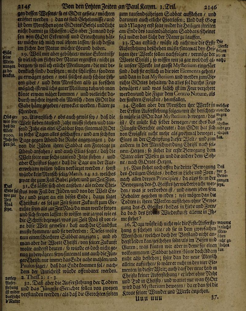 belfert ®efert^/ fo eö @Ott gefiele / mochten «cofrtet werben : ban eö finb @el)eimnt|fe / unb f|l bem 5()2enfcl&en ol)rte ©Otteö^efel)! unbliicbt nid&t bacmit ju fc^llelfen; 0o aber 3emanb bep fen t^n@ptt(5r^entmf unb^rleuc()tungl)dt^ te/ mochte tcb micb wol lehren laffen/ fo id) beffe« im Siebte ber ^atur mo^te 0runb baben, 2 9. <äßeil mir aber gebühret/ meine ijr^entnig/ ^atur ergriffen / nii^t iu ttttngeti bergen/ fo wii ich etliche Meinungen / bie mir be;# SU bc» benflic^ finb / barfeben; nicht fehiieffen / fonbern benfen. erwägen geben / weil fotcheö and) fd)6ne geh^' rengibet / unb bem‘D)^enfd)en alfo su forfd)en möglich if^/wil id)ö guter'iDZeinung tuhn/ob man fdnte etwan naher fommen / unb vielleicht ba# burch mochte irgenb ein ‘D3Zenfch / bem 0Dtt bie ©abe hatte gegeben / erwecf'et werben / f Idrer ju fdhreiben* gcj 30. Sll^ erfilich / ob^ auch f^b / baf bie n)i| fep/ taufenb^ah^ J^ujfe flehen/unb tau^ fenb 3ahr ein eitel 0abbat fevn/fintemal0Dtt 7000. in fe^ö lagert alleö gcfchaffen / unb am fechlTen jle» ^age gegen Slbenb bie Dvuhe angegangen; ba^^ benfj»u bie^üben ihren 0abbat am greotageju ^benb anfahen / unb aud) (Idiaö faget / baf' bie SJöelt foite nur fed)ö taufenb 3ahr ftehen / unb aber Chrifiu^ faget / bap bie ^^age um ber 2luö^ crwehlten willen foUenvetfurset werben / fonfl Würbe fein^knfeh felig/Matth. 24:2 2. welche^ fwar ihr jum^all^abel siebet/unb surSeitSion* ©a« 31* Idffet ftch aber anfehen / alö rebete €hri^ Cnoe foljlufJ vom Jall ber Suben/unb Vijn ber ^ßelt ^n=j be/ unb jeiget an ein bofe^ ^nbe; bar^u faget tloä, €h#uö/ eel folsurSeitfcinergufunftsumlSe;* fer«. rid)te fe^n alö jur3eit^od/ba man werbe frepen unb fich frepen laffen :fo wijfen wir ja wol wie eö bie 0^rift be^euget/wa^ jur Seit 9^od ift vor ei^^ ne böfe^Ußelt gewefen/ ba§ auch bie ©ünbflut mufte kommen/ unb fie verberben: !^iefeo wolte nun einenfchlrchten Sabbat anjeigen; unb ob man aber bie 9lßorte Chrif^i / von feiner Sufunft wolte anbcrfl beuten / fo würbe e^ bod) nid)t ge^? nug m bewdhren fepn/fimemal uno aud) bieQun^ ger^hrijii nur immeiba^ljrkbe nal)emahlcn/unb Paulus faget / ba§ baö (£*nbe f ommen fol / nach^ bem ber 2tntid)ri|t würbe offenbaret werben, aerlev 2.The{r2: 1-3. Sluffti 32, ^^ag aber bie 2luferpehung ber ttobten jehung unb bae 3wng(lc (Berirf)te follcn von jwepen vaSt berftanben werben / alö ba^ bie ^ered)ten fölten l’ä^atur jum taufenb^dhrigen (Sabbat aufflehen / unb barumer auchetli^e(33ottlofcn; Unbbaf (Bog unb VHagog erfl foite wiberbieJ^eiligen ilreiten am (^nbe be^ taufenbjdhrigen 0abbatö/fcheinet fa}! wiber ba^ Sicht ber Ülatur ju lauffen. 33*^^an erfllich/ wufle ich nid)twiebie^rfle^(^ - $luferjlehung befchehen müfle/fintemal ben ligen ihre ^erle follen nachfolgen / vermöge ber m SSSovte &)vißi; fo wijfen wir ja gar wol/bag al^= le unfere'Sßerfe inögrojfeMyfteriumeingefdet finb / ba§ fte erfllich in bie vier Elementa gehen / unb ban in baö Myfterium unb werben sum@e^ richte ©Dtteö behalten/ ba alleö fol burdjei geur- bewdhret/ unb waö falfch ifl im 5eur vermehret werben/unb bie gigur bem Centro Naturse, al^ ber finflern €*wigleit / heimfaüen. 34. (Sollen aber ben ^?enfd)cn ihre QOßerle in weither ber <5r|len ^^uferflehung folgcn/wir ihr berichtet/ ji) müjle ja Ö^ött baö Myftedum bewegen / ba^ ijl/ ^*r müjle fich fdber bewegen /weichet baö viyftei.. 3üngjle@erichte anbeutet/ ban (SOtt hat fid)m(pr9cj voniwigfeit nid)t mehr al^^wepmat beweget; 0ne^ in ber^chopfungbiefer^^Saelt/ unbsunr*** anbern in ber*ü)cenfd)wcrbung0)ri}li nach j'eu nem^^i’sen: fo ftchet bie evjle Bewegung bem ^ater aller 'Sßefen sumtib bie anbere bem 0oh^ ne / nad) ®Ottc^ 'Serben. 3 5.0|un flehet nod) offen bie britte Bewegung ^eü beß ‘Öetltgen @ci)leö / beibe^ in Siebe unb Sorn / nach allen brevenPrincipien/ baalieöfoiinber^j„^j„ Bewegung beo^.® eifle^ herwieberbrad)t wer^ fepö, ben / wao je verborben ifl/imb einem jeben fein ^Schalter gegeben werben: wie mögen ban bie lobten in ihren Reifen aufflchen/ohne ^ewe^ guttg beo 'S. ® / beibe^ in Siebe unb Sorn/ ba boi beö SebW^ lieber! uuft aüeine in 3h^ me flehet ? 3 6* i)asu wüfle ich nid)t wie biei^rfleWuferfle^ h«ng gcfd)ehen ölte/ ob fie in bem jwei)fad)cir^5^tJ^«P« ^enfehen / weld)ef5 bod) ber ^erflanb nicht an^ berjl leiben lan/gefd)chen !bltc/aß im ^ofen unb uept gct (Suten; wae fönten wir aber in beme für einen’/l)e|jea volfommenen 0abbat halten'donte bod)2lbam nidht alfb beflel)cn; foüe ban ber neue ^^lenfch alleine aufirchcii/ fo wdre er nicht in ben vier • menten in biefer^clt; aud) bavf ber neue Sdb m Chriflo feiner ^luferjlchung / er lebet ohne wht unb '^ob in Öriflo / unb wartet nur wan ©ptt wirb baö Mytterium bewegen / ba er ban fol bje gxom feiner ^unbev unb ^cvfe aiaichcn. Uuu UUU 37* i