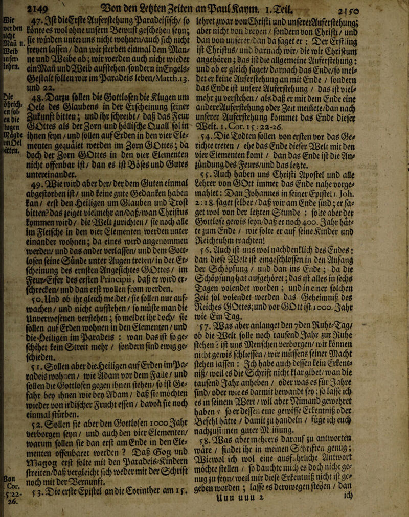äi49 ^ott l>en 2ei^tenSetten ani.^nU stro 47* 3|l 5(ufec(tel)unö qjarat)ci'(lfc&/ (o lefjret jmar t)o«€f)nfli unb unfewi$rufer(!e^und; Sa?^“ 5ont^«ött>o(otmunfem^etvufl9efcbel)enfcpn; aber nicht öonDcei>cn/ font)cmt>on0)ri(i:i/ unb E tt. untci ung nicht mohnen/aucf) fiel) nicht ban Don unfeter/Dan ba faset en (Erfllins XBob ’ fwtKH lajfen / ban tnicperben einmatbem ift Chtiftus/ unb barnach t^i^/ bie n)ir 0)ri)?uttj lufer» ne unb <äBeibe ab; «oic wetben auch ni^t noicbec ansehoren; baö iflbie aüsemeinc Stufcrflchuns: leben, ein^an unbQÖBeib aufflchcn/fonbern in^nseiö;# unb ob er gleich faget/ barnach baö (jnbe/fo met# @e|^a(tfoaenn)icim$arabeiö(eben/Match.i3. bcferfeine5(ufer(lehunganmit0]be / fonbem _ unb 22* baö €nbe ij! unfere ^uferüehung / baö i)l mU Die 48, S)ar jtt feilen bie ^ottlofen bie Gingen um mehr ju oerflehen / afe ba§ er mit bem €*nbe eine eM ©lauben^ in ber 0fcheinung feiner anbere^uferftehungoberSeitmeinete/bannadh enbie Sw^uttft bitte«; unbihrfchreibt/ bafbaögeur imferer 5iufer|tehung fommet baef €nbe biefec 'lugen @Otteöai^ber3ornunbhollif^eD.uallfolin ^eit,I,Cor.if:22-26. D?5gbc 4hnen fepn / unb foUen auf0ben in ben oier 0e^ 54. ^ielobten follen oon erflen Dor ba^ @e^ lIiS^ menten gequdlet merberi im gorn @Otteö; bd richte treten / ehe baö (Jnbe biefer ^ett mit ben hoch ber Qom in ben hier Elementen Dier Elementen fomt / ban bag (Jnbe iji bie ^n^ nicht offenbar iji / ban eö i/i ^ofeö unb @uteö junbung beg Jeur^/unb baö (e|te. untereinanber, ^ f, 5(uch haben unö €hrifii Sipojief unb aüe 49,^ie mirb aber ber/bee bem @uten einmal Sehrer oon @Dtt immer baö i^mbe nahe oorge^^ obgejiorben ifi / unb feine gute ©ebanfen haben mahlet: ^Dan 3ohanneö in feiner ^*pifiel i. Joh. f an / erfi ben »g)eiligen um ©lauben unb ^rofi 2:18- faget felber / ba§ mir am gnbe finb; er fa# bitten?baö jeiget oielmehr an/baj/man ^heifin^ 9^t mol oon ber lebten 0tunbe : fplte aber ber fpmmen mirb / bie ^elt ^urichten / fie noch alle ©ottlofe gemiö feon/ba§ er noch 400« 3ahr hat?* fm^leif^e in ben oier (Elementen merben unter tejum^nbe / miefolte er auf feine ^inber unb einanber mohnen; ba eineö mirb angenommen Dveichtuhm trachten! 'merben/ unb ba^ anber uerlaflen/ unb bem (SotU s '2luch ifi unö mol nachbcnfltch be^ ^nbeeJ: Sott . Cor. 26. f^reef eri/ unb ban erfi molleh from merben. ^ad^n oolenbct morben; unb in einer folchen V o. Unb ob ihr gleich melbet/fie follen nur auf* 3^tt fol uolenbet merben baö ©eheimnig be^ machen / unb nicht auffiehen / fo mufie man bie Dveiche^ (5JOtte^;unb oor @Ott ijiaooo. 3ahr Unoermefenen oer/iehen; fomelbet ihr hoch/jte mieön'^ag. ^ ^ r ^ foüen auf (Erben mohnen in ben (Elementen / unb r 7-. ^Baö aber anlanget ben 7ben Dvuhe^^ag/ bie «ÖeHigen im ^arabeiö : man ba^ifi foge^ ob bie'^elt folle noch taufenbSapr jurDvuhe fehihet fein0treit mehr / jbnbernfinbemigge^ jicheiKMliunP^enfchenüerborgen/mirfonnen Ujet)en nict)t gemiö fchltejfen / mir muffend feiner ^acht \ I. einen aber bie,&eitigen auf 0ben tm^o^ fifhen lajfen: 3ch habe auch beffen fein Erfent^ rabeiö mohnen/ mie^lbamoorbemgaiie/ unb ni§/meitcö bie echrtft nicht flargibct/man bie follen bie (23ottlofen gegen ihnen liehen/ fo ifi @e^ ta«fenb3ahr anheben / ober maö eP für Sjjhve fahr bei) ihneu mieber^lbam/ baf ftemochten finb/obermiee^barmitbemanbtfep;f^ mieber oon irbifcher grucht effen / baobh fie noch cP in feinem ^Bert / mil aber ^imanb gemehret einmal/iurben haben v fo er bejfcn eine gemifTeEifcntmg ober, s 2. eoücn fie aber ben ©ottlofen loooSahr «efct)l hatte / bamd jii hanbeln / fuge icl) euch Derboraen feon/ unb auch ben bicr Elementen/ nachjufinnen guter m inung. marum foüen fie ban erji am Enbe in ben Ele^ f8, OBaP aber mchrerP baimf f i^^or^n mentm offenboKt vvotöcn ? ®ag (Bog unb mK / Siten/ba§ Lgldcbt f!cb roebev mit b« ©c^>rift mbebte flcllm / fo ^ LcbmitbctCSetnunf nugjufi:!)n/twilmitbicfcg(fcnmi|n cbtifrsc SSspiflct anbic€orintI)a am if. 9eN8W&«n; (alfe^tsbetomtsen' Öan