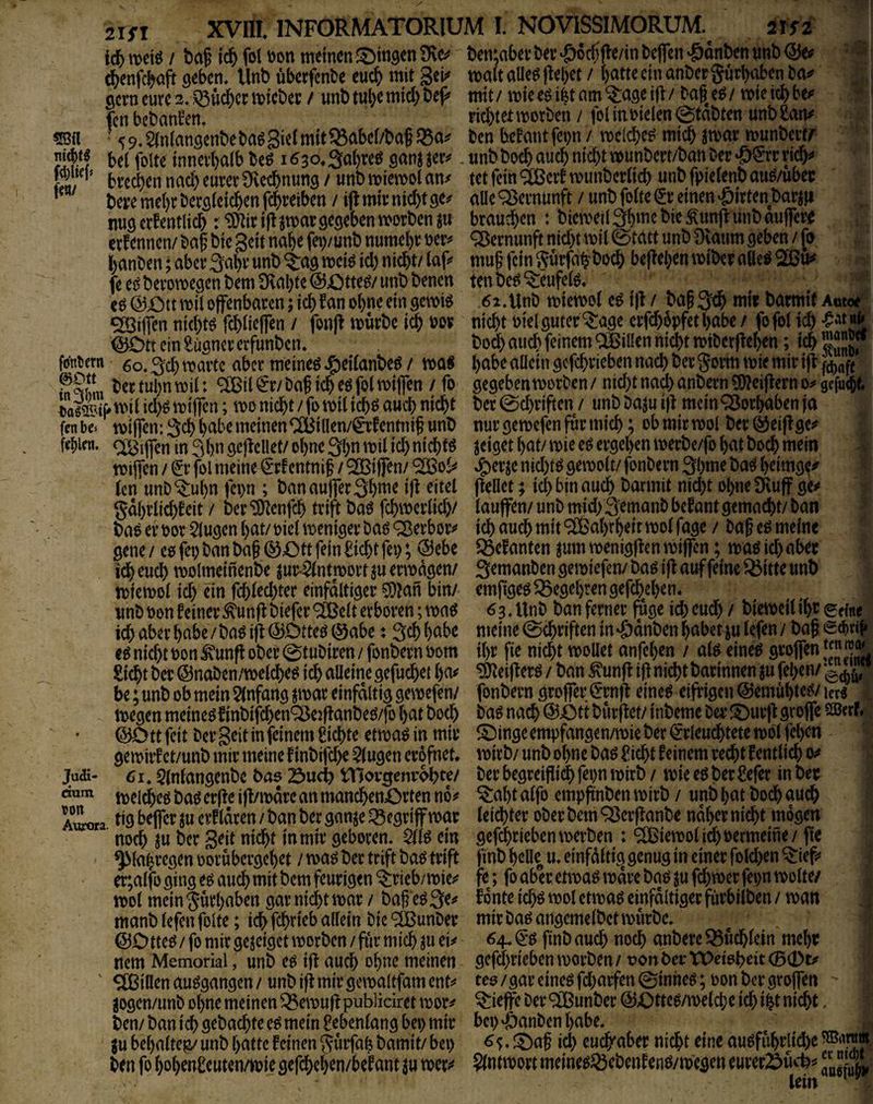 id) / baf iä) fol öon mim b^n;abev bev ‘&6c^fle/in bcjfen 'gdnben «nb - * cbenfc^aft geben, llnb überfcnbe euch mit 3ei^ mit aUeg ftebet / batte ein anber gurboben ba*^ öcvncurc2,.^u$cnt)icbec / unbtubemicbbejJ^ mit/ miee^ifetam^ageljl/ ba|e^/ mietdbbe^ fen behänden, liebtetmorben / fol iuoielen Stabten unbian^ 5S« ^ 59,$(nlan9enbeba6Sie(mit%abel/baf ben befantfci)n / mclcbe^ mich imar munbert/ yitbtf bei folte innevbalb M 1630. Sabres ganj jer^». tinb boeb auch nicht munbert/ban Der »ö^rr ricb^» ftr' bveeben nach eurev Üveebnung / unb miemol an/ tet fein ^eit munbcrlicb unb fpielenb au^/ubec * bere mehr berglci^en fd^reiben / i|l mir nicht ge/ aUe Vernunft / unb folte er einen Wirten barjji nugerfentlicb : ‘3nirij!jmar gegeben worben ju brauchen : bieweil3bmebie^un(i:unbau|fere ernennen/ baf bie Seit nabe fei)/unb numebr oer/ Vernunft nicht wil @tatt unb Üvaum geben / fo banben; aber 3al^’ unb ^ag weiö id) nicht/ laf/ muf’ fein gurfnb^boch be|?el)en wiber aUe^ feei^berowegenbemÜvabtel^Otte^/unbbencn tenbe^^eufel^, eö @X)tt wil offenbaren; ich ?an ohne ein gewiö 6i.Unb wiewot eö i|l / ba§ 3th mir barmit Autoe^ c£3i|fen nichw fchlieffen / fon)^ würbe ich m nicht biel guter ^age erfd)6pfetl>abe / fofol ich <SOtt ein £üancr erfunben, bod) auch feinem ® illen nicht wiberfleben; ich Kj fcjntern 60,3ch warte aber meinet Jgieilanbeö / wa« habe aüein gcfchrieben nach ber gorm wie mir i|l bertubnwil: ®tl er/baf ich eö fol wiffen / fo gegeben worben/nid)tnad)anbern?0?ei)lerno/gcfu<bf. iol^Ä wil id)g wtffen; wo nicht / fo wil ich^ auch nicht ber 0d)riften / unb baju i)t mein‘Vorhaben ja fenbe» miffeniSch habe meinen ^illen/eitotnif unb nur gewefen für mich; obmirwol ber^eijlge/ fcliien. QT^ifen in 3bn geflellet/ ohne 3bn wil ich nichts geiget bat/ wie eö ergeben werbe/fo bat hoch mein wijfen / er fol meine erf entnif / ^Biffen/ ^ol/ Jgierje nid)W gewolt/ fonbern 3bme ba^{ beimgc/' len unb ^ubn fei)n ; ban auffer 3bme ifi eitel fiellet; ich bin auch t^armit nid)t ohne 9\uff ge/ gdbrlichfeit / ber'iDtenfch trift ba6 fchwerlid)/ lauffen/unbmid)3^manbbefantgemacht/ban bas er oor klugen bat/oiel weniger baö<^erbor/ ich auch mit ®abrbeitwolfage > baf esmelne gene / cs fei) ban ba§ (S)Ott fein ficht fep; @ebe Q3efanten ^um wenigflen wiffen; was id) aber idh euch wolmeinenbe ^ur^nt wort ju erwägen/ Semanben gewiefen/ bas ifi auf feine Q5itte unb wiewol ich ein fchled)ter einfältiger 5}?an bin/ emfiges^Begebrengefchcben. unb Don feiner ^unfl biefer ®eit erboren; was 6 3, Unb ban ferner fuge ich eud) / biewcil ihr eeine ich aber habe/bas ifi (5)DtteS0abe * Sch habe meine Schriften in ^dnben habet julefen/ bafgihri*» es nicht bon ^unfi ober 0tubiren / fonbern bom ihr fie nicht wollet anfeben / als eines groffen ^ Sicht ber ©naben/welches ich aüeine gefuchet ha/ ^eifters / ban ^unfi if^ nicht barinnen p fehen/ be; unb ob mein 5(nfang par einfältig gewefen/ fonbern groffer ^rnfl eines eifrigen ©emubtes/ urs . wegen meines finbifchenOJeiflanbeS/fo bat hoch bag nach ©£)tt burflet/ inbeme ber l^^urflgroffe mxl ©Ottfeit ber Seit in feinem Sichte etwaSin mir IDinge empfangen/wie ber €rleudhtete wölfeben ge wirf et/unb mir meine f inbifche klugen erofnet. wirb/ unb ohne bas ficht feinem recht f entlieh 0/ Judi- 6u ^Infangcnbe bas 23ucb tHorgenrohte/ berbegreiflidbfepnwirb/ wieesberfefer inber welches bas erffe ifl/wdre an mandhenörten no/ ^abt alfo empftnben wirb / unb bat hoch auch AiLta f »9 erf Idren / ban ber ganje begriff war leichter ober bem Q3erff anbe naher nicht mögen noch ju ber Seit nicht in mir geboren. 2lls ein gcfchrieben werben : Wiewol ich Permeine/ jte ^lahregen oorubergebet / was ber trift bas trift finb belle u. einfältig genug in einer fold)en ^ief/ er;alfo ging es auch mit bem feurigen ^rieb/wie/ fe; fo aber etwas wäre bas p fchwer fepn wolte/ wol mein Jurbaben gar nid)t war / baf? es 3c/ foute ichs wol etwas einfältiger fürbilben / wan manb lefen (ölte; ich fchfieb allein bie ^unber mir bas angcmelbet würbe. ©Ottes/fomirge^eigetworbcn/fiirmich^uei/ 64.^-s finbauch noch anbereQ3uchlcin mehr rtem Memorial, unb CS ijt auch ohne meinen gcfchrieben worben/ von ber VOetshcitCB^t/ ' Villen auSgangen/unb ift mir gewaltfam ent/ tes/gar eines fd)arfen0inhes;pon ber groffen  ^ogen/unb ohne meinen ^ewuftpubliciret wor/ ^ieffe Der 9[Bunber ©Ottes/welche ich i^t nicht, ben/ban ich gebachte es mein f ebenlang bei) mir bei)‘öanben habe, ju bebalteg/ unb batte feinen ^urfah bamit/ bei) ^^. it)af ich euch'aber nicht eine auSfubrlid)e ben fo bobenf euten/wie gefcheben/bef ant p wer/ ?(ntwort meines^cbenfens/wegen eurer2^uch/ “S lein