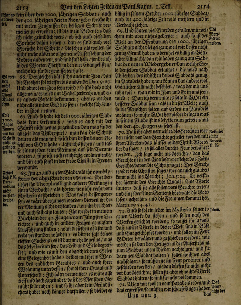 ^ott^enSefetcnBritcnrnt^auIÄa^tti. ^ ^ 2jr4 mtr 6^ letn tiber bm i ooo. fahnden B^bböt / aud) bidiö in feinem JOvVfizv i ooo. jdbffee ©abbat/ «mroor» ber 400. jabn^enSetttnSton/gebe/tiDc:d)eil)r auch bie meiftern unbirt mit öicien S^^wö^iffen bet beiü^en ©d)nft Dciv Q3ecönd)t jicben. nrn mcicn ^scugmijen m-i)viuyu» vvv^ ^vi-vv^ sjvvv».. raeinct^u ermeifen; iflbi^meiu^ebcn^en/bag 69.Unt)fontcnüiei^-mrcbenöefalIcn/mUmer^» id) nid)t ßi-unbüd) weiö / obficb nud) btcfelbcn ebem miv abec nichtssebienet : auch fo icb mci)t gi’unoitc^y roeie / opiicp nua; l'lqt^ucu u;ein uuv wvtv mu;ivgcv»ru!tv » ww«; 0prucbe babin sieben / ban cö fmb aud) mi SIBelt an bceOffenbarung M 1000. )abrigenn,({,)j„, 0prud)C ber ©d)vift / bie feben alö \Doltcn fie ©abbatß niebt uicigciegen;meii \m bejfen nicht nicht mehr a(ö0nc allgemcine^^inferflcbung ber genug @runb baben/fo beruhet eö billig in Q^otU lobten anbeuten; unb fmb fajt b^H^J / fonbcriicb lieber ^llmad)t/ ban wir haben genug am 0ab^ in cn^csvtm öThrifti in ^^n incv. ö^banacliften/ bat ber neuen VPtcbercteburt/ban \Delcbe©e^ ^DOten onoeuteti; iinu iinu ru|i / luiiusniu; «umuuyu v«u ivii »v.ma «... in Öen eSBorten gf)tifli in öen »iee geangclijten/ b«t ber neuen VPicbergeburt/ban »veleöeSe« t»elcfccicl)futöic9en>ifrc|icn!)0ltc. Ic Öcnfclben0abbat erlanget / bie wirb noc& ©wer. es.S'tgglei^enbältfttbsaucbmitgißit/ban SlbfletbenbeßirbifcbenSeibebtSabbatsgenug SU iMndUöit fAftvUffön hid rtMeäCviiho* Dan o- on. im^(iMbeiö haben: mirfonnenbaö anberemol Siong aUgemein/ eö mirb nur '^abel ^erbrca)cn/imD ei^ nu)n mu / man mir m ww m u»e ley»- linCet ne anbere©cilalt betommen; aberes werben wirb ; Sanid)»ermemteebfeitemSOttein i'^“- nii)t aBe Sinber @£>tte^ iii)« / teelc^c fiel) Ä'in» befierer @abbat fei)n / alb in bicfer fißelt; au^ ber in Sion nennen. f» öie ^enfeben feiten auf geben im ^atabei« ®f‘ 67. au* fo habe teft be« I ooo. iäl)rigcn @ab^ wobnen / fo mü|te ©Ott berwieber bringen wa* Jff- baK feine grfentnif / weiß ee au* mit bet in feinem glu*eifl in« Myftenum getreten/wie ?mnoi @*tiftni*t genug SU grimben/ban man finbet bei; ben 40. .gragenju feben ijt. Ster Sitbasfffiibctfpiel/ manfan bie@*tift 7o.®n§'btober»eemcinet/bie^te*tenwer»ReM« eibtift beuten als man wil; fo i* ban beffen feinen ®e^ ben ni*t »ot ba« ®ett*te geJlcBet wer^n mit «e ‘^‘s®5‘fcI)lPon@Dttbabe / 4airei*bf}d)en/ unblaf- ibten^öJetfen/bab lauffetwibergbwili2ö?J'^'p K. Än ffSm^bm feine^eiflung auf fein=8erant. berbafag« / f Öur*e5eurbewabret'’- unt) bin euch fon^ in ber 8iebe €btif^i in freuen ©eriebte ifi in ticrmanbt (SJeticbte/baoon t)te ©^rift faget: ©er ©eiecb^ Seiset 6sSm 42.unt) 43ten^tabe/al^ ihr uomMy- te/obermie ^btifluf faget/ mer anmi^ölnubet; Da§PK.£^erio ^erabg'efc^^ebenenGelenfd)veibet/ fomtmdit liebet ihr Theophrafti unt) ant)erer5}^einung in btt bi^tmt peö ©ericb^Oua^: f^ine^oue m &4rt)acbt/ alö batten fieniebt reebtoom lauten/ bag fie Myfteriogefcbrieben : ©a^mdre befergeme. ten b«» 0g t^dre übergangen morOen/ biemeil ipv be^^ lofen/ gebet buv unb bie gtommen/fommet b^t» m’^ßinunanid)toerftanben/mie!br berichtet/ Matth. 25:34.41. * a * unb auch faß alfo lautet; 3b^^ merbet in meinem 71 ♦ ^neb fo foj ein /eher tm MyÄenp feiner ei^ idem, 23ucl)lember4o,5ragen/t?om3ungßen(Be:j gcncn^eifc ba ßeben/ unb rid)te / unb auch in anbern fragen genugfam <^crfengerietet merben ; 51 u^fuhrunahnben; man biefelbcn gclefcn unb bag. unfere^evfe m biefer ^elt fmbui -oofe recht oerftanben mürben / e6 bürfte faß feinet unb @ut gefebppfet morben / unb tieffen ©ueben^ / e6 iß barinne belle genug / &Ottc^ bemabret ba?M^erium fev) / baö £eib unb ©eie begreife mevben fie bau ben '^eiligen in ber fet * unb mie eö mit ben abgcfcbicbcncn ©eien ©ab^t unentfcbieben nacbfolgcn/ hnb f iL’(|elegXtbabe/ bcÄß barinnen©abbathalten ? f et ten b® rnbli*cn @m*tcO / unb au* it)«r ten beö enblicben t^ericDteo / uno auo) u)vrr ' J J ^ ssirÄÄÄS sasSiÄ *c^ llabrt no* fönnet bdrlirBen / fo bkibft ci Po^ rrgrciffcn/fo mufleu wir f*atf«?(ugcni)abm Uuu UUU 3, -