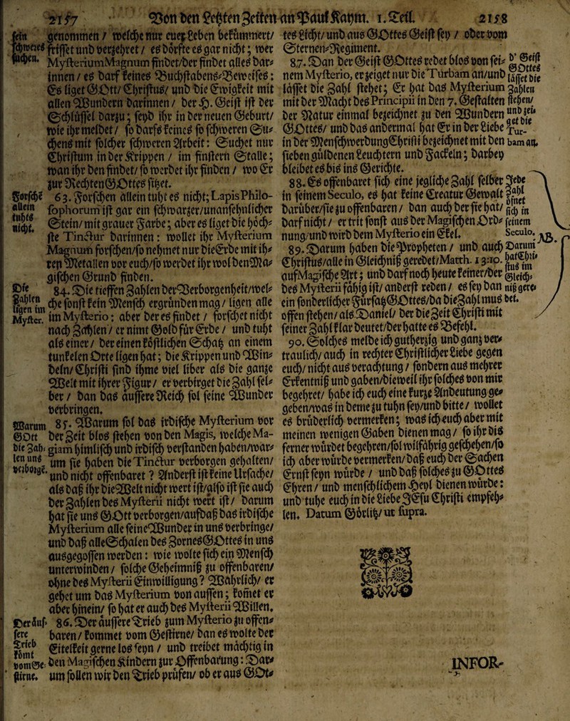 41#7 ^onDcnMtenSfffcnfln^rtufÄfltim. i.Sdf. aus fdn genommen / »efd^enur euei^Sebcn befummelt/ rawcK« unt) t^erjebret / eö borfte eö gar n lebt; tioec ' MyfteriumMagnumftnbct/berfinbet^üeöbar^ ! innen /batf feinet ^ucbf^abenö^Q5e\t?eiTeö: I ^6 (iget @.Ctt/ ^briflu^/ wnb t>ie cit mit j allen '^unbern bnnnnen / ber @eift ift bey ©abluflel bayju; fei>b if)y in bey neuen (55eburt/ , wieibrmelbet/ fobciyftJ feinet jofebmeren^uj^ i (benö mit foicbey febmeren 5(rbeit: 0ucbct niiv j 0)nftum inberÄ'rippen / im ftnftern (pralle; manibybenftnbet/fomcrbetibyftnbcn/ mo^*y juyDvecbten^Otte^fib^r* I Sötfeb? 63, Sorf^en alleintubte^ nidbt;LapisPhilo- fophorum ift gay ein fcbmar^et/unanfebnlicber «iÄt ^tein/ mit grauer garbc; aber eö liget bic boeb^ fte Tin<5iür barinnen: moUet ibr Myfteriura Magaui^i forfeben/fo nehmet n ur bie^rbe mit ib^ tep ‘älJetalien üor cueb/fo merbet ibr tt>olbcn3)?a;^ gifeben @runb ftnben. ■ 84«J^ictiejfen3ablenberQ3eyborgenbeit/mel^' 8XjI„cbefonftfein‘i)!}ienfcb ergrunbenmag/ ligen alle Myftcn imMyfterio: aber bere^ finbet / forfebet nicht nach S^len / er nimt ®olb für ^rbe / unb tubt : alö einer / ber einen foftlicben @cbab an cin^ [ tunfeien Orte ligen bat; bie Grippen unb CCßin?' i beln/€brifti fmb ibme Piel über alö bie gan^e ^elf mit ihrer Si9«r/ er perbirgetbiegablfel^ ber / ban baö aujfereDveicb fpl feine 'Sßunber perbringen, SBarutn ^ßarum fol ba^ irbiftbe Myfterium por ; ©Ott ber S^it bloö fteben pon ben Magis, melcbe Ma- I Pie 3af). giam bimlifdb unb irbifcb perftanben baben/mar^^ tott fte haben bieTinäur perborgen gehalten/ ? unb nicht offenbaret ? $lnberft ift feine Urfacbe/ ' ' aloba§ ihr bie^elt nicht ipertift/alfo ift fte auch ! berSahl^nbe^Myfterii nicht wert ift/ barum hat fte un^ ®Ott perborgen/aufbaft ba^ irbifebe Mytterium a«e feineOÖunbep in un^ Perbringe/ unb baft aae@(^alen be^ 3orneg@Otte^ in unö au^gegojfen merben: vpie ipolte ftcb em ?D?enfcb unterminben / folcbe ©eheimnift ju offenbaren/ ol)ne M Myiferii ^innoiütgung ? QOßahtfttb/ gehet um baö Myfterium pon aujfen; fomet er I aber hinein/ fo hat er auch be^ Myfterü 9n5illen. i OerSuf» 8ö,!Oerdujfere%iebjumMyfterio^uoffen;? fere baren / fommet Pom ©eftirne/ ban e^ molte bec ^itelfeit gerne loö <epn / unb treibet mächtig in iom0e> i>en Magifcben Äinbern jur Offenbarung: !Oar^» * (Urne* um follen mir ben ^rieb prüfen/ ob er auö @Dt^ teögicbf/unb au^ (Sottet <23eiftfep / ober Pom 0ternen^3'legiment. ' ^ 8.7* ©an ber @eift ©Dtte^ rebet blo^ pou fe^ ^ nem Myfterio, erzeiget nur bieTurbam an/unb {YÄte Idffet bie gahl ftehet; ^r hat ba^ Myfterium ^aW« mit ber ^aebt beg Prindpii in ben 7* ©eftalten ber 0^atur einmal bezeichnet zu ben ^unbern“*^^“* ©Otte^/ unbbaöanbermal hat Sr in ber Siebe in ber 0!}?enfdbtPerbung€hrifti bezeichnet mit ben umaiu fteben gülbenenSeuebtern unb§acfeln; barbep bleibet e^bi^in^©ericbte. _ 88* offenbaret ftcb eine jegliche Suhl felber^e^ in feinem Seculo, eö hat feine Sreatur©emalt?Ä bvtrüber/fte zu offenbaren / ban auch ber fte hat/ barfnidht/ ertritfonft auöberMagifcb^aOrb^fmicm nung/unb mirbbem Myfterio ein Sfel* Secuio. 89.©arum haben bie Propheten/ unb aucbpjf««} Shrifttiö/alle in ©leicbnig gerebet/Matth. 13:10. w cufMagifebe 5lrt; unb barf noch h^«te f einer/ber beö Myfterü fähig ift/ anberft reben / e6 fep ban ni§ gece» ein fonberlicber gurfah©Otte^/ba bieSahl muö bet. offen fteben/ alg ©aniel/ ber biegeit ©riftt mit feiner gahlflar beutet/berhatte e^ Befehl« 9o,0olcbeö melbe ich gutherzig unb ganz Per^ traulich/audh in rechter Shriftli^rr Siebe gegen euch/ nicht au^ peraebtung / fonbern auö mehret Srf entnif unb gaben/biemeil ihr folcbcö Pon mit begehret/ habe ich euch eine furze Slnbeutung ge<» geben/ma^ in beme zu tuhn feiyunb bitte / moUet e^ brüberlicb permerfen; tpa^icbeuebabermit meinen menigen©aben bienen mag/ foihrbiö ferner mürbet begehren/fol milfahrig geftbehen/fo ich aber mürbe permerfen/ baf euch ber 0acben Srnftfepn mürbe / unbba§folcbeöZ«©ötteö Sbren / unb menfeh liebem »?)epl bienen mur^: unb tuhe euch in bie Siebe 3SfuShrifti empfeh«' lern Datum ©örlih/vitfupra. INFORr