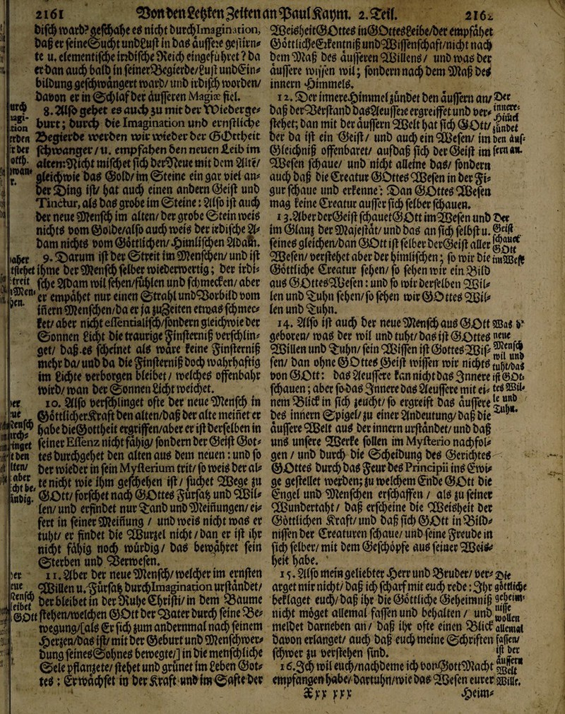 wgi- ■don 2161 2,^^^^^^ 2I6l öifc& itjarb?ö^fd&a^e eö ntcbt burd&ImaginL^non, iti@Ot(e^8ei6e/b^r empfdbet Öag it fdne0ud&t unb^ufl In baö duffc:e gcftltn«» ©dttlicl)e0fentnif unb®ijfenfd^afr/niijt nai^ te u,e(cmcntifc^>emblfcbe9leicbelnöcfül)i’et?ba bem9)^a§ bcö du||efen®iüenö/ unbma^b« «t)anaucl&ba(bJnfemerQ5^9(erbc/Pujlunb€tni' duflcre iDiffcn mi; fonbcmna^bem^jjnßbe^ bilbungöcfcbwdnöctttvarb/unbivbifc^worben/ inncm •ßlmmelö, t)a»on er in (2:d;laf ber dufferen Magiae pcU 12.lnnere^)lmmd junbet ben duffem an/ 8* 2Ufo e0 auv^ ju mit ba* tPieberge^ ba§ bcr^erflanb ba^^leuffeic ergreiffetunb t>eiv burt; burcb Me Imagination unb ernflUcbe flehet; ban mit bcr duffem ^clt bat ficb (SOtt/ St {rtfä öegterbe werben wirwicberbcr(Bid)ttbett ber ba l|I ein ^eifl/ unb aud) ein ®efcn/ im kn d«f* itkr fcbivanger /n. empfaben ben neuen Jieib im ©(eiebnij offenbaret/ aufbaf ficb ber ©eifl im **• alten:^icbt mifebet ftcb ber9^cue mit bem ^2llte/ ^efen febaue/ unb nicht afleme ba^/ fonberti ofeicbmie t>a$ (3?oib/ im 0teine ein gar oiet am auch ba§ bie Kreatur @Dtte^ <^efen in ber Ji« per ^ing ifV bat auch einen anbern @ei|t unb gut febaue unb ernenne: ®an @45tteg ÖlBefen Tindhir, baö grobe im 0teine: $dfo ijt au(^ mag leine Kreatur auffer ftcb feiber febauen» ber neue ?0?enftb im aiten/ ber grobe 0tein meiö 13.§(ber beröeijl fcbauetÖJOtt im^efen unb nichts t>om Q^oibe/aifo auch ber irbifebe im Ö)ianj ber 9)2a|e)Idt/ unb baö an ftcb fdbji u. .. bam nichts bom ©dttlicben/ J^imlifcben äbafc, feinet gieicben/ban @Dtt ift felber bcr^eifl aller Kf lobet 9* -^arum ifl ber Streit im 5D?enfcben/ unb ift ^efen/ oerflebct aber ber bimlifeben; fo mir bie uxmtft tficM ib^ie ber ^lÄenfcbfelber mieberroertig; ber irbi< @6tt(icbe Kreatur feben/ fo feben mir ein.^iib f^e 5lbam mil f^en/fublcn unb fcl)mccfen/ aber au^ ©Otteö®efen: unb fo mir berfeiben Q23tU 1?^' er empdbet nur einen 0trabl unb^rbitb 00m len unb ^ubn feben/ fo feben mir tu$ ^ ‘ inern9!)?enfd)en/baerjajuSeitenetmaf^fcbmec# len unb fet/aber nicht eflentiaiifcb/fonberngieicbmie ber 14» $llfo ijl auch t^er neue^enfchau^@ötf 5Bae b* 0onnen €i(^>t bie traurige ^inflernif oerfchlin^ geboren/ mag ber mil unb tubt/ bag ijl (5f£)tteg «e»e get/ bag.eg fdbeinet alg wäre feine ginflemi§ ®iUen unb ^ubn/fein ^^iffcnifI@otteg:^if>^M mehr ba/ unb ba bie Sinflernif hoch mabrbafttg fen/ ban ohne 00 tteg 0eijt miffetr mir nichtg im Richte perbotgen bleibet / melcheg offenbabr uon ©Ott: bag $ieu|fcre fan nicht bag 3nncre ifi 00t» wirb/ wan ber 0onnen Sicht weichet, fchauen; aber fo^)ag 3nnere bag Sleuffcre mit tU tc« 10, ^Ifo uerfchlinget ofte ber neue ^enfeh in nem ^licf in fich leucht/ fo ergreift bag duffere tlv ' f* ®dttlidber^raft ben alten/baf ber alte meinet er beg innern ©pigel/ ju einer 5lnbeutung/ ba§ bie * hahebie®ottheitergriffen/abereri|Iberfclbenm duffcre^Cßelt aug ber innern urfldnbet/unb bag ^-Söft feiner Eflenz nicht fdbig/ fonbem ber ©eifi ©ot^ ung unfere ^erfe foüen im Myfterio nachfol^* (Den tegburchgehet ben alten aug bem neuen: unb fo gen/unbburch bie ©cheibung beg ©crii^teg^ itcn/ mieber in fein Myflerium trit/ fo wetg ber aU ©Otteg burch bag Jeur beg Prindpii ing ^‘wi# :Ä te ni^t wie ihm gefchehen ifl / fudbet ®ege ju ge geftellet wepben; ju weichem €hbe ©Ott bic Sdw l^Ott/ forfchet nach ©Otteg Jurfah unb <Sßil# €ngcl unb ^enfehen erfd)affen / alg ja feiner len/unb erftnbet nur^anbunb^JD^einungen/ei^f «Xßunbertaht/ bag erfcheine bic CCßeigbeit ber fert in feiner 5b?einung / unb weig nicht wag er ©ottlichen i^raft/ unb bag geh ©Ott in Q3ilb^^ tul)t/ er finbet bie ^IBurjel nicht / ban er tg ihr nifien ber Kreaturen fchaue/ unb feine greube in , ni(^t fähig noch wdrbig/ bag hewdhret fein ficb felber/mit bem ©efchdpfe aug feiner (Sterben unb ^erwefen. ’ ’ 11. $lber ber neue *3)^enfch/welker im erngen i5,5ilfomeingeIiebter«&errunb^ruber/öer^2N^< me (Rillen u.ijurfah bur^Imagination urgdnbet/ arget mir nicht/ bag ich fcharfmit euch wbe: 3hc aSttii<5e jSlf hleihet in ber fKuhc ^h^igi^ in bem 33aume hef läget euch/ bag ihr bie ©ottliche ©eheimnig l00((gehen/weldben0ÖttbcrQ^aterbttrchfeme^e^ nichtmögetallemalfajfenunb bel;alten/ unb^^P wegung/[alg €v gd) jum anbernmal nach feinem melbet barneben an / bag il;r ofte einen ^licf ouewot «Öerien/bag jg/ mit ber ©ehurt unb fpjenfehwer^ baoon erlanget/ auch öag euch meine ©chriften fallen/ bung feineg©ohneg bewegte/] in bie menfehliche fchwer lu pergehen gnb. f j!« ©de pganiete/ gehet unb grünet im Sehen ©ot^ 16,$ä) wil euch/nachbemc ich bon^ott^acht m; ^rtbdchfet io ber^vaft'«nbim©dfteber empfangefihdhe/bartuhn/wiebag^efcncureraBiHe. . - ' ppp m rJ< ■:r flft i'K )er