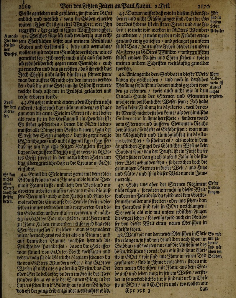 . getrieben unb gefu^ret; fonft wäre ©Ott enblid) unb me^ücb / wan bie©aben einertep waren: $(Jer ijlein eitel ^uß^r; wer 3bn ergjeiffet / 5^r gebet in f^nenOTi^erneinJm Autoris 42,©otdbeö fugeicb eu2btreuherzig au^m?^ 3tci öie* tem ^rijlticben €ifer au^ meinem i^runtein/ fc^ fci» unb Wentnif ; bitte unb permabne/ »tirfei mitreebtem ©emubteperfteben/ wie eö ’ gemeinet fei): 3cb werfe mich nicht auf/ fonbern ich rebe bruberiieb ©emübte / euch iu erwecken unb ban zu trollen / bag ibt eueb baP 3öcb €bn|li nicht taffet bunfen zu wan ber auflere 95?enföb ofte ben inneren perbec^* fet / bag bie arme 0eie um ihr ^iibnif trauret/ weiche boeb aifonur in?:rubfai gelautert unb recht erboren wirb* Srcfl 43.1^^ gebet mir unb einem jeben^b^^ito nicht für Om anberfl / laffet euch «i^h^ wunbern/ e^ i|l gar gut wan bie arme 0ele im Streit ift / Piel beffer alö wan fie in ber ©efdngnif ein »Heuchler : flehet gefchrieben / benen bie ©Ott lieben/ muffen alle Ä)ingezum Q5effen bienen; ii^n b^r 0tr^ber0elenangeb^/ bgf fie gerne wplte ©Ott fchgiien/ unb nichtaljjmal f gg /T^ilfct/ baff fic um^ \)jQß eJde Sflilier^-^rgi^lein ffrei^t/ bg^on ber^flereSDleßjch ni^tö wtB/ ja ©Ot^ te^ ©iill flreitet in ber natürlichen (Seien um b^Uberrigtdrliche/bgff er bie ^eatur in©Otf etnfubre. __ Fan wil bie (gele immer gerne mit bem eblen nid)ts ^ilbniff Fronen/wan 3b»i^ Seif diam lieffe / unb lieffe ben ^erjlanb mit •loacpfcn; arbeitemarbeiten muffen wir/unb wiber bie dup Mm fere Q5ernunft/ aüd) wibeb gleifd) unb Q5lut/ fo^ reim, n>ol wiber bie (Snnwürfe bcö ^eufelP ffreiten/bie^ felben immer zerbredxn unD wegwerfen/ben bb^ fen ©ebanben unb(f iuffu|]en wcl)ren/unb mdd)^ tig in ©Ott?^ .^armherzigFeit / mit ^eten unb ZU 3bnie ^Icben/einwenben :2lifowirb baP eble (SenfForn gefdetTlpcIch^t wan e^ pejwabret wirb/ bernad) gro^ wdd)fct al^ ein Q5aum; unb auf bemfelben Q3aume, wgchfen hernach bie SruchtebeP -]>arabeife^ / Daoon bie (Sele iffety s wan fie wil Pon ©Otteo Dveid) weiffagen unb reben/ wan fie bie ©6it(id)e Magiam fchauet/ ba fie Pon ©Otteg 'SÖunbern rebet / ban ©OtteP ^efen ifl nid)t alP eio abteilig ^efen/ba^ Ort ober ©teile bebörfte;ronbern im©ei)lebepj^ers^ fl'anbep fleugt eö wie ber©onnen©lanz in ber . ^uft/eP fcheufl. in b’^ilbntff aufalP ein^lib/ba^ T)oti oft beiganzeSeib entzunbet ^erleuchtet wiibf 45,^arum wiffetbaff wir in biefem feben^r^ SBir beiter unb nicht ‘5)luffiggdnger ffnb / ban bie ©e^ burtbeö Sebenö i|l ein (leter ©trett unb eine beit: |e mehr wir werben in ©Otteö ^einber# sirOcitet ge arbeiten / je mehr werben wir J^ruchte erlan# gen/unbewiggenieffen / unb gelanget zu unferm felbfUÖau / Jan unfere $lrbeit bleibet in unferm Myfteriq zu©OtteB''^uiit)er / mibz'tmiit^rm feibjnwTgen Diubm unb €hren ^jlcbTn / wie in meinen anbern ©chriften weitlduftig gemelbet worben. 46* $lnlangenbe ben 0abbat in bief^r tOclr/ SJom bapon ihr gefchrieben / unb noch in berfelben 3[)leinung fci)b/i|l mir bapon nichts gegeben wor^^ ^mori ben zu erFennen / weiö auch nicht wie in bem nttp« Ouaal^^Öaufe ber ©ternen unb Elementen gegeOm# mochte ein PolFdmlicheö '^ßefen fepn: 3ch brtt>^ helfen Feine ginbung im Myfterio, weil ber er^ jle 0Dlenfch nidbt beffeben Fonte/ alp ber bimlifebe Gubernator in ibme berrfcbete / fonbern warb pom©terncmunb dufferen €lementen?Dveicbe bewältiget / fo b6rftc eö ©efabr fepn: wan man bie ^oglidbFeit unb UnmoglicbFeit im Myfte¬ rio betrachtet/ fofeheinete^/ alöwolteinbem dngfilichen ©pigel beo ©6ttlid)en ‘SBefenP Fein ©abbat fepn/ ban ber Teufel i|l ein Surfl biefer <233elt;folte er ban gleich taufenb 3^^br in bie ffy (lere ‘^elt gebimben fepn / fo berrfd)en hoch bie grimmigen ©ternen in biefer äßelt / unb'&ibe unb ^dlte / unb i|l in biefer ^elt nur ein 3<^«^ mertabl. . ^. 47. ©ölte «nö aber ber ©ternen iKegiment ©eme ntd)t rügen / fo waren wir nicht in biefer ^clt/ ^ fjnbern im ^arabeiö/ ba wirb wol Fein ©ottlo^ fer mehr wiber unp flreiten / ober unp fehen/ ban im ^arabei^ finb wir in ©Ott Perfchlungen: ©0 wenig aW wir mit unfern irbifchen5(ugcn bie €'ngel fehen / fo wenig wirb auch ein ©ottlo^^ fev Pon biefer SOSelt einen neuen COIenfchen in €hriffo fehen* 48, ®an'wir nur ben neuen^lenfcben mebri^ eo wir flo erlangen/fo finb wir bemfelben nach fchon im JJ« je. ©abbat/ unb warten nur auf bie 5lufl6fung be^ b6fen/irbifd)en £eben^: ban wir finb famt fc^on un flo in ©Ott r wir finb mit3bwe in feinen ^ob ©a^tat. gepflanzet / finb in 3bme pergraben / fiepen mit bem neuen ^enfeben mitSbwe aup bem ©ra«» be auf/ unb leben ewig in feinem ^efen / Perfle*» het in feincr£eiblid)Fcit;wir finb mit urb in^brp flo in ©Ott / unb ©Ott in unö / wo wollen wir 3 ' ‘