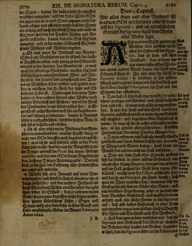 ^en ©tvcit / t>aöott bie bruberücbe Unctntöfeit 1 ♦ C^ptteL cnt|^el)et/auö9et)cn/unl)t)er£iebe^®iUe@Dt^' xnxo o^ne ^etftattb tft/ teö öcöcn un^/fo in eitel 0treit gezogentv>a^bon0Ott aercbetmrb cl^mmcxxU but’cb ntßbet Signatur ; imb iiti tttctifct)Kd)cn ein niebtiö unb l)od^^fcl^bli^ !^ing/unb nid^in flrSf tiiftht bieSisrnatur ttcid) bcnt^^öcf^ i^Otm fonbern beö ^eufel^ ® iüen unb ^e. ^emui)t ^qen aierbeut|ldnbe/baöonbaöeble^ilb@Otte6 f sm«* au^9el)et/ unb in Die ttabre €rfentnig Q3i^tte^/ bon®Ott gerebet/ge^ feine^^illenö unb^tBefen^ eingebet 4. Ob nun ^war bie Vernunft nur febvepet: 0d>i’ift unb^ucbl^aben ber! fo i)^ bad) ber miffc te ^ucbflnbe allein nid)t genug $u ber(5t’^entnitv njtoolecbei’^vlnleitcc be^(Brunbe^i)l: cömuö fcbricben obec gelebret wirb/ ebne bie €'rf entnif ber Signa- tur, ba^ ifl jlum unb obnef<ntnt§ Q^crftanb / ban eö fomt nurö«si- iX)icn[)DUCüa v4nit:ua ut'i>vd7iuuv^;t>»|i. tyiiiu^y , fmt>rt auch ber lebenCige Q5ucb|labe/ welcher (SJOttc^ ^on einem anbern <5tab/ baran ber W »b«^ mm erfentniS Humift: @d abev 6«65dflbk|i«m. fcniii/in ber Leiterin be^au^geftu’ocbcnen^or^ Signatur erofnet / fo ueiilebe^r oe^anbern le^ im ^Zenfeben felber erofnet unbgelefen wer^ ^unb/unb Perjjebetferner/wic ficb ber@ei|| au6 ben/in welchem ber i;). ©eijl ber £efer unbOf^ t)erEifenzburch^ Pnncipium im ‘PaU mit Der fenbarerfeibcriji- JOerowegen ban mein ^or^ haben i)^/ben wahren ©runb aller ^efen/ nach ^. ^an baß ich febe/baß einer Pon®;Ott ^ meiner Wentniß unb ®aben / wie e^ ber ©eijt lebtet/ prebiget unb jchreibet/ unb gleich bajfelbe' be^ ^er|ianbe6 in mir felber erofnet bat / in ^i^ boee unb lefe / i)l mirö öenug oeiitan^ emge^t genfd)aft aufeufchreiben/unb für ein furjMemo- ben: fo aber fein ^aü/ unb fein ©eijl aig feiner rial unb Übungen behalten/ bomit/foSemanb Signatur unb0efjaltmß/tn mein eigenei^epalt? lüfterteimch^forfchen/ berfelbefolchen^Ruh in, niß eingebet/ unb bezeichnet feine @ej|altntßm fich felber begnbe unb erfahrt meine / fo mag ich th« m rec^em^runbe oerfle^ S.^^iftabermchtmeine-iDbemung/beniOIen. ben/ e^ fei) gerebet obergefchneben/ foerben (eben in unoeröanbene/ unnuhc ^un|t/ borju er Jammer bat/ ber meine ©locten fchlagen tarn nid)t pon ©Ott berufen nod) begabet/ein jufub^ 3 .^ibaran erf ennen wir/baß aUc menfchlicheeM « ten/ weiüchfie aud)felbßen nicht in ber Praxi genfehaft au^iSinerfomen/baßfie nur eine em^i^^ führe unb treibe/fonbern nur bie ^oglichfeitaU ge ^urjcl unb Butter haben/ fonfl fönte em.^nec ler lOittge/nebenll ber Praxi ber neuen (Sjeburt ^enfeh ben anbern nicht im-&aU perjjcben. SBurjd, ünmelbe/unbbenpon©Ottbarzn^egabtenzn 4-Ämi mit bwn^öall ob^ S?thM ben auferen gingen Einleitung gebet lOieweil fichbie@e|falt in emeö anbern©efjaltmß ein/ boebi jabiegeit ber(5r6fnung atter^eimEchfei# emgleif)erÄdang fanget u. beweget ben anbwn/^5„g»„^ ten. nabet unb onbricht. «nb im-öatt zeichnet ber @et(l feine eigene @e^* bewegt urbe (ich aber Semanb auf einen q^or^ j^dltniß / weld)e er In ber Efez gefchdpfet m ben an. wilbegcben/unbfelbffinUnhcileingehen/ehcer imbhatfie imPnncipiojurgorm bracht/ baßow»- bat^;gej<hi<iet / unb ben wa^en ^erfianb ne? man im ^ort perjtehen fan / wori^en fich ber lenft^dttli^emaßliren erreichethdtte/bergebe @5ei(lgefchopfctbat/imQ3ofen ober @uten; unb ftme felber bie 0chutb / baß,er unferem treuen mit berfelben Q3czeichnung gehet er meinet am 9ia^/fnl)iermnen begrifen/nichtfolgcn wollen. bem'ÜJlenfchen ©ejlaltniß/ unb we^etm einem m ©dttlichem a^te / (gegen unb anbern nuch eine fold^gorme m t^erSignatiw 0chuh/mtchaberbem£efer infeine^unjf unb auf / baß alfo beiber(5^e(faltmß in emagom liebe empfehlettbe.®eben to^onat Februario mitemanber' Anno i62± ^in9[Billeunbein(^ei|}/vtuch SmOJerftanb. J. B. V. Unb ban strm anbern nerßehen wir/baß bie® Signatur ober (^e^altniß fein (^etjf ifl/ fonbern ber E3ebalter ober Mafien be^ ©eiffe^/ barinnen Q5e()ab er liget; banbie Signatur (febet in ber E(lbiz,unb tn