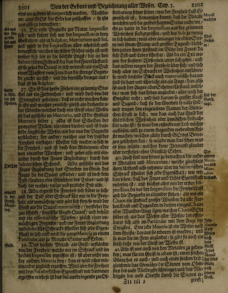 ein« im anbcrn ifl corporßd^ morben. ^fjacbbe? fcnbatung feinet felber / wie bet S^^böeit&t^ & meai)et@Ottbie&bei)atgefc]&affen / foi|i« genfcbafttfl; bannenljeefomfö/bafbnJ'Ke un«alib5ubettacbten: n>act>fen/unbbiegtobcnl)atten@tcmcnicbt/roe.« «leaii« 3«. ©ie ctfte 58cgietbe jutS^afuc impreffet tßc ju l)attc in bet Impreffion au« bet gtimmen ft* / unb fubtet ficb mit bet Impreffion in btep 91Befenbeit fmbÄ'gttjfen / unb be« Suis i(u memg blÄ ©eflaitcn/ al« in Sulphur, Mercurium unb Sal, in fiel) haben; ma« abet anianget oie eblcnStei^ getirt unb njitb in bet Impreffion alle« etl)ebli* unb ne mit ihtem ® lanje unb gt^en ^ugenb/ btefeß „j / bemegti*/ roelchc« im füllen 9Ü*t« ni*t ifl/unb ben haben ihten Utflonb im iölihe be« gm'«/ ba fteibet fi* bi« in bie hö*(ie5lng(l/ bi« an ben ft*^obunb£ebenf*eibet: 5(1« ba ein -teil SaInitrifchen@*tacf/babanbe«5eut«Urftanb gen bet jinfletnQffiefcnhett unter fichgehet/ unb ijt/fo gehet bieCtuaai in fi* minenb/al« ein@ub ba« anbete roe^n bet gtei;^t übet ft*/ unb ft* eine«9ttJaffet«»i>mgeut/banbie{irengei8egiet<' bo* alle« be jeu*t anfi*/ unb bie feurif*e bringet au«/ fo «>n'b t)etfelbe«h*au*matenaiifc^bat^^^^ t)aö ift tm Sulphur. ftnh fic unt) fc^)iehd)t a(ö cm / Dan alfo fcflttn 3 7. ©0 i|l ba^ t)erbc 3tet)cn ein stimmtg @ta^ W auch Uf ober©cbeincö^^ 2.gBiL cbel al^ cinS^ebredben / unb wirb bod^bonber be/ man ficb baöScbcnanjunbet/tn icn 0trenal)eit Debatten/ ba§ nicht mcid^cn Uw eit recht; unb fmb toum (o öroflet Äratt fci?ett)cn. peinlt^/öteich atö brebenbe unb ^ugenb / ba§ fte ber ©ottbeit fr naiK fmO / bet fubenbe/meCebe^ boeb nur @eift obne^iXßefen unb tragen ben emgeteibten ^f^amen ber @ottU^ m/baögercbibtimMercurio,unb{|!bie®e|^att cbenÄ'raft in ficb; mie ban aucbba^^olbi^cc Mercurii felU ; alba ifr ba^ ed)eiben ber ©ottiieben ^efenbeit ober bimltfcben^eibi# imeoerlepOBiaen; at^/emer bleibet/ unb tfi ba^^ feit nabe ijf / fr man ben erflorbenen £eib m^te- felbe angfrliebe Slöefen/al^ ber bon ber ^egierbe aufiofen/ unb ju einem Pfr^enben mebenbm^^^^^ urftdnbet; ber anber/ melcber aug ber^ujfber ffemacben/melcbeöaüemburcb@0tte^‘Oeme grepbeit entMet / (Reibet ficb mieher in ficb in flen gefebeben f an / fo mürbe man baö bie Srepbeit / unb ifl boeb fein äbtrennen/ ober e^ fepn mürbe / meli^eö feine^ernunft glaubet bon einanberReichen: unb gebetalfrmitein^' oberoerffebet/ohne^ottlicl)©elKn. ©er anber bureb be^ Seurö 5lnjünbung / bureb ben 4o*5lucb fmb un^ ferner |u geurö Slnjünbung ba^ ©terben im@rim be^ 5?eurö ba bie Ctuaal erffirbet / unb i)f bo(^ fein ©ebraef fcbeibet ft^ lebe 1?^ «h ^ob / fonbern eine ©leicbb^it be^ ^obe^ / unb iff ban feben / baf beö S^ur^ unb Siebte ^igenfcbaft UrjianP» boeb ber mabre/ emige unb zeitliche ^ob alfo, oiel^lep ifl / unb folcbe^ a le^ ^ ^ 8 Sllba ergreift bie ^repbeit ficb felber in fidy preirion,ba bor ber Impreilion berSrepbeiaUjt «nt>&ie«egict&eineinanD«(lthcu/al«m|em grep^. unmdebtig/ unb gibt ficb ffep/fo mirb ber Chaos ein 5lnblicf groffer ^unber/ba Metai- £iuaalmaterialifcb / (ocrflebet bie ben^raft unb^ugenben m gar febarfe / feurifebe $lngfli^Öuaal) unb bebdlt ober ® nur ein effenti^ifebe <2lBirfen / gleich einer un*^ felber ifl/ al^ ba^ ^efen aUer ev.s. nidd)tigen ^egierbe / unb in^ geurö Slnjünbung baret alfr im Pamcular imSalnitrifcbe©cbracfe/fcbeibet ficb jebe 0gen# €migfeih ^me |ebe Matena ‘fr ein febaft in ficb/unb miib bie ganjeMateria ju einem bem (^eifre/ borauö fte erboten ifl Particular,al^ m ^letaUe/0teine unb (Erben, fo man bie im geur anjunbe^fo gibt fie auch ein nag) 39*J^a^ bocbfle ^mil/ ai$(23olb/ urflanbet folcb^iebf lieber@eifl‘«‘^^frnifr* ^em Pbn ber grepbeit/ melcbe mit im ©ebraef unb im 4i*5(lfo ifl un^ au$ Jamben frtÄn ' herben ImpreiTen ergriffen ifl / ifl aber nicht pon f en; maö für ein ® eifr in lebem ifl / einen fr Metaii ^ ber anbern Materia frep / ban eö mirb aöeo mits^ (55lan^ bat e^ auch / unb au^einen folcben leio, jvjnf einanber ^uglei(h ergriffen.'^ÖJeil abej biegreibeit glei^mie ba^emubte bie ® i ^ mit bem Sul ober^id)m^^igenfcbaft mit barinnen jlen bi^ aufr fein««« ergriffen mirb/fr ifl ba^ Sul au^bringenbe iurOfr brigjl^big aufr Oberfre bureb bie ®^ 0eifi. ©oib.