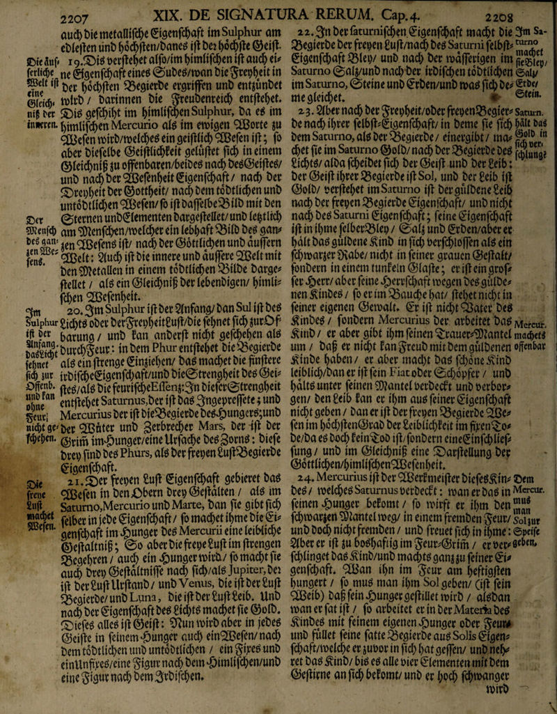 auc5)t)iemetalli®eet9etifc&aft imSuiphur am eblejlen lint) ()6d&|lcn/Öam» ift bej ^od&jle ©cifl- JDte auf» 1t)erfle^et atfo/im ^imltfc&en i(l auc^ eü fedtd^c ©gcnfc^aft eineö (ä)ut)^^/tt>an W Scep^eit in Der ^ocDIlen ^egietDe evörijfen unD entjunDet Äidv öacinnen Die greuDenretc^ entfielet m i'« öefc^i^t im 5imlif($enSulphur, Da im imxtn. ^imlifcDen Mercurio aiö im emigen <2Borte ju <2äjcren tt>irD/tt)eicl&e^ ein geiftiicl) ®efen ift; fo aber Diefclbe @ei|i(i$feit gelüftet ficb in einem ® ieii^nif ju offenbaren/beiDeö nad) Deö@ei|le^/ unD nac&Der^efenWtiSte^ttfc&^ft/ ^t)rcpt)eit t)er © ott^eit/ nach bem toDtlicben unD unt6Dtiid)en9[Befen/ro i|lDa|]eIbe^iiD mit ben 0ternen unD^Iementen Daröe|Teliet/ unD iebtlicl) am ‘^enfdben/melcber ein tebbaft ^ÜD De^ gm m @6tt(id)en unD auflTern Den Metallen in einem toDtlidben ^ilDe Darge^ fleUet / a(^ ein ©ieicbnif Der iebenDigen/ fcben ^efenbeit* 20» 3^^ Sulphur i|^ Der 5(nfang/ Dan Sul i jt De^ suiphur ^icbtö Dber Der5repbeit£u|l/Die feinet ficb jurO f barung / unD fan anDerfl nicht gefcbeben atö SSDurcbSeur; inDemPhurent|tel)et Die^egierDe feinet ^ aiß ein jlrenge €injie()cn/ Da^ machet Die fingere fttb m irDifdbcSigenfd)aft/unDDie@trengheitDeö@ei^ fteö/ai^ Die feuriich^Eflenj:3n Diefcr^trengheit  entliehet Satumus,Der ift Daö Sngepreflete; unD leuci Mercurius Der i|^ Die^egierDe De^^ungcr^;unD nieptge^Der ^nter unD gcrbrecher Mars, Derif^ Der fchet>m ^tjitnim^&unger/einellrfache De^gornö: Diefc Drep finD De^ Phurs, aiö Der frepen Su|^^egierDe ^igenfeh^ft* ^ , xu^ct frepen M €tgenfchaft gebieret Daö frewe ®^fcn in Den Obern Drep@e|idlten / aiö im Suji Saturao,Mercurio unD Marte, Dan fie gibt fich felber in jeDe gigenfehaft/ fo machet ihme Die & ^ genj^aft im junger De^ Mercuru eine leibliche 0e(taltnih; @o aberDiefrepe^uflim |^rengen «ßegehren/ auch ein ^jungermirD/ fo macht fie auch Drep (^ejtdltnijfe na^ fich/al^Jupiter,Dei DerSu|lUr|tanD/ unD Venus, Dieijf DerSuft ^egierDe/unD Luna, Die i|t Der £uft Selb. UnD nach Der €ngenfd)aft Deö eichte machet fie @)üID. ©iefeö aUeö ift ©ei|t: CRun mirD aber in jeDeg @ei|ic in feinem «öunger auch ein^efen/nach Dem toDtlichen unD unt6Dtlid)en / ein gixeö unD einUnft’e^/eine Sigur nach Dem ^imlifchen/unD eine S W nach Dem StDifchen» 22.3nDerfaturnifchen€igenfdhaft macht Die 3fm Sa- Q3egierDe Der frepen £uft/na$ Deö Saturni felblti* Sigenfd^aft ^lep/ unD nad) Der mdlferigen im Saturno (galj/unD nach Der irDifchen toDtlichen ©aij/ im Saturno, Steine unD ^rDen/unD maö ftch De^ me gleichet* 23* 5lber nach Der Jrepheit/oDer frepen^cgier«' Satmn. De nach ihrer felbft^Sigenfchaft/ in Derne fie ftch Dem Saturno, alö Der SegierDe/ einergibt / chet fie im Saturno ©olD/nach Der ^egierDe Deö Suna? £icht^/ alDa fcheiDet fiel) Der @eifl unD Der £eib: Der @ei(l ihrer 55egierDei|l: So], unD Der^eib i|l @olD/ perffehet im Saturno ijl DergulDeaeSeib nach Der frepen ^egierDe ^'igenfehaft/ unD nicht nach De^ Saturni ^igenfchaft; feine €'igenfchaft ijt in ihme felber^lep / 0alj unD SrDen/aber er halt Daö gulDene ^\inD in fid; Perfchlojfen alö ein fchmarjer Ütabe/ nicht in feiner grauen @e(talt/ fonDern in einem tunfein @lafte; er ift ein grop fer ^err/ aber feine J£)errfchaft megen Deö gulDe^^ nen ^inDe^ / fo er im fauche hat/ flehet nicht in feiner eigenen ©emalt* €r i|l nicht ^ater Deö ^inDe^ / fonDern Mercurius Der arbeitet Daö Mercur. ^iriD/ er aber gibt ihm feinen ^rauer^'‘5)tantelmad&e« um / Daf er nicht l^anJreuDmitDemgulDenen offenbar 1 j^inDe haben/ er aber mad)t Daö fchone^inD i leiblidyDan er i)l fein Fiat oDer Schöpfer / unD hdlt^ unter feinen COlantel PerDeeft unD oerbor^ gen/ Den£eib fan er ihm au^ feiner €'igenfchaft nicht geben / Dan er ifl Der frepen ^ÖegierDe ^e^» fen im hod)jten@raD Der Seiblfchleit im fi)i*en^o# De/Da eö Doch fein'^oD ijl/fonDern ein e^infeh lief* fung/ unD im ©leichniff eine !Oar|lellung Der @6ttlichen/himlifchenQ[Befenheit* 24* Mercurius ifl Der ® er^meijler DiefeS^in^* ©em De^ / welchem Saturnus perDecf t: man er Da^ in Jvicreuf- feinen 4)unger befomt/ fo mirft er ihm Den^JJJ fchmar^en ^tantel meg/ in einem fremDen jeur/ ur unD Doch nicht fremDen / unD freuet fich in ihme: epdfe $(ber er i|l ju bo^hafiig im 5eur^@rim / er Per»* ß^i^^*** f(^ linget Da^ ^'inD/unD ma^t$ gan^ ju feiner genfehaft* ^^fßan ihn im Scur am heftigflen hungert / fo mu^ man ihm Sol geben/ (ijl fein <:ißeib) Da§fein*g)ungerge(lilletmlrD/ al^Dan manerfatijl / fo arbeitet erinDerMaterfeDeö ^inDeö mit feinem eigenen .g)im9er oDer SeurA unD füllet feine fatteSegierDeauö Solls 0'gen»* fd)aft/melche er juPor in fid) hatgejfen/ unD ne^ ret Daö ÄinD/ bi^ eö alle Pier Elementen mit Dem @e|lirne an fich befomt/ unD er l)o^ fchmanger 1 mirD '