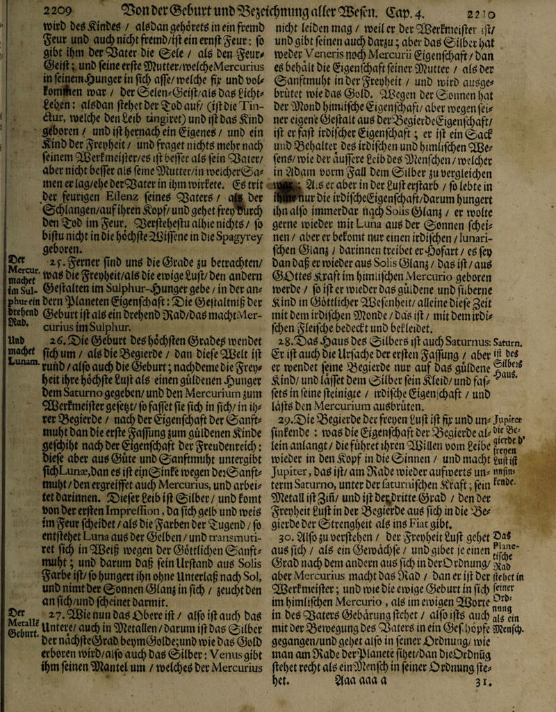 tt>trD be^^tn&eö / alJ^bangefjoretgineinfremb nid)t (eiben mag / melier bcr'^erfmeif^cv rft/ geur unb auc() nid&t frcmb/ifl ein ernft geur: fo unb gibt feinen auch bar^u; aber baö eilbcr bat gibt ibm Der ^ater bie @e(e / aläbengeur^ meberVenerisnocbMercuni^genfcbcift/ban @eifl;. unb feine erf^e 5[)?utter/me(cbeMercurius eö be()dlt bie ^iöcnfcbaft feiner 0O^»tter / a(ö Der mfeinem^ungerinftdb affe/me(cbe fy unbbol^ 0anftmu()t inbergrep()eit / unb mirb auöge^ fommettmar/ ber0e(en^@cifl/a(öba^^id)t^» brütet miebaö@o(b. ^ifee^cn ber0onnen()at £eben: alöban(le()ctber^obauf/(ijtbieTm- ber^DJ^onbbimiifcbe^iöenfcbaft/abermegenfei# äur, melcbe ben £eib tingiret) unb i|l baö ^inb ner eigene Ö5e|lalt auö ber^^egiccbc^igenfcbaft/ geboren / unb ifl bernacb ein ^igeneii / unb ein ift er faf( irbifeber (5igenfd)aft; er i)l ein ^inb ber grepbeit / unb fraget niebtö mebr nach unb SÖel)alter beö irbifd)en unb bimüfeben feinem ^er!mei|ler/co ijl: bejfer a(ö fein ^ßatcr/ fen^/mie ber duj]cre geibbeo 93tenfd)en/mc(cbcr aber nicht beflferai^ feine‘Ü)^utter/inmeicbcr0a^ in ’^lbam oormgaü bem0ilber ju oergletcben men er lag/ebe bereuter in il)m mirfete* trit . 5(;^ ec aber in ber £u|i erflarb / fo lebte in ,ber feurigen Edenz feinet ^aterö/ a& ber ((BPnur bie irbifebe^igenfebaft/barum hungert @cb(angen/auf ihren Äopf/ unb gebet frei)%rcb ihn alfo immerbar nach Soiis ^(anj / er motte ben^ob im geur. ^er(lebe|lua(bicnicbm/ fo gerne mieber mit Luna au^ber Tonnen febei^ bidu nicht in bie bocbfte^Öiffcne in bte Spagyrey nen / aber er befomt nur einen irbifeben / lunari- geboren. feben @lanj) barinnen treibet er'öofart / e^ fep xf.gerner jinb unö bie @rabe ju betrachten/ banbaj er mieber auöSolis@(anj/baoi(^/auö gmvbeit/alö bie emige SujLben anbern @43tte^ ^raft im bimiifcben Mercurio geboren tm Sui- ©ef^a(ten im Sulphur-4)unger gebe / in ber an^ merbe / fo ifi er mieber Daö gülbene unb fiiberne phurein bern ^(aneten 0genfcbaft: ä!)ie ©e|(a(tni§ ber Äinb in (556tt(icber ‘^IBefcnbeit/ alleine biefe geit ^c^enb Geburt id alö ein brebenb Dvab/ba^ macbtMer- mit bem irbifeben 9)?onbe / ba'ö ifi / mit bem irbi^ curiusimSuiphur. ^ feben g(eifd)e bebecft unb bef (eibet. Uno 26. ©eburt be^ boebf^^n ^rabe^ menbet 2 8.ä)aö beo 0i(berO ijl: aud) Saturnus: Saturn, maebet ytji / t)ie ^egierbe / ban biefe ®e(t ijl ^*r i|l auch bie Urfacbe ber erften gajfung / aber öeg runb / a(fo auch bie Geburt; nad)beme bie grei)^ er menbet feine ^egierbe nur auf baö güibene beit ihre bocbjte £u|l a(^ einen güibenen junger Äinb/ unb (dflet bem 0i(ber fein ^(eib/ unb faj> bem Satumo gegeben/ unb ben Mercurium jum fet^ in feine fleinigte / irbifebe ^igenjebaft / unb ^erfmeijler gefegt/fofafletfiefid) in ficb/in il)^ lajlö ben Mercurium auöbrütcn. rer Sgegierbe / nach ber ^igenfebaft ber 0anft=» ap.^^ie '^egierbe ber freien £u|l i(l ji)'’ unb um Jupiter muht ban bie er(le gapng jum güibenen ^\inbe finfenbe: maö bie ^tgenfebaft ber ^^egierbe aU gefebibt nach ber ^igenfebaft bergreubenreicb: lein anlangt/bie führet ibf^n®i Ken 00m £eibeS„ biefe aber auö @üte unb 0anftmubt untergibt mieber in ben ^opf in bie 0innen / unb macht W|i tft ftcbLunce,ban eö ijl ei.n0infe megen bej^anfti^ Jupiter, baö ijl/ am 9f\abe mieber aufmert^ un? nnfm» muht / ben ergreiffet auch Mercurius, unb arbei^ terrn Saturno, unter ber faturnifeben kraft; fein tet barinnen. S)iefer £elb ijl 0ilber/ unb fomt Metall ijl gin/ unb ijl bej^britte @rab / ben ber t>on ber erjlen Impreffion, ba ftcb gelb unb meiö grepbeit 8u(l in ber ^^cgierbe auö ficb in bie ^^e«? tm 5eur fdbeibet / al^ bie Farben ber ^ugenb / fo gierbe ber 0trengbeit alö inö Fiat gibt, entpebet Luna auö ber ©eiben / unb u'ansmuri- 30. $llfo ju oerpeb^n / ber Jrepbeit 2ujl gebet ret ftcb in ® ^i§ megen ber ©6ttlid)en 0anft^ au^ ficb / aB ein ©emdebfe / unb gibet je einen muht; unb barum ba§ fein UrPanb auö Solis ©rab nach bem anbern au^ ficb in berO rbnung/ S garbe ip/ fo hungert ihn ohne Unterlaß nach Sol, aber Mercurius macht baö 9vaD / ban er ip ber Hebet tit unb nimt ber 0onnen ©lanj in ficb / jeuebt ben ^HJertmeiper; unb mie bte emige ©eburt in ficb an ficb/unb febeinet barmit. im bimiifcben Mercurio, alö im emigen ^orte <^ie nun baö ßbere ip / alfo ip aud) ba^ in beö Q3ater^ ©ebdrung ftebet / alfo ipö auch Surf in ^J^«taüen / barum ip baö 0ilber mit ber ^emegung beö '^aterö in ein ©efbopfe iOJenfeb. * ber ndcbpe©rab bei)m©olbe;unb mie ba^ ©olb gegangen/unb gebet alfo in feiner £)rbnung/ mie erboren mirb/aifo auch baö 0ilber: Venus gibt man am 9vabe berJManete pbet/ban bieOrbnug ihm feinen ‘3i)iantcl um / melcbeö ber Mercurius pebet recht al^ einJ)Ienfcb in feiner Orbnung bet» 0aaaaaa 31,