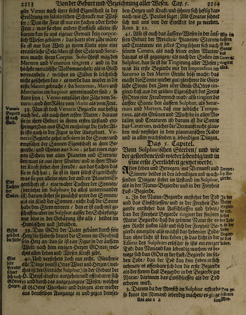 2213 ^onl)et®el6urt«ttl>Sejeic5ttUttgalIer®efht Cap./. 2214 gibt Venus nac& il)t’cr fclbl^^tgenfcbaft in Der €*vt6£)tung im fa(nitrifd)en ©cb^cirfe nuv 9[ßap fec: !Dan ibc ^nv ein £acbm ober Sieben geur / ma^fieobne anDere (Jinflujfe alleine ijt/ baruml^an fie auö eigener ©emalt fein corpor- Jidb 9[Befen gebaren / baö barte ober jdbe mdre/ fie ijf nur ba^ ‘^eib ju ihrem ^inbe ohne eine creaturli^e 0eie/Mars 0ele/unb Satur- f nus macht ibren Corpus. 'Solls @ei|l mag ben Martern unb Venerem tiiigiren / unb in bie bocbfle metaüifcbe ‘^olfommenbeit/ al^ in @olb ijertoanbeln / mclcbees im 0ifber fo leiebtiieb nicht gefcheben fan / eö merbe ban mieber in bie erjlcMateri gebracht / baSaturnus, Mars unb MercuriusimSuiphur untereinanberfinb / |b fanöfepn ; Venus empfdbet ihre Sdbe 00m Sa- turno,unb ibreÜvobte 00m Marte al^ oomgeur* Vencris 3 g. ^un i(l boch Veneris ^^egierbe nur heftig nach Sol, ai^ nach ihrer erflen'DJiutter/ barauö ©oio; ihrer Geburt in ihrem erflenUrflanb ent^* fj)ringet;ban auö @Ott entfpringt bie biebe:$l(^ jö iffö auch in ber gigur in ber Slu^geburt. Ve- nerislöegierbe gebet inSolem in bie 0onne/unb empfdbet ber 0onnen^igenfchaft in ihrer ^e^# gierbe/unb rch^netau?^ Sole; fie hat einen eige^? nen 0chein por allen Planeten unb 0'ternen/ ben nimt fie auö ihrer 5[l?utter/ unb in ihrer ?D?ut^ ter ^raft (fehet ihre greube / aiö baö Aachen baö fte in fich h<^t; fie i)l in ihrer felbfl ^igenfehnft/ toa^ fie pur alleine ohne ber anbern ^laneten^'i?* löAter / einemahre Tochter ber gönnen/ Der ^ (Per)fehet im Sulphure^ ba alleö untereinanber ©p5en. ijl) barum (f ehet fie jundchli unter ber 0onnen/ alö ein ^inb ber 0onnen / nicht bag bie 0onne habeben 0tern erhören / banerijlauch^mitgej« fchajfen/aber im Sulphur auflfer ber0ch6pfung/ nur bloöin ber @ebdrung i|iPalfo / beibeöim »Simlif^en unb^rbifchen* ®Ott 39. !t)an ®Ott ber ^ater gebdret burdh fein gebdrrt ^cr^ bie £iebe/fo beutet bie 0onne im @leichni§ • an/ban fie ijfeinegigurinberdujfern SJBeit/ nach hem emigen'öwn ©Otte^/mel^ d)eö allen Sehen unb '^&efen .^raft gibt, ©nc 40, Unb Perjfehet^ boch nur4:echt, ©ieichmie if5alle ^^inge pon®CtteoQCDort unbeöer^en/(ipels' che^ i)l ber@6ttli<^e Sulphur) in ber ©eburt ber li4 nach'Ö» ^repfaltigf eit au^gehen/unb offenbaren fid) ©Oftcein unb burch oa^ au^gegangene ® efen/ melche^ •ömen. jji 0;Otte^ ^JlUei^h^it/ unb bringen aber tpieber auP bemfelben Siu^gange in unb gegen bemfels^ ben ‘öerjen unb ^raft/unb fernen fich htifife^^^ nach/mie 0. ^autuö faget: älle ^eatur fehnet fich tnit «ttö öott ber €itelfeit foö p merberu Rom. g: 22. 41, 5dfo ifl auch ba^ duflrere«*9[Befcn in ber duf? silfo t« fern©eburt ber 5[)?etallen/ Planeten/0ternen Puffer» unb Kreaturen/ ein iebeöfi)ingfehnetfid) nachl.^„^ feinem Centro, a(ö nach feiner erffen Untrer/ barauö e^ ijl gegangen/ alö nach ber ©onen im centett; Sulphin:, ban fic i|l bie Tingirung aller ^efen; tingiret maö bie erfie ^egierbe mit berlmpresfionim^^^^ Saturno in beö Martis ©rime bbfe macht/baö macht bie0onne mieber gut/gieichmie bie ©dtt^ liehe ©onne bengorn ober©rim@43tteötiii- giret/baf au^ ber grimen ^igenfehaft beP gorn^ ©Otteö eine greubenreich mirb/ alf) tingiretbie duffere ©onne ben duffem Sulphur, alöSatur- nuni unb Martern, ba§ eine liebliche Tempe- ranz, al^ ein ©runen unb SUJachren in allen^e^ tauen unb Creaturen ifi/barum ifl bie ©onne baö Centrum, melcheö bie^ernunft nicht glau^ ben mit/ perfiehet in bem planetarifchen 9iabe/ unb in allen machfenben u. lebenbigen ^Dingen» 2)46 y. CapiteL ^om Sulphurifchen ©terben/ unb U)le ber geftorbencgei b t\)teber lebcnbtg/uub ln feine erfie J^errlichf clt gefefeet n^erbe. ^Sle^ Seben unb ^emegen/ mit Q3ernunftunb BtveD«:* ^©innen/ beibe^ in ben lebenbigen unb mach^ hp fenben i^ingen/ flehet tmUrfianb im Sulphur, al^ in ber ^atuiv33egierbe/ unb in ber grepheit Sufls'^egierbe, 2.3n ber^Ratur^f^egierbe entftchetber^ob3nt)et unb baö €*infchliefen/unb in bergrcpheit^^p<^^“*^ gierbe entfiehet ba^ ^luffchlieffen unb Sehen ban bergrepheit^egierbe dngiretber finiiern fiepet * ^i^atur ißegierbe/ baf bie grimme ^atur ihr & ber SoW gen üvecht finden laß/ unb fid) ber grepheit ^.e? gierbe einergibt/alfo mdchfi baö Sehen im ^obe/^^ ban ohne Sicht i|l fein Sehen; fo ba^ Sicht in ber Da^ Efleiiz'beö Sulphurs erlifcht/ fo i)^^ ein emiger ^ktu ^ob/ ban ^'^imanb to lehcnbtg madxn/c^bc^ mege fich i^an ©Dtt in ber Sufl^^egierbc im fäif ben^obe/ ban ber ^ob fan im Sehen in (ich nehmen/ e^ offenbare fich ban bie er jle ^^egierbe alö ber frepen Sufi iöegjerbc/ in ber ^»gierbe jur ^ilatur/ barimien ba^ ©nfchljejfen al^ ber S:ob erhören m-irb, 3. S)arum baber 35?enfch im Sulphur erflarb/ ge» fo fönte ihn illimanb lebenbig machen/e^giüge Slflnaaaa z I