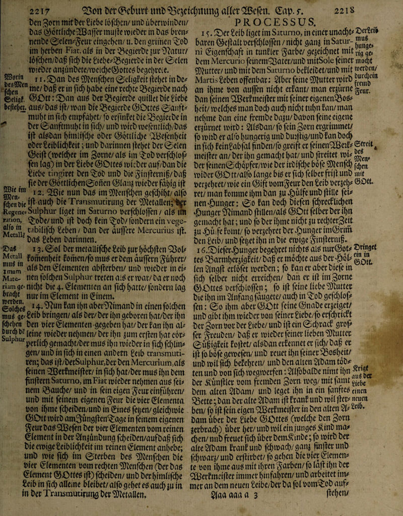 22lS 2217 ^on ^er mit ^ejcic(;«ung affet ‘^ßefen, ^Eap. r, t)cn 3etn mit kr Siebe I6fd)cn/ unD übenDtnDen/ ^^ottiicl)e^ajfer muffe mieber in baö bren^ nenbe 0clen;^5eui’ cingckn/ lu ben grimen 5:ob im bei’ben Fiat, o(^ in ber '^cgieik jur i6fd)en/ba§ fid) bie Siebe^^i^egierbc in bei* 0elen ttjiebcr anjünbete/meic^c®ottc^ begebreie. j I, ^cin bcö 5i)?enfc^en 0c(igfeit |fe()ct in bc^ ^f(ben me/ baf et in fic^ habe eine tecf)te ^egievbe nad> eciigf. @ött:f^an aug bet^Segietbe quiüctbieSiebe befia;«. au^/baö \p man bie ^Segierbe ^Dtte^ 0anft< mui)Hn ficb empfäl)et/ fo eefinfet bie Q3egieibe in ^ ber 0anftmubt in fid)/ unb mirb mefentlid)/bat^ tfi aieban ^imlijd)e ober @Q'tt(id;e 'IBefenkit oberSeiblicbfeit; unb barinnen ftebet ber 0elen ^ei|t(meld^er im gerne/alö im ‘^ebterfcblep fen lag) in ber Siebe ©Oltee micber auf/ban bie Siebe tingiret ben*$:ob unb biegin|toi§/ba^ . fie ber @cttlic^en0onen @lanj mieber fdl)ig ijf mnrn 12, qRßje nun ba^ im 9}fenfd)en gcfc^i^/ alfo bieTransmutirung bei* ‘3)Zctallen;’^r RegenejSulphur liget tm Saturno eerfd)lej]en / alfJ im radon, ^i>be/ unb ift boc^ fein ^ob/ fonbern ein vege- jy® tabilifd) Seben/ ban ber du)]ere Mercurius ift, ba^ Seben barinnen. ©a« 13.0ol ber metallifcbe Seib jur l)ecb|fen Q3eF feinenbeit lomen/fe muö er bem duflern gi4l)rer/ imam ben gementen abfferben/ unb mieber ineF Mate- nen fo(d)en Sulphur treten ai^ er mar/ba er 11 od) riam ge» nic^t bie 4.0ememen an ficb l)attc/ fenbern lag Jt« Jt nur im Element in (Einern, 0Jjig 14.9^un fan il)tt aber^imanb in einen folc^en mm gc' Seib bringen/ alö ber/ber ibn geboren ^at/ber il)n fcbei;cR_ben hier Elementen gegeben t)at/ber fanil)n aF leine mieber nel;men/ ber il)n jum erffen i)at cor^ ^ ^'^perlicbgemacbt/ber muö il)n mieber in ficb fd)lin^ gen/unb in ftd[) in einen anbern Seib rransmuti- ren; bat^ iff/berSulphur,ber ben. Mercurium,alö feinen ^erfmeifter/ in ficb bat/ber muö il)n bem finfiern Saturno, imFiat mieber nebmen au^ feij> nem ^auebe/ unb in fein eigen Seur emfubren/ unb mit feinem eigenen Seur bie hier ^(ementa ton ibme febeiben/unb in ©neö fe^en/gleicbmie ©Ott mirb amSungffen^age in feinem eigenen Seurbaö ^efen ber hier Elementen oom reinen Element in ber 2(n junbung febeiben/aufba§ ficb bie emige Seiblicbf eit im reinen 0ement anbebe; unb mie ficb im 0terben beö ^Zenfdxn bie Pier ^dementen bom rechten *5)?enrcbm (ber baö Element ©Otteö iff) febeiben/ unb berbimlifebe Seib in fid> alleine bleibet/ alfo gebet ed auch in in PROCESSUS. I <;. !^er Seib liget im Saturno, in einer unaebt^ t)eiiei& baren ©efialt bcrfd)lo|]en / nicht ganj in Satur- ni ^'igenfd)aft in tunfier garbe/ gezeichnet mit bem Mercurio feinem^ater/unb mitSole feiner mac&t ^^utter/ unb tnit bem Saturno bcfleibet/unb mit wcr&en/ Martis Seben offenbar: ber feine Butter mirb äy ” an ibme bon auffen nicht erfant/man erzürne ban feinen ® erf meiffer mit feiner eigenen53bö^ beit/ melcbe^ man bod) auch nicht tubn fan/ man nehme ban eine frembebaju/babon feine eigene erzürnet mirb: ^löban/fofeingornergrimmet/ fo mhb er alfo bungerig unb bujffig/unb fan hoch in fiel) feinSabfal ffnben/fo greift er feinen^eaf^^ meiffer an/ ber ihn gemacht bv^t/ unb (rreitet mi^ ^ ber feinen0cbppfer/mie ber irbifebe bofe ?D?enfd) miber ©Ott/alfo lange biö er fid) felbcr frijt unb mtt berjebret/mie ein ©iftbomgeur ben Seib berjel)^ ret/ man fomme ihm ban ^u ^ulfe unb ffilie feu nen junger: 0o fan hoch biefen fehreef lieben *Öunger 5jimanb ff illen/al^ ©Ott felber ber ihn gemacht bnt; unb fo ber ibme nicht ju red)tergeit ^u ^Uife fomt/ fo berjebret ber J^unger im@rim ben Selb/ unb fe|et ihn in bie emige ginffernif. I ö.^iefere^uiiger begehret nicbm ai^ nur@ot^ teö ^armberjigfeit/ baf er mochte au6 ber ‘öoF len 5lngff erlofet merben; fo fan er aber biefe in ficb felber nicht erreichen/ bah er iff imgorne ©Otteö beifchloffen; fo iff feine liebe “iOZutter bie ihn im Einfang fdugete/ auch in ^ob gefd)lop fen: 0o ihm aber ©Ott feine ©nabe erzeiget/ unb gibt ihm mieber bon feiner Siebe/fo erfd)ricfc ber gorn bor ber Siebe/ unb iff ein 0cbracf groff fer greuben/ baf er mieber feiner lieben Butter 0u§igf eit f offet/ alöban erf ennet er fich/ bag er iff |b. boje gemefen/ unb reuet il)n feiner ^^o^b^it^ unb milfich befebren/ unbbcnaltenSlbamtob^ . tenunb bon fich megmerfen: 2llfobalbe nimt ihn ber Ä'unffler bom fremben gorn. meg/ mitfamt bem. alten $lbam/ unb leget ihn in ein fanftcö einen Q3ette; bau ber alte 5lbam iff f ranf unb mil ffer^ neuen ben/ fo iff feineigen ^erfmeiffer in ben alten 2F bamuber ber Siebe ©Otteö (melche ben gorn ^erbrach) über her/unb mil ein junget Äinbma^ eben/ nnb freuetficb über bem^inbe; fo mirb ber alteSlbam frauf unb fchmacb/ggn^ ffnfferunb fchmar^/unb erffirbet/fo geben bie hier €iemen^* te oon ibme au^ mit ihren garben/ fo laff ihn ber <2[Berfmeiffer immer binfabren/ unb arbeitet im^ mer an bem neuen Seibe/ber ba fol oom^ob auf?