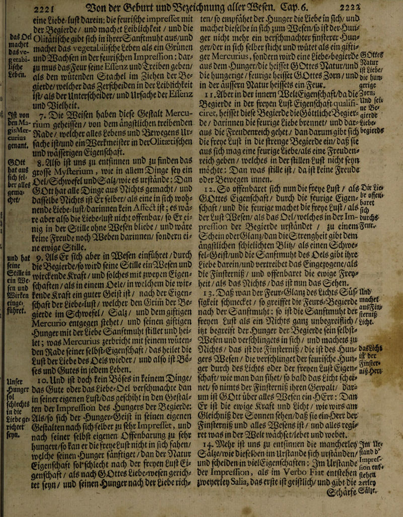 2221 ^ott ®(imt Uöl)‘Sejetc^nuna aucrQfBefcn, dap.6* 222i eine ^icbe-' (uj! t>ai’cin: bie feuvifc^e imprefTet mit bet: ^cöicrbe/unb machet Oeibiieb^eit / unbbie Oel oiitdtifd)e gibt fid) in tl)rei:0anftmui)t auö/unb Salve- vegetabilifcbe£cbcn aiö ein @cimen getabi- unb^GBac^fen in beefeuvifeben Impreffion: ba^ muö baöS'euc feineEffienz unD&eiben ^eben/ ben mutenben 0tacbel im^ Sieben bee^c^ {, Ijl/al^beeUntetfcbeiber/unbUrfacbebetEflenz unb^ieibelt. I Sf! »on 7» Reifen beiden biefe @el!a(t Mercu- FwMa-rium 3cbei|fen/üon bemdnöjliicbentt’eibenben i f' 0vabe /. meicbee alieg gebend unb ^megenö lU*^ ! cenanf. ifimnb ein^öeifmeiflev’ in bevOEtjetifd)en imbnodflerlöen^isenfcbe^ft, ^ ^ ©0« 8.5i(fo t|I unö ju entfinnen unb juftnbenbaö groifc Myfterium, mie in allemf^inge fepein Lr aüei Oel/@cbmefel unb0a4/n)ie eö urfidnbe; d)an geraa“ &Ott bat alle auö öcmaebt / unb ebet/ baflelbe ^iebt^ (^efelber/ al^ eine in ficb mob^^ nenbe £iebe4ufl/barinnen fein Affea ifi; eö xc aber alfo bie iaebeduff nicht offenbar/ fo €r ei^ niö in ber@tille ohne 3Befen bliebe / unbmare feine greube noch QBeben barinnen/ fonbern ei^ neenoise^fille, unb w 9* 5(1^ €r ffcb aber in^Cßefen emfubret/burcb feine t)ie ^egierbe/fo mirb feine 0tille ein^efen unb Äl mirefenbe ^raft / unb folcbe^ mit ^e^m (Eißen^ Tn unb febuften / alö in einem Oele/ in mcld^em bie mir^ Sffiirfen fenbe ^raft ein guter dei|Ii)f/ nad)bcrd-igen^ einge5, fcbaftber£iebe4u|I/ me(d)er bendrimber^e;^ gierbe tm^cbmefel/ 0a4/ unbbemgiftigen Mercurio entgegen (lebet / unb feinen giftigen junger mit ber Siebe ©anftmubt (fiUet unb bei^ let; ma^Mercurius ^erbrid)t mit feinem muten^ ben ^flabe feiner felbff^^igenfd;aft / baö bcilet bie Sufi ber Siebe be^ Oel6 mieber / unb alfo i(l feö unb @ute^ in jebem Seben. tinfec lo.Unb i(l boeb fein ^ofe^ in feinem S)mge/ junger baodute ober bat? Siebe^-Oel oerfd^maebte ban S, in (^inereigenen Suff/ba^gefebibt in ben 0e(laU tnbiß ^ ten berlmpreffioh beö |)unger^ber^egierbe: Siebe ge» ^l^/fo ficb ber 'Önnger^^eifl in feinen eigenen tim @e(lalten nach ficb felber S« ff Impreflet, unb nach feiner felbft eigenen Offenbarung febr bungert/(bfan er bie frepeSuff nicht in ficb faben/ melcbe feinen junger fdnftiget / ban ber ^atur eigenfebaft fol^fcblecbt nach ber frci)enSu(l€i^ genffbaft / al^ nach ©Otteö Siebc4t)efen ger id> tet ffbn/ unb feinen *&unger nach, ber Siebe rieb/ ten/ fo empfdbetber ^)unger bie Siebe in jicb/ unb machet biefelbe in ficb jum ‘2Beffn/fo i|l ber^urtj# ger nicht mehr ein oerfcbmacbterlinfferer^öun^ ger/ber in fid) felber (liebt unb mutet alö ein giftp gcr Mercurius, fonbern mirb eine Siebe:?begierbe au^ bem >©ungeivbic beiffet ® Otteö ^tur/unb £(“5^/ bie bungerige / feurige beiffet dOtteö goru/ unb öie r;un5 in ber duffem 9latuc beiffet^ ein Jeuiv gengc 11Mbtt inber innern ®ett€igenfcbaft/babie^öruf ^ JSegierbe in berfra)en Su(l©genfcbaft qualifi-]JJ*^l^/‘ ciret, beiffet biefe ^egterbe bie® dttlicbe^egier^ gter&e ‘ be/ barinnenbiefeurigeSiebebrennet/ unbbar^toc» auö bie Sreubenreicb gebet/ ban barumgibt fii^&cöiwb^ bie frei)c Su)l in bie flrengel^egierbe ein/ ba§ fte auö ficb mag eine feurige Siebe/al^ eine greuben^ reid) geben / melcbe^ inber jfillen Sufl nicht (ei)u mdd)te: JOan ma^ (lilleifl/ baijl feine greube' ober ^emegen innen. 12. 00 offenbaret ficb nun bie fm)e Sufi / alö pre|i> ©Otteö €igenfd)aft/ bureb bie feurige ©gen^ry*' febaft/unb bie feurige mad)etbie frei)e Su(l/al^0^ ber Sujl^efen/ al^ bat? Dcl/meld)eö in^berlm- ourcbi' preffion ber ^egierbe ur(ldnbet / ^u einem^Snit.« 0d)einober@lan^/banbie0trengbeitgibtbeni dnglllicben fd)ieli$ten Q3li^/ alö einen 0d)me^ fel^® eifl/unb bie 0anf;tmubt be^ Oel^ gibt ibre Siebe barein/unb vertreibet ba^ (5ingejogene/alö bie ginflerniff/ unb offenbaret bie emige grev^» beit /aH bal ^licbt^ / baö ifl nun ba^ 0eben.^ 13. X)a5 man ber geur^^Ölanj beö Siebte 0uff Uttb' figfeit febmeefet/ fogreiffet bie geur^i'^^egierbe™^-, nach ber0anftmubt.: fo i)lbie0anftmubtber^jp„^^^^ freien Sufi al^lin Sffiebt^ ganj unbegreiffid)/gi^t. ifet begreift ber J&unger Der 53egierbe fein felbfl»» <äßefcn unb verfd)lingetö in ficb / unb machet^ ju Ölid)t^/ ba^ ifl Die gin)lerni§ /bie ifl beöv&un^öaiSl^s ger^ QlBefen / bie verfcblingetber feurifebe ger burd) be^ Siebte ober ber freien Sufi‘Sigens^ni^'^ febaft/ mie man ban fibet/ fo balb baö Siebt ffbef^ net/ fo nimt^ ber ginfferni^ ihren ©emalt/ b'ar^ um ifl ©Ott über alle^ ^efen ein ‘ö€rr: ^Oan^ ^‘r ifl bie emige ^raft unb Siebt / mie mir^ant ©leiebnip ber 0onnen feben/ba§ fic ein'öert ber‘ ginflerniff unb alle^ ^efenö ifl / unb alle^ regi«»’* retma^ in ber ‘2Öelt mdcbfet/lebet unb mebet.. i^.SDlebr ifl un^ ju entfinnen Die mancbeeteiyät« % 0dl^e/mie biefclben im Urflanbe fid) urfldnbm/li®^ unb fd)e(benin viel€’igenfcbaften: 3m Utflanbe ber Impreffion, aB im Verbo Fiat entfleben (icOett jmei)4(ebSalia„ba^er|le iflgeifllicb/unbgibtbie 2et*i'q> 0cbdrf^®^'i«-