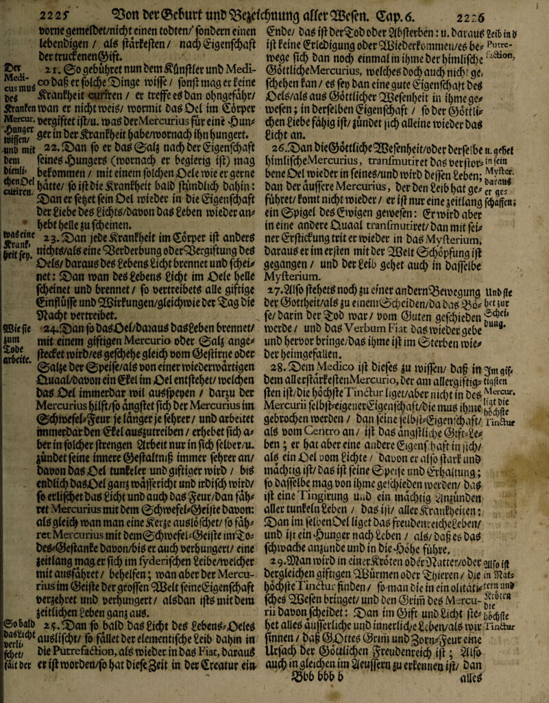 t)ornc9eme(t)et/nfc()t einen tobten/* fonbecn einen lebenbi^en / at^ ^arfeflen / nach ^igenfebaft bei:tnicfenen®ift. . 21 * @0 gebühret nun bem ^önfKet unb Medi- cus mu^ CO ba§ er foldhe f4)inge roifTe / fonf! mag ee feine ^ranfh^it cuiiren / er treffe eö ban obngefdhr/ iTranfcnman er nicht meiö/ mormit baöDet im €6rper Mercur. t>ergiftet i(l/u, maö berMercurius für eine ‘öun^ Änf tonfh^it habe/mornacb ihn hungert» 4inD mit a2*Sban fo er ba^@citj naebber^igenfehaft Dem feinee{Jg)ungerö (mornacb er begierig i|f) mag Wenn« befommen / mit einem folcben Oete mie er gerne bdtte/ ^iflbie^ranfhcit balb ffimbticb bahin : ä)an er fe^ct fein Det tmeber in bie ©genfebaft ber ^iebe beö £icbtö/bat)on ha$ £eben mieber an^* t h^bt helle ^uft^einem »a«eme 23, ^an febe ^ranfh^tt im Örper iff anber^ Seo. niebt^/afö eine ^erberbung ober^ergiftung beö Ode/ barauö beg ^?eben^£icbt brennet unb febeu net: ©an man beö^eben^ £icbt im Oeie beHe febeinet unb brennet/ fo Dertreibetö alle giftige ©nflüffe unb ® rfungen/gleicbmie ber ^ag bie ^aebt nertreibet SB« fie 24*©an fo ba^iOei/bajauö baö^eben brennet/ mit einem giftigen Mercurio ober 0a4 ange^^ ttÄ mirb/e^ gefebebe glei($ bom ©efiirne ober * 0alje ber ©peife/afe bon einer miebermdrtigen Öuaal/babon ein €fet im Oel entflöhet/ melcben baö Del immerbar mtl au^fpeben / barju ber Mercurius hi(ft/fo dngflet ficb ber Mercurius im ©cbmefel^Jeur je langer je febrer/ unbarbeitet immerbar ben €felau^jutreiben/ erbebet ficb ber in fol(^er jlrengen Strbeit nur in ftcb felber/u* iünbet feine innere (^efialtm§ immer febrer an/ babon ba^ Oel tunleler unb giftiger mirb / br^ - enblt^ batöelganj mdtferiebt unb irbifcb mirb/ fo erlif^et bao üiebt unb auch bao geur/ban fdb^ ret Mercurius mit bem ©cbmefeli»0ei)le babon: alogleidb man man eine ^er^c auoiofcbet/ fo fdl)^ ret Mercurius mit bem©cbmcfeb(55eifle im*$0? beo^@eflanfe babon/bio er oueb berhungcri/ eine jeitlang mag er ficb im fyderif^en ^eibc/melcber mit auofdbret / bebelfen; vban aber ber Mercu¬ rius im ©eifle ber groffen ®elt feineiSigenfcbaft bekehret unb berbungert/ aloban ijl^mitbcm jeitlidben £eben ganj auo. ©ö'&di) 2^,©an fo balb ba^£icbt beö £ebett^?£^eleo S^^auolifcbt/ fo fdUet ber elementifcbe Selb babm in bie Putrefa^Hon, afe mieber in bao Fiat, barau^ fäitöec erijlmorben/fobatbiefegeit in ber Kreatur ei»> ^nbe/ baö ifl ber?:ob ober 5lbflerbm: u. barau^ Selb in tf ijl leine Srlcbigung ober ®ieberlommen/eo be^ mege ficb ban no^ einmalinihmeberbimlifdjc^^^®”' ©ottlicbeMercurius, melcbe^ Doch auch ntdh? ge« febeben ian/ e^ fei) ban einegute ^igenfebaft beO Oel^/alö au^ ©ottlicber Qtöefenbeit in ihme ge^ mefen; in berfelben (Jigenfebaft / fo ber ©ottli^^ eben Siebe fdbig ifl/ ^ünbet |icb aHeinc micber bao Siebt an* 26.©an bic®6ttltcbe®efenheit/ober berfeibe n. gebet btmlifebeMercurius, tranfmutiret baö Derfloiv f«« bene Del mieber in feineö/unb mtrb bejfen Seben; ban ber duffere Mercurius, ber ben Selb bat ge^ er qej führet/ lomt niebtmieber / er ifl nur eine jettlang fthaffen; ein ©pigel beo ^mtgen gemefen: ^r mirb aber in eine anbereCluaal tranfmutiret/ban mit fei^ neri^rflicfungtritermieber in baöMyfterium, barauo er im erjlen mit ber '^elt ©cbopfung ijl gegangen / unb berSeib gehet auch in bajfelbe Myfterium. 27*2llfo flehet^ noch ju einer anbern^emegung Unb fic ber ©ottheit/alo ju emem^cbeiben/ba bao ^6^ fe/barin ber^ob mar / 00m ©uten gefebieben f merbe / unb baö Verbum Fiat ba^ mteber gebe unb beroor bringe/bao ihme ijl im ©terben mie^ ber heimgefallen* a8*©cmMedico ijl bicfeö ju mijfen/ bnf m^mgtf. bem allerjlarleflenMerciirio, ber am allergiftig? figfien jlen ifl/bie h6ch|leTin<5i:ur (iget/aber nicl)t in beö; Mercurii fclbjl?eigener^*tgenjcbaft/bie muo ihme gebrochen merben/ ban feine (clbjF^igcnfcbaft/ rinaur alö üomCentroan/ ijl baöangjlltd)e©ift^Se? ben; er bat aber eine anbereljigcnf haft inficb/ alo ein Oel oom Siebte / baoon er alfo jlaif unb mdebtig ijl/bao ijl feine ©peifc unb (Erhaltung; fo baffelbe mag oon il)me gefebteben merben/ ba^ ijl eine Tingirimg unb ein mdebttg :?mjünben aller tunfein Seben /^ baö ift/ aller ^vranfheiten: ©an im felbenOel liget baö freubenieicbeSeben/ unb ijt ein‘öunger nach Seben / alc^/baf eebaeJ, febmaebe anjunbe unb in bie ^fbobe führe, 29,g[)lanmtrb in einer^roten oberO^atter/ober gufoifi bergleicben giftigen fSBürmen ober “^hieren / bie in SRati bocbjleTinaur jlnben / fo man bie in ein olitdti^f/f« febes ^efen bringet/ unb ben ©rtm beö Mercu- rübaoon/cbeibet : ©an im ©ift unb Siebt ftcn)bm bet alleo aiifferlicbe unb inmtlidjc Seben/alo mir Tindur fmnen / baf ©©tteö ©rim unb3orn?5eur eine Urfacb ber ©dttlicben greubenretcb ifl; $llfd auch in gleichen im ^eufern ju erfennen ifl/ öan Jßbb bbb b alle^