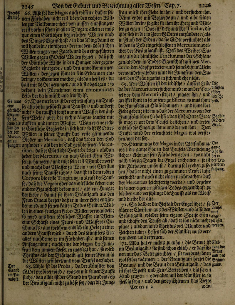 66, $rtfo fo^t)ec Magus aud& tt)t|fcn / ba§ ct frau if)re 8tcbe in t^n / unb wrfud^et i()n. Äampf. ncmgur^aben nicht crp b6ifcbcni:d)ten^ti^ £Rimt evbie mit begleite «n / unb gibt feinen len |ur Q3olfommenhcit t)on oujfcn cinpflan^en/ SßSillen brciiv fo gibt fic ihm il)r Jg)evj unb 9!SBii^ ec i^ t)ocl>in fcf)on in oUcn f^ingen: allein ec muö (en ju eigen: i]T/'bir bimlifebe Tindur, Die nuc einen Göttlichen begieclichen ®iUen nach gibtfich inbie in3ocnGOtteöen4unbete/(a(^ m €igenf^aft / in baö S)ing bamit ec in Sluch bec ^eben / ba fie GDtt oecpuchfe) al^ tt)ilhanbeln/ einf^ht’^«^ G6ttlid)en in ben in ^ob eingefd)lojfenen Mercurium,\ve(? ^iüen cinget/ tnie 3acob/unb ben eingefüheten cheö bec Q3cdutigam ^^^cn beö ®eibeö ^illengegettGDtteö^lBillen^gnet / bagfich me/al^biehimlifcheTinaur,muöbec-0chlanii bec G6tiliche9GBille in Den ^ungecobecgegen** gen/al^bem in ^obeö€igenfchaftgiftigen Mer- ^egieebe einergebe / unb ben unpolfommcnen curio,ben Äopf jectceten/unb fcineGift SIOBiUen/ beegegen ihmein fein€cbacmen eim pecmanbeln/alöbannimtbieSungfcaubenSo^' bringt/t)olfommenma(^et;alöbanheifte^/bu mcnbe^»dutigamöinftch/unbehenid)t* ha|lm{t0Ottgecungett/unbb.|tobgelegcn: fo 69.^ie®uj!eniflberirbifche / auffeeegeib/^'e befomt bein gucnehmen einen transmudrten ba bec Mercunusoerfuchet mich: man bec ^eu;*W'« £eib/becbahimlifchunbicbirchili fclt)oc bemMercurioflehet/ plaget ihn / unb.{i^iYche mu« 67,mccee/cg ifl bec eefie^infang iuc^auf* gceijfet ihrnc in feine feurige EiTenz, fo muö it)me m. ^ fc/alfobiftagef^icftjum^au(fen/unbanbec)t. Die3ungfcaujU'öulfekommen / unbihmeihee / butauffeftfonfi nur mit Kaffee herauf^ £iebe geben ;ijl{^nuivbag bec MercunuspiMi bec ft la feen ®eit / aber bec ccd)te Magus taufet mit 3ttngfraulichen f lebe ifct/baö i|lGX)tte5Q5cot/ eopN Uwm aufecn unb innecn <2Bafec. ® an ec eine red)** fo mag ec 00c bem Teufel begehen / unb treten te Göttliche Q5egiccbe in fichhöt/foifGOtteö enblich bieiJngeUu Ihme unb bienen ihm: 5)en ber ^roiucn in feiner ^aufe baö erfle glimmenbe Teufel mich bec erleuchtete Magus mol Peefie^ ^3bbec im Mercurio, baf M Seben ben “^ob h^n/mec bec fep, . . huRöcrn anjunbet / al^ ben in ^ob gefd)lofenen Mercu- yo.^Öiemit mag bec Magus tn bec ^gecfuchung/ rium, baf ec G6ttli(^e q5cgicrbc feigt / alöban meil bie ganje ^*l)e m beö ^eufelg ^ecfud)img hebet becMercurius an nad) G0ttlid)cm ‘^e^ flehet / 2lcht auf fein ^yuchaben geben i mo nicht ^etin fenmhungern/unbtuhtfeinecjl^unbecmecf/ nach bier^ig^agen bielfngel erf^einen / foif^be^m. unb macht ba^ giBafer ju /mieChciilug feinguchabenumlonH / nach feiner ^aufetahte / baöi|l in bem tobten hen / bag ec nicht einen jugcimmen-^eufel lafe''^“»* Corpore bie erfte Tingirung in Äcaft bergauf peefud)?/ unb auch ntd)t einen ju fchmachen/ bag fe / bag bie Vegeta ober baö mief liehe Seben eine bec Mercunus leid)tfectig meebe / unb begehre anbece (jigenfehaft befommet / alö ein ‘öungec in feiner eigenen giftigen ^obe^**(yigenfchart ju beclüebe / bamit fie ihren ^rdutigam alP ben bleiben/unb perfd)linge bie^aufealö ein^olf/ geuc^D.uaalhecjet/bagefinihcer£iebeentjüm unb bldbe bec alte. rrc., r is.,. bet micb/unb feinen falten ^obe^ Gcim u.® ib* 71 ^ ^ngel jjh^ / fo g. len in einen feurigen £iebe#'2Billett permanbelt; führe ec ^hJ^^f^^m auö bec^lbufleny^nb laff^^n „mg ■fo mirb au^ bem tbbtlichen ^afec ein 9S3ein/ Jörautigam muber feine eigene 0peife efen / aogo 1 eine 0chdcfe eine^ geur^ ^ unb 9Iöafrc^.' Ge=^ unb fchafe ben ^eufd ab/bag ec ihn nicht mehr Met fehmaef^ / au^ melchem enblich ein Oele ju einer plage; alßban micb ^hnf^uö Pielja3unber unb werDc«. anbecn ^auffe mirb / bucch be^ ^unglecg 5(ct/ Seichen tuhn / beffen fich bec Zünftler micb pec*^ alle^ nachbemc er im 3uchabeni|i/unb feinen munbern unb erfreuen. . • Einfang nimt; nachbeme bec Magus bie Si^tig^ 7 2llba hat er m,^t^ f. iw» frau bem jungen Gefellen jugelegt hat / fo micb im ^r.autig^ / fie fmb fchon chlid) / tt th^ dhrif^uö alö bec Q5rdtigam mit feiner ^raut in nen nur ba^ ^ette jucichtm /^ge meeben^ ihnen bie Muffen gepihret/unb Pom Teufel perfuchet. mol felbec mdrmen : becJÖc^ti^gam heejet bie m\iHi ©ec 68. mk ift bie Proba, ba bec ^unfller trnn ^caut / unb bie ^raiit^n ^cptigam / bag gam«. GOttprobiretmirb / ma^eemit finer^aufe tfl ihre @peife unb 3eit*=^ertceibm / biö fie em / MiSS* fuche/banalhiei^bec@tanbim^acabei^/ob ^inb zeugen : ober aber tml bec ^unglena fo bec ^edutigam nicht ju bofe jep / bw bie fleigig fepn / unb ben jmep ^hieuten ba^ ^ette ^cccccc ^ mai^