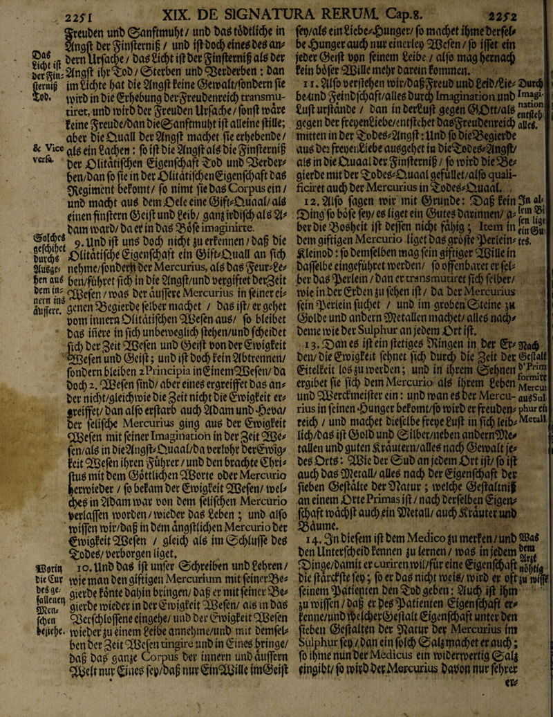 22SI Sreuben unt) ©^^nftmu^t / unb Dag in Sttöft berSinf^ernig / unb i|>t)oc&cme^DeöaniJ bcvn Urfacbe / ba^ £icf)t iff bcc ginflermg afe Dev Stgtni^nsfi i()i’^oD/0tevbcn unb^cvDevben: Dan fterm^ im fickte bat Die feine ©emait/fonbern jte w* \))irb in Die Erhebung bevgreubenreicl) transmu- tiret, unb wirb ber Jveuben Urfacbe / fonff wäre feine JreuDe/ban bie0anftmul)t iff alleine (f ille; aber bie0.ua(l bcrSingjf machet fieerbebcnDe/ k Vice Sachen: fo ift Die 5(n3)f aii bie 5in(ferni§ ber i;Mitdtifcbcn (Jiflenfd)aft -^ob unb ^erberv b^n/ban fo fic in ber Oiitdtifcben^iöenfd)aft Da6 Regiment befomt/ fo nimt fie ba^ Corpus ein / unD mad)t au^ Dem 4Z)eie eine @ift^D.uaal/alö einen ftnjfern (^eijf unb Seib/ ^anj ivbifd) aiö W bam warD/ ba er in ba^ ^Sofe imaginirte. 9, Unb i|f nn^ boeb nicht ^u erfennen / Daf bie ;Olitdtifd)^^i5enf^ ein ©ift^Ouall an fidb Stupse» nebme/fonberHber Mercurius, a(^ baö Seur^^e^* ben aus ben/fühvct ficb in bje 5(n3|f/unb oer^iftet beigeit rem m? r^^jen / waö Der dnlfere Mercurius in feiner ei^^ öcnen^cöierbefelbermacbet / bagi|f/er gebet * oom inner» Diitdtifeben^efenau^/ fo bleibet baö inere in fid) unbetneglicb |M)en/unb fdbeibet fiel) ber geit ‘Ißefen unb (^ei)f oon Der ^nigfeit ®efenunb @ei|f; unb i^ Doch fein 5(btrennen/ fonbern bleiben iPriucipia inlSinem^lBefen/ ba boeb 2. ® efen finb/ aber eineö ergreiffet baö an^ ber nid)t/gleicbwie bie gett nicht bie €wigfeit eiv f reifet/ ban aljb erffarb auch 2lbam unb ‘öeoa/ ber felifebe Mercurius ging au^ ber €'wigfeit <;:^efen mit feiner Imagination in ber geit ® e^^ fcn/al^ in Die2{ng)I^üuaal/ba oerlobr ber^wig^ feit 2öefen ihren Rubrer / unb ben brachte €bri^ hu^mitbem ^pttlicben^orte oberMercurio ^ b^rwieber / fo befam ber (Ewigfeit ^efen/ wel^ in 5lbam war oon Dem felifeben Mercurio Verlafen worben/wieber Daö Seben; unb alfo wifen wir/ba§ in bem dng|Ilid)en Mercurio ber (Ewigfeit *2öefen / gleich alP im0cblufe beö §:obeö/verborgen ligeri ®ortti I o* Unb ba^ i|I unfer Schreiben unb £ebren / Die (£ur wie man ben giftigen Mercurium mit feiner^öe^ gierbe f onte babin bringen/ Dag er mit feiner gierbe wieber in Der ^wjgfcit iBefeti/ ai^ in bap f(i)m ^erfcblofene eingebe/ unb ber (Ewigfeit ^efen beliebe* wieber mrinem£eibeannebme/unb mit Demfeli= ben ber geit ® efen tin^ire unb in €ineg bringe/ ba§ baö ganje Corpus ber innern unbdufern ?lBe(t nur ® nep fey/ba^ nur gin^ille im(&'ei|f ^2S2 j fep/al^ ein^iebe^^unger/ fo mad)etibme berfef^ be »?)unger auch nur einerlei; ® efen / fo ifet ein jeDer (55ei|l Dpn feinem £eibe / alfo mag bemach fein bbfer *3BilIc mehr Darein fommen. f I !♦ 5llfo oerfleben wir/babSreub unb £db/Sie^ ©urcöi ? 5e«tmb Seinbfd)aft/alleö Durch Imagination unb 1 £u|IurlIdnDe/ Dan in DerSufl gegen (5iOtt/alPS°J | gegen ber frepen^iebe/cntjlchct baegreubenrcich aiik mitten in Der ^obeö^Slngf: Unb fo bie^egierbe au^ bei ftcpenßlebe au^gehet in bie'?:oDe^^5ingfl/ alt in bie 0.uaal Dey.SinjIernif / [0 wirb bie gierbe mitber ^obep^D.uaal gefulict/aifo quali- ficiret auch ber Mercurius in ^obep^D.uaal, i2.$llfo fagen wir mit ©mnbe: l^af fein 3» «b. IDing fo bofe fei;/ eö liget ein ©ute^ barinnen/ a^ ber bie .^oöhdt ifl Defen nicht fdbig; Item in bem giftigen Mercurio liget baögr6|Ie ^erlein^ ui ^leinob: fo bemfelben mag fein giftiger ^iüe in bafelbe eingefuhret werben/ fo offenbaret er fei^ her baö ^eriein / ban er transmutiret fid; felbcr/ wie in ber Erben jn fcl)en ifl / ba ber Mercurius fein-T3cr(cin fud)et / unb im groben 0tcine jh (Solbe unb anbern 5D?etallen machet/ alleP nach^ beme wie ber Sulphur an febem Ort ifl* la.lOaneo iflemflefige^ Dringen in ber Er^g^aih ben/bie Ewigfeit fehnet fich bur^ bie Seit ber@cR«lt (Ettelfeit lo^m^'t^cti^en; unD in ihrem ^ehnenl’^* ergibetfie fich bem Mercurio alP ihrem ßebenJSg^u, unb ^^erefmeifter ein: unb wan eö ber Mercu- au^sui rius in feinen <önngcr bef omt/fo wirb er ff eubem pHur cii reich / unD machet Diefetbefrepe£ufl infichleib^^®'*^*' lidb/Daö i|I 0olb unb 0ilber/neben anberntDIe-^ taüen unb guten ^rdutern/alle^ nach ©ewalt p beP Ortö: ^ic ber 0ub an feDem Ort ifl/ fo iff auch baP (Überall/ aüep nach ber Eigenfchaft ber fieben (^Jefldlte berD^^atur; welche ©eflaltnif an einem Orte Primas ifl / nach Derfeiben Eigene fchaft wdchfl and) ein SOIetall/ auch ^rduter iwb ^dume, 14.3» biefem ifl bem Medico ^n merfen / unb benUnterfcheibfennen mi^men/ wap infeDemÄ ^Oinge/Damit ercurirenwil/fur eine Eigenfchaft Sua bie fldrcffle fep; fo er baP nicht wei^y wirb er oftm »i(|? feinem Patienten ben ^ob geben: Dluch iff ihm juwiffen/Dai er peö Patienten Eigenfd)aft er^» fenne/unbtbcfd)er0e)lalt Eigenfd)aft Unterbett fieben ©ejlalten ber D^atur ber Mercurius im Sulphur fep / Dein ei» folch 0al5 machet er audb; ; fo ihme mm ber Medicus ein wiDerwertig 0al| ringihl/ fo wirb ber Mercurius babon nur fehrer ers? XIX. DE SIGNATURA RERÜAI Cap.g.