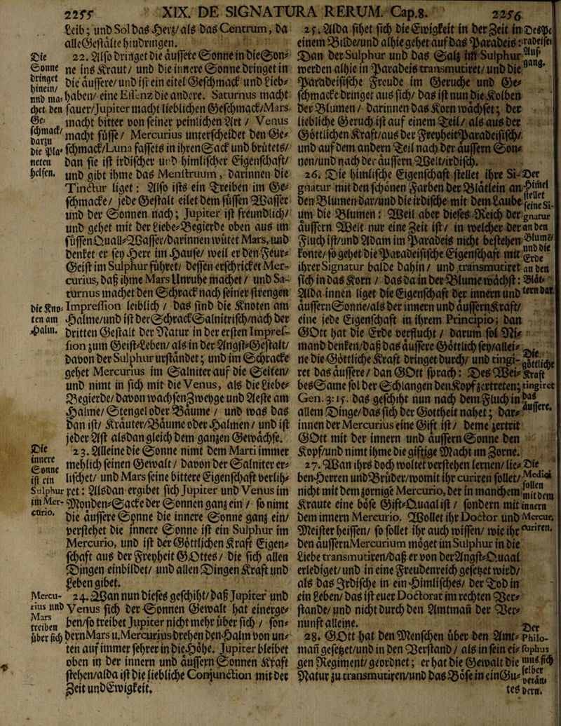 Mb; unp Sol t)a^ afö baö Centrum, Da aUe@c|ldlte {)inDi’inöen. £>te 22. $|Ifo Dringet Die dupe 0onne in D{c@on^ eonne ^e in^^'raut/ unD Dieiimcvc^onnebnndetin Sin/ ^uj]cve/unD i)f ein eiter@efd)macf unD 8ieb^ nnö nuv pabciv eine Eiltnz Die auDcre. Satnrnus mad)t uen fauer/Jupitermad)tlieblicpen^efd)macf/Mars f inacpt bittec i?on feiner pcinlicben 5(i’t / Venus Eu füffe/ Mercurius unterfd)eiDet Den(§5e^ t»ie ^la' fd)macf/Luna fafict^ in il)ven0acf unD brdtetö/ tiefen Dan fte ifl trDifebev urD bimüfeber C%enrd)aft/ Jjelfen, jbme Da^ Menilruum, Darinnen Die Tindiur (i^et: 2(lfo i|Iö ein ^reiben im @>e^ fd)macfe/ jeDe ®e)ta(t eilet Dem fiiflTen ^CBaffer unD Der 0onnen nach; Jupiter i|j freunDlid)/ unD flebet mit Der ^iebe^^egierDe oben au^ im fu(|enÜuaU^^a|]er/Darinnen anitct Mars, unD Denket er fei)^erc imJ&aufe/ meil erDen^^ur** @ei jJ im Sulphur fubtet/ Deflen erfebrief et Mer¬ curius, Daf ibmc Mars Unruhe macbet / unD Sa- türnus macbet Den @cbracf nach feiner flrengen oieÄnoTmpreffion leiblich / Da^ finD Die knoten am ten am ^alme/unD ifJ Der0cbracf@alnitrifcb/nad) Der ^alm. dritten ©ejlalt Der ^atur in Der erjJen Imprel- fion jum ©eifl^Seben/ al^ in Der $(n9fl^0eftalt/ Daoon Der Sulphur urfJdnDet; unDjm ©ebraefe gebet Mercurius im 0alniter auf Die 0eifen/ unD nimt in fid) mit Die Venus, alö Die Siebet' ^egierDe/ Dat>on maebfen^mebge unD 5le|Jc am ^alme/@tcngeloDer^aume / unD maö Da^ Dan ijJ/ ^rduter/®dume oDer^gmlmen/ unD ijj jeDer alöDan gleich Dem ganzen ©emdebfe. ^ie 23. ällleine Die 0onne nimt Dem Marti immer Sne gemalt / Daoon Der @alniter er^ dn lifd)et/ unD Mars feine bittere €*igenfd)aft Derlil)^ Sulphur rct: 5ll^Dan ergibet fteb Jupiter unD Venus im jiii .\icr- 9)?pnDen^0acb'c Der ©onnen ganj ein / fo nimt Die dujfere ©pnne Die innere ©onne ganj ein/ nerjlebet Die Innere ©pnne i|t ein Sulphur im Mercurio, unD ifJ Der@pttlicben^raft €igen^ febaft aup Dergrepbeit^OtteP/ Die ficb allen ^^jngen einbilDet/ unD aüen ^Dingen ^raft unD febengibet. Mercu- z4M^annunD{efeP gcfcbibl/b<^f Ji^plter imD *j?s »nö Venus ficb Der©onnen ©emalt bat einerge^ frdben ben/fo treibet Jupiter ni^t mehr fiber fid) / fon^ Uber fid) DernMars u.MerciiriusDreben Dendoalm Don un^ teil auf immer febrer in Die^^^be. Jupiter bleibet üben in Der innern unb dujfern©onnen Ä'faft fJeben/alDa ifl Die fieblicbe Gonjundtion mit Der geitunDCnvigfeit* zf.^llDa fibet fid) Die€it)igfeit in Der Seit insei^r einem ^ilDe/unD albie gebet auf Da^ ^araDeiP :>j;aödrei J5>an Der Sulphur unD Dap ©alj itfü Sulphur^“'* merDen albie in ^araDeio transmutiret/ unD Die ^araDeififdie greuDe im ©eruebe unD ®e^ febmaefe Dringet auP ftcb/ DaP i(J nun Die Kolben Der Blumen / Darinnen Dap ^orn mdd)fet; Der liebliche (Geruch ift uuf einem ^eil/ alP auP Der ® ottlieben ^raft/auP Der grenbeit^araDeififcb/ unD auf Dem anDern ^eil nach. Der aujfern ©on^ nen/unD nach Der du jfcrtt.9IBelt/irDifcb» 26* f5)ie bimlifebe ^igenfd)aft jJellet Jbve Si-©er gnatur mit Den febonen garben Der QJldtlein f Den.Q3lumen Dar/unD Die irDifcbe mit Dem Saube Ssi. um Die Blumen: '^etl aber Diefep Sveicb Der gnatur I duflfern ®clt nur eine Seit i|J/ in meldber Deranbcn glucbift/unD$(Damim^araDei^ nicht bcfJel)cn fome/ jb gebet Die 9>araDeififdbe€igenfd)aft mit ^ ihrer Signatur balDe Dabin / unD .transmutiret nn bcii peb in DaP Äorn / DaP Da in Der ^lume mdcbp: 55idf‘ ^IDa innen liget Die0genfcbaft Der innern unD duflreni©onne/alP Der innern unD dujfern^raft/ eiiK jeDe (jigenfebaft in ihrem Principio; Dan @Dtt bnt Die €rDe oerpuebt / Darum fol £>^i^ manD Denfen/DagDaP duffere ©ottlicbfep/allei^^ ne Die Göttliche Äraft Dringet Durch/ unD tingi- ret Da^ duffere/Dan ©Ott fpracb: ^OeP^ei^'^aft beP©ame fol Der ©cbiangen Den^opf vertreten; «ngircc Gen. 3:if. DaP gefcbibt nun nach DemglucbinS®! allem i^inge/ DaP ficb öer ©ottbeit nabet; Dar^ - innen Der Mercurius eine ©ift ip/ Derne jertrit ©Ott mit Der innern unD duffem ©onne Den ^opf/unD nimt il)me Die giftige Stacht im Sorne. 27. ®an ibrP Do^ molteberpeben lernen/ lic«* ©« ben^öerren unD^ruDer/momit ihr curiren füllet/ nicht mit Dem zornige Mercurio, Der in uiandbem<lJ|/J^f,^, traute eine bofe ©#Ouaatifl / fonDern mit inner« Dem innern Mercurio, Rollet il)r Dodor unD Mcrcur, ^eiperbeiffen/ fo füllet ihr auch miffen/ mieibr*^”'^^”' Den duffernMercurium moget im Sulphur in Die Siebe transmutiren/Da§ er oon DerSlngp^O.uaal erleDiget/ unD in eine greuDenreicb gefebet mirD/ alP DaP3rDifd)e in ein‘öimlifi^ep/ Der^oDin ein £eben/ Daö ip euer Do^orat im rechten Qöer^ panDe/ unD nicht Durch Den ?lmtman Der ^er;^ j nunftailein^ 28» ©Ott bat Den^enfcben über Den Qlmt^ phiio- man gefejbct/unD in Den Q^erpanD / alö in pin cU iöphus gen plegiment/ georDnet; er bat Die ©emalt Die | ?Pafur ß transmutiren/unO Daö ^ofe in ein©u^ j te^ &frn.