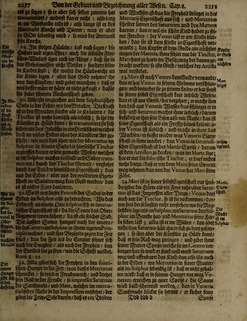 2i$7 ^ön^er®e6utttttt^^eJe^cf;nun3aHer®e^^ Sap.g. 2258 > foci:akrfic^fe(6ccjuborcn()at Mnb^ac^fenifl/banWeSrep^ejfbrmö^ traiisrnuam/ anbcrfl fancr ntc&t : atfolans Mercurü (gigenfc^aft auö jtd^ / «nb Mercurius cc ii» <3ß«flanbc tobt j(l / aifo iam cn bc^ fc^dDct immer bcn Satumum unb ben Martern ^mtmanö todS^t unb !5>icncr; mn er aber baroon / ban er mit ein fcljon ^inb ^aben ju feu^ in ©Ott tebenbig mirb / fomirbber^tmtman nergreuben : bie Venustd(!eramÄinbcbtei^ ' fem^neebf» • . ben / ban ftc i(^ bem^inbe m^i^enfi^aft ocr^ PJL. .^9‘3bff^oftenfuttern/ tafleucbfasen/bie ivanbt; ba^Tupferi)lbem@otbcamndcbllendürfet: Ä Materia, if)me febtet nur bie Tinam-, De ©oll I cos bit tlget cueb tm^ßege / bag il)r in Mars bam ju barte im JÖe(tfe;ma9 ber baoon ge^ jlralfct. ©ebctmnifTen nicht 9)ieijler / fonbern btin^ braebt metben/ fo i|lg ©otb / met^co ber Artifta I be^inberfepb; tbr molict bieJöanbe^iicbt an mot üer)^ebet, ^ bie i^oten (egen / aber baö ©äb nebntcr ibr 33‘MarsijtnacbVenerebem@otbePejtt)anbt/w bon ben^tenben/ unb sebet manchem / bageo banerbat Venus in feinem ©rimmeperfcblumf^arf n>o( bejfer mare er hatte eö nicht ^efauft / bafur ^t\v unb brauchet fie ju feinem Selbe/ er bat fonfl ’ ^ I ib^^ foU^t fchmere Üvechenfehaft geben, . in femo: fetbfl ^igenfehaft fein teibtich SOßefen/. ^3« Me- 30. Sttfo i|t^ imglei($en mit bem fulphurifchen ban er i(t nur ©rim / ber Perjebret; er macht ihm jttiien ©ube in ber ^rben mit benSD^etaüen, iOie^raft ben Selb auö Veneris ® afler/bao fchtinget er in iS ^ j i|t in ben SDJetaUen ftdifer ato in ^rdutern / bie geh/ unb Saturnus machte ibme teibli^ / barum Sr 'Tinaur i(t mehr bimtifch atg irbifeb; fo ihr ber begibett er ihm fein i^ifen alfo mit Üvufle/ baö iß in ^unjlter ^u J^utfe fomt / fr transmutirct fte ficb feine ^igenfehaft atö ein grejfrr feinet Seibeo; fetbcr/al$ baö g^bifeb^ in eimöimltfcbe^melcheö ber Venus ijl tiebtieb / unb niacht in ibme ba^ ffßien. an pieten §nben ohne beö Äunfrter^ 2trtge# CfBachfen/ erfriffet micber maöVeneris ^(gen# frhibt / mie man ban fil)ct/ mic ber Mercurius im frbaft in ibme machet / ban Venus in ütumali- i« ihm Sulphur in feinem 0ube bie bimtifche Tinaur f^ev €igenfcbaft i)t bce Martis @peife / barum listrieb ergreiffet/bamit er fein gemacht ^efen/ njelcheö i(^ bem Artiften ju benfen / mag im Marte tige; - er im Sulphur machet/in@otb unb@itbcr trans- hat er nur bie folarifche Tinaur, er barf nidh« ' mutiret / burd) ber Tinaur ©cmalt / per flehet mehr barju / bag er nur bem Marti feine ©emalt burch ba^ ^eil ber himtifchen ^igcnfd)aft; ban niag nebmen/ban Pon ber Venus bat Mars feine au^ ber ^rben / ober au^ ber ertobteten ^igen# Sdbe, fchaft im 0a(niter/mag fein ©otb merben/ ban 34-Mars j)l in feiner fethfl^igenfchaft nur fpro# Martis ifi nichte^ giji*e^ barinnen, be/gibet bie ^drte at^ ein geur tubt/aber Satur- fiBo Pie 31 *00 tfl «tt^ biefer Procefs be^ @ubeö in ber nus ifl ba^ gmpreffen aller ^inge / Venus barf ©onne ^rbcn im Sulphur alfr tu betrachten, ® 0 ba^ aud) nur bie Tinaur, fo i|l fie Polf ommen / bar# ^ Sui- <|tbrctch an einem Orte fulphurifcb in täturna- um frl^ bcr^unfKcr recht pcrgeben/mo bie*D}i6g# ?S^Sa- €igenfchaft ifl / ba bie 0onnc ba^ Ober# tichfeit lige/at^ imSulphur,moSaturnus bcnSul- turni Pi övegiment innen führet / ba ifl ein frtd^er 0ub. phur im J^auche bat/ unb Mercurius feine gaivfjf gpep ^ie duffere ©onnc bmtöert nach her innern / be fehen tdjl 1 atba ifl er im *2Billen / fan aber Suiphuc l&SiS* tmCentro imSulphui* in ihrem eigencnPriii- nicht/ban Saturnus bdtt ihn in gd) ju hart gefan# nipw/ cipiotpohnet/unb ihre Q5egierbe gegen ber Seit öcn : fribmaber berÄunfllcr ^U'Öutfcfomt/ toathf« frh<Jt / ban bie Seit al^ bie Creatur febnet geh hag er fein Dvab mag gingen / unb gibet ihme Metall« nach ber €npigfeit / al^ nad) ber grepheit / Pon feiner 5Dlutter 0pcife/ipetche fie im Centro per# ■ ber Sitelfeit to^ ju fepn / wie bie ^dhrift mclbet. borgen hat/fr wirb er (larf/unb wirft Satumum Rom. 8-22. weg/unb offenbaret ba^ ^inb/ban alfo ifl^ auch ßcr 3 2,2llba gibet fich bie grepheit in ben folari- in ber €rben / wo Mercurius in feiner Butter/ innm fehen 'junger in bic Seit: wan biefeö Mercurius alö im Sulphur Icbenbig i|l / bag er nid)t gchal# ‘^SfTrf greubenreidb / unb brebet ten wirb/ bag er in feinem ‘öungcr nur mag Ve-- fn Pen ^ fein 9vab in ber greube / fr impreflet Saturnus nerem erreichen ju einer @peife / bie 0onne - 4«ffmn hie ^anftmubt / unb Mars, welcher im mercu- wirb halb fcheinenb werbci; : ban in Veneris, rialifchen Dvabe in ber Impreffion entgehet / ber 0anftmubt bliefet fie berpor / er fochet feine gibethlegettr#@elebarem/bage4em^eiben i?)bbbbhb ©peife