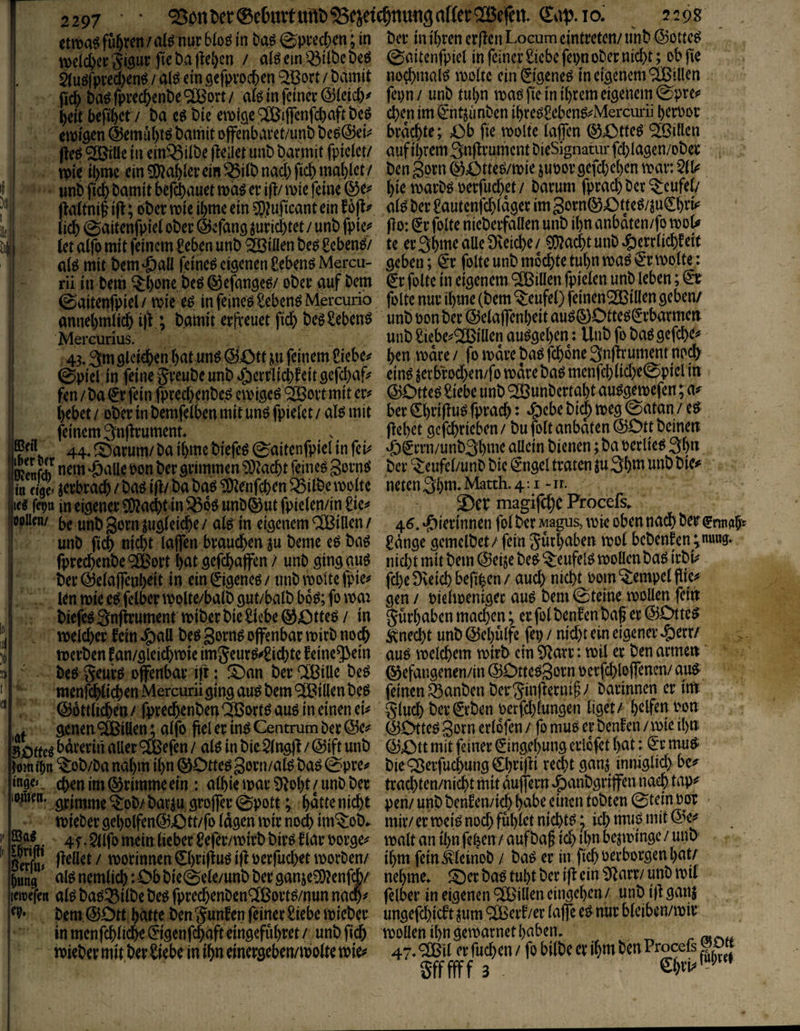 ttm^ führen / aB nur 6(oö in tag ©prectcn; in t»cr in i[)ren cr|?cn Locum eintrcfcn/ iint» @ot(cg n>e(ct>crgi3ur fic t)a|M)en / aigcinQ3iit)ct)eg ©aitenfpiel in feiner ticbefei)noDer mc^)t; ob jie §iugfpred)eng/algeinflefpvocben^Bort/t)amit no^bmalg i\)oitc ein 09eneg in eigenem <^illen ficb bagfprec&ente^ort/ a(g in feiner @ieidy fepn/ unt ml)n mag fie in i()rcm eigenem ©pre^> beit befibet / ba cg bie emige ®ijTcnfd)aft beg d)en im (^-ntsunben ibreg£ebeng^Merciii*ü beroor cmigen@emubt^batfiitoffenbaret/unbbeg@ei^ brachte; Ob fie molte taffen (^Otteg <2öitlcn fteg^ille in ein^itbe (teilet unbbarmitfpictct/ aufibrem3n|lrumcntbieSignatm-fcbIagen/ober mic ibme ein ^abter ein ^itb nach ficbmal)let/ ben3orn0Otteg/tt)iejuoorgefd}e()enmar:5t^ ' wnb ficb tamit befebauet mag er ifl/ mie feine ©e^ hie martg oerfud)et / Darum fprad) Der teufet/ fiattnif i|l; ober mie ibme ein 50?uficant ein fofl^ atg Der ^autenfehtager im gorn^Otteg/juCbet^ Üä) ©aitenfpiet ober ©efang surid)tet/ unb fpic^* flo: (^rfolte nieberfallen unb ibn anbaten/fo mou tet alfo mit feinem £eben unb Söiüen beg £ebeng/ te er 3bme aUe Dveiche / ^acht unD ^)errtichf ert atg mit bem^aü feineg eigenen üebengMercu- geben; ^r folte unb mochte tubn mag ^r motte: rii in Dem 5:bone beg ©efangeg/ ober auf Dem €t folte in eigenem Villen fpieten unb leben; ©aitenfpiel / mie eg in feineg £ebeng Mercurio folte nur ibme (bem 'teufet) feinen'SCBiüen geben/ annebmtii^ i|V; bamit erfreuet fich begSebeng unb oonber ©eiaffenbeit aug(5)C)tteg(yrbarmen Mercurius. unb Siebe^^iüen auggeben: Unbfo baggefd>c^ 43.3m gleichen bat ung ©Ott ju feinem Sieben h^n mdre / fo mdre bag fchone 3nfrrimimt no^ ©piel in feine Jreube unb ^)errlichfeit gefd)af? eing jerbrod)en/fo mare bag menfchtid)e©piel m fen / ba ^r fein fprechcnbeg emigeg ‘3[Bort mit er^ ©Dtteg Siebe unb ^SunDertabt auggemefen; a^ hebet / ober in bemfetben mit ung fpietet / atg mit ber ^brifrug fprach: »^cbe bic^ meg ©atan / eg feinem 3nfrrument . frehet gcfchrieben / bu folt anbaten ©Ott beinert , . 44. ©arum/ Da ibme biefeg ©aitenfpiel in fei^ ‘6eiTn/unb3bmc aUein bienen ; ba oerlieg 3bn IrcnfA grimmen 9}tacht feineg gorng ber ^eufel/unD bie ^ngel traten ju 3bttt unb bie^ ineigHerbrach/bagifr/babag^enfchen^ilbemolte neten3b«t‘Mä^^-4-i le« fern in eigener 5j)?ad)t in ^dg unD©ut fpielen/in £ic^^ 2)et magifchb Procels. floolien/ ungleiche / alg in eigenem ClBiUen / 46. •J)ierinnen fol ber Magus, mie oben nach Der (jrtnabf unD fich nicht taffen braudh^n ju beme eg bag Sdnge gemelbet/ fein Jurbaben mol bebenfen ;nmtg. fprechenbe'^ort but gefchaffen / unD ginggug nid;tmitbem©e4ebeg^eufelgmoÜenbag irbk ber ©elaffeuheit in ein ©geneg / unD motte fpie^ fd)e Dveich befrhcn / aud) nicht 00m Tempel fiie^ len mie eg fetber molte/balb gut/balb bog; fo mat gen / oielmeniger aug bem ©teine mollen fein biefeg 3nfirumentmiber bie Siebe ©Otteg / in prbaben machen; erfolbenfenbafrer©Otteg meid)er fein ^)all beg gorng offenbar mirD noch Unecht unb ©ebülfe fep / nid)t ein eigener ^err/ merben fan/gleichmie im^eurg^Sichte feine^ein aug melchem mirb ein St^arr: mit er ben armen beg §eurg offenbar ijt: !Oan berCCßiUe beg ©efangenen/in©Otteg3ornoerfd)loffenen/aug menfchtichenMercurii ging aug bem Villen beg feinen ^anben ber ^infternifrv Darinnen er iUt ©öttlicheo / fprechenben ^ortg aug in einen ei^^ gluch ber ©ben oerfd^fungen liget / oon .. aenen^iden; alfo frei er ing Centrum Der ©e^ ©DttegSornerldfen/ fomugerbenfen/mieibnü SOfteg bdrerin aller ^feefen / alg in bie^lngfr / ©ift unb ©Ott mit feiner Eingebung erldfet bat: ^;r mug^ Hmtl)n ^ob/Da nahm ifrn ©Otteggorn/alg bag ©pre^ bie ^erfuchung €bt’ifri r^d)t öunJ inniglid) be^ Ne». chenim©rimmeein : albiemar^^^obt/unDber trachten/nichtmitduffernJpanbgriffennaehtap«' npcn. gpitttme ^oD/ bar^u groffer ©pott; bdtte nicht pen/ unb benEemich habe einen tobten ©tein oor mieDergebQlfen©Ott/fo lagen mir noch im^ob^ mir/er meig noch fühlet nichtgj ichtuugmit©>e^ 4r. 5llfo mein lieber Sefer/mirb birg f lar oorge^ malt an ihn fehen / aufba§ ich tb« üejminge / unb' ßS / morinnen Cbrifrug ifr oerfuchet morDen/ ibm fein ^leinoD / bag er in fich oerborgen bat/ Mg algnemlich:Obbie©ele/unbberganje?DNnf(^/ nehme. tOerbagtubtberifreini)^arr/unDmit jctDefen alg bagt^ilbe beg fprecheuDen^ßortg/nun nach^ felber in eigenen Villen eingeben / unb ifr ganj Dem ©Ott hätte Den gunfen feiner Siebe mieber ungefchieft ^um ^eif/er taffe eg nur bleiben/mir inmenfchlic^©genf$afteingefübret/unbfich moüen ibn gemarnet haben. r mieber mit ber Siebe in ihn einergeben/ioolte mie^ 47» ®fr / fo bilbe er ihm Den Procefs , gffffff 3