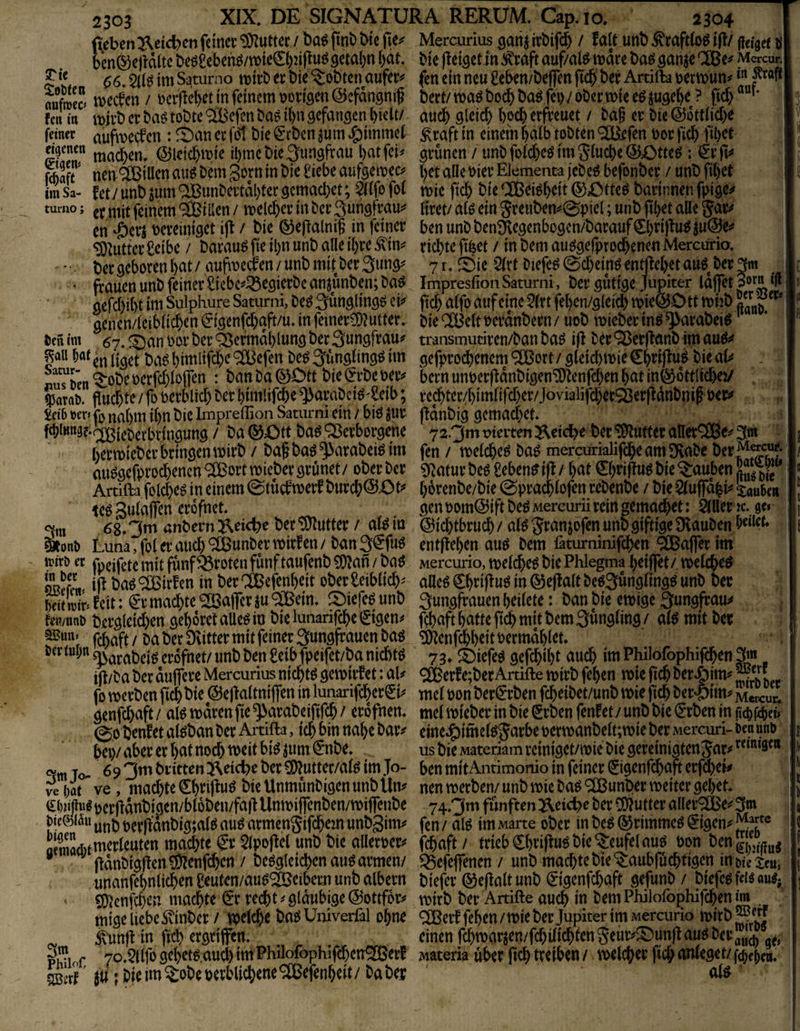 Rebenl^cici^en feinet: ‘3)Zuttec / ba^ ftnt» btc Mercurius gatij / falt unb ^raftlo^ i|I/ jfctgef ö Den®ejldltc be0£eben^/n)te€i)2,i(Iu^ 9etal)n i)at. Me flei^etin ^raft auf/alö wäre baö ganje CUBe^ Mcrcur. ?C6, im Süturno wilb er bie lobten aufer^ fen ein neu geben/beffen ftcb' ber Artifta »erwun^ aüfmZ / tjcrficbet in feinem tjüii^en Qicfdngmf bert/ waö bocb baö fei>/ ober wie ce juge^e ? ftcb fen in wjrb er ba^ tobte ® efen baö ibn gefangen hielt/ auch gleich hoch erfreuet / ba§ er bie ©ottliche feiner aufwecfcn : ^t)an er fo1 bie <^*rbcn jum Jg)immel ^raft in einem halb tobten ^fen oor fich filKt ngenen ©icichwi^ ihtt^c bie Jungfrau hat fei^ grünen / unb folcheö im fluche ©Otte^ : €rTt^ Saft nen Rillen auö bem gorn in bie ^iebe aufge weo h^l alle oier Elementa jebeö befonber / unb fihet im Sa- fet / unb jum ^Bunbcrtdl)ter gcmachet; Ötfo fot wie fich bie CCßei^h^Jil ©^Ottcö barinnen fpige^ tumo; j-^inem Villen / welcher in ber Sungfrau^ Hret/ aU ein 5reubem0piel; unb fthet alle Jar^ cn ‘Öen bereiniget i|I / bie ©ejlalnil in feiner ben unbbenäiegenbogcn/barauf€h#u^ ju©ei? ‘Ü)lutter £eibe / barau^ fie ihn unb alle ihre ^im richte fifeet / in bem aueJgefprochenen Mercurio. ' bergebo«nhat/,aufwecren/unbmitber3ung^ 7r.^Öie 5(rt Diefe^0chein^ entliehet auf ber 3m ' frauen unb feiner ^iebe^^lÖ^gicrbe anjunben; baö Impresfion Saturni, ber gütige Jupiter idflTet 3or“ ‘ff gefchiht im Sulphure Saturni, be^ 3ünglingö ei*» fich alfo auf eine 5(rt fehen/gleich wie©0 tt whb ' genen/leiblichen ^igenfehaft/u. in feiner?D?utter. bieCCBeit oerdnbern/ uob wieberinö ^arabeiö t)cn im 67. l^an bor ber '^efmdhlung ber Sungfrau^^ transmutiren/ban baö i|I ber ^erjtanb im ^au hat hibiiiß)*^ ^CBefen be^ ^üngling^ im gefprochenetn ® ort / gleich wie €h#uö bie aU . nuT&en ^obe berjbhloflen : ban ba ©Dtt bie (^rbe beiv bern unberfldnbigen^Ienfchen hat in^ottlichej/ . ^arab. fluchte / fb berblicl; ber himlifche ^arabci^'£eib; rechter/himfifcheivJovialifcher^Oerfldnbnip ber^ M »er» fj5 nahm ihn bie Impreffion Saturni ein / biö jur fldnbig gcmachet. fchiKttäf-ofgieberbringung / ba ©Ott ba^ ^ßerborgene 72.3m uieiten ^eic^e ber ‘^tter aller®3m h^i^tt)ieber bringen wirb / baf ba^^arabei^im fen / welche^ ba^ mercurialifche am Ovabe ber ^^'l^* au^gefpro^encn®ort wieber grünet/ ober ber ^iiatur beö üebenf ift / hat 0)ripuö bie Rauben Artifta fblcheö in einem 0tücfweif burch©Ot^ hor^nbe/bie 0prachfofen rebenbe / bie ^luffahi^ ^aubcii teö gulajfen erofnet. gen bom©ift beö Mercurii reingemachet: äller k. ge» 11 3m 3^ anbern j^eiette ber ‘üJlutter / al^ in ©ichtbruch / al^ granjofen unb giftige ^Hauben I i l»onö Luna, (bl er auch ®unber wirf en/ban 3€fuö entliehen au^ bem läturninifd^n ®ajfer im trirö er fpei(bte mit fünf Broten fünf taufenb ?OIan / baö wercurio, welchem bie Phlegma heiffet/. welche^ QRcffV ifl baö ® irf en in ber ® efenheit ober leiblich' alleö Chnfluö in ©ejlalt beöSüngfingg unb ber ^tUifeit: €*rma(^)te®a(fcrju®ein. lOiefe^unb 3ungfrauenheilete: bau bie ewige 3ungfrau^ ; feti/unb bergleichen gehöret alleö io bie lunarifche €igen^ fchaft hafte fich mit bem Jüngling / al^ mit ber fchaft/ba ber Dvitter mit feiner Sungfrauenbaö <^enfdhhtitbermdhlet. brrt«i;n sn^rabeiß erofnet/ unb ben £eib fpeifet/ba nidbW 73. lt)iefe^ gefchiht auch im Philofophifdhen ijl/ba ber dutfere Mercurius nichts gewirfet: ah ®erfe;ber Artifte wirb fehen wie (ich ber^im^ fo werben ftdh bie ©ejlaltnijfen in lunarifcherS*h mel oon berC'rben fcheibet/unb wie fich ber^piin»» mckuI genfehaft / alö wdren fie ^arabeififch / erofnen. mel wieber in bie Srben fenfety unb bie (Erben in fi^frhet» ©0 benfet al^ban ber Artifta, ich ^ia «ahe bar^ eine^imelf Jarbe berwanbelt;wie ber Mercuri- ben uno | bei)/aber er hat noch weit bi^jum(E*nbe. us bie Materiam reiniget/wie bie gereinigtenSap’^^**^’^^“ ^ 3m To- 6 ? 3^ brieten Ji^etcbe ber 5DIutter/al^ im Jo- ben mitAntimonio in feiner (Eigenfchaft erf%h | [ ve t)at ve, machte Cht^ifiu^ bie Unmünbigen unb iln^ nen werben/ unb wie baö ® unber weiter gehet. | j pcrfldnbigen/bl6ben/fa|I Unwi(fenben/wi|fenbe 74.3m fünften ^eic^e ber 0S)Iutter aller® e»f 3m j l)i>e)i5u per(lanbig;alfJ auö armenSifchem unbgim»' fen / al^ im Marte ober in be^ ©rimmeö ^igen^ j aemadumerleuten machte ®r5lpo|Iel unb bie alleroer»' fchaft/ trieb €hfi|Iu^t)ie Teufel auö ^ fldnbigllen^Dlenfchen / bergleichen auö armen/ ^efejfenen / unb machte bie‘$:aubfüchtigen iOötctcu; unanfehn(ichenOeuten/aur®eibemunbalbern biefer ©eflaltunb ^igenfehaft gefunb / bieferfd^aur; ' fSicnfchen machte (Er rechte gläubige ©ottfbr^ wirb ber Artifte auch m bemPhilofophifchenim | mige liebe ^inber / welche bar Umverfal ohne ® eif fehen / wie ber Jupiter im Mercurio wirb ® ^unjl in fid) ergrijfen. / einen fd)warjen/fchilichten5eutv5^un(IaurberJi[^g^, Änf 7oMfo gehetr.aud) tm PhiIofophifchen®eif wateria über (Ich treiben / welcher fich anleget/ ; bie im ^obeperbli(^ene®efenheit/babep ol^