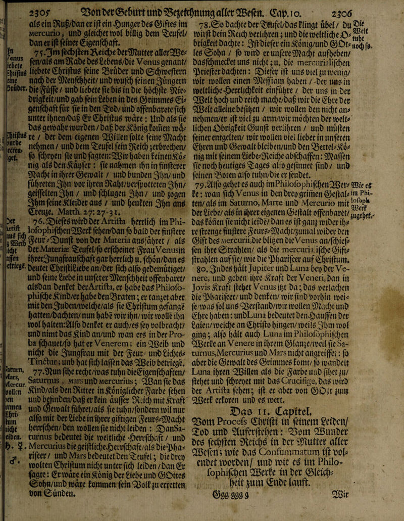 ^enus iebefj «ne Srti&fr* 3» jur&e ecfeu» :g«t ^et irtiil: 1tt3 ftc5 mtih m iffett rtridg?. »atum, vlars, vlercur ooUcn )cn irmCB lixii him m »Den. 2 3 05* ^0ttl)et®e6uttuttl>^ejefc5nitn9 aller ®efen^ (Tap.io. 2^6 oI^e{n9Ru§/l)anert(^cm»g)URöect)c^®iftegim 78.@oöad)(cDer‘$:eufel/DaöFHn3t übel/ Mercurio, unD öleicbetmol billig Dem Teufel/ mitf^bdn9veic^tedi()ren;unt)bietDcWicbeOÄ'^ t)att tx feiner ^iöcnfd&ajif» bri^feit baebte: biefer ein .^onlg/unb S fj. 7^3*^fe<^pen^ei<;^cbcr^utferaller®e^« (eö@ol)n / p) n?irb erim|l*reS[)?acbt aufbeben/ fen/alö am 9vnbebc^£ebenö/bic Venus genant/ basfebmeefetun^ nicht ;ii. bic mercurblifeben liebete 0)ri|lug feine ^Örüber unb (gcbmeflern ^riefierbaebten: J^tefer i|t unö üicl ju tvenig/ nach ber 9)?enfcbbeit/ unb mufcb feinenSüngern wir wollen einen ‘D3Zcjfiam haben / -ber uno in bie§üffe/ unb liebete ftebi^ in bie bbdbfle weltliche‘öerrtiebfeit einfübre / ber unö in ber brigfeit/unb gab fein £eben in beö ©rimme^ ^i^ ® eit hoch unb reich macbe/ba§ wir bie »^bre ber genfebaftfür fieinben^ob/unboffenbaretefteb ® eit alleine befiben / wir wollen benni^tan^ unter ibnen/baf ^r €bri)iu^ wäre: Unb al^ fie nel)men/er ij! oicl ju arm/wir mochten ber welt^ ‘ ba^ gewahr würben / bag ber ^6ntg Bornen wd^^ lieben öbrigf eit @unfl oerlihren / unb mü|len re / ber bem eigenen ® illen folte feine “^Itacbt feiner entgelten/ wir wollen oiel lieber in unferen nehmen / unb bem Teufel fein 9veicb jerbreeben/ 0)rcn unb Gewalt bleiben/unb ben ^ettel^^o^^ fo febrpen fie unb fagtentÖBir haben feinen nig mit feinem 2iebe^3Reicbe abfebaffen: OD^affen nig al^ ben Raufer: fie «ahmen ihn in fi'n|fcrer fie noch heutigem ^agesJ aifo gefinnet finb / unb 5[tadht in ihrer ©ewalt / unbbunben3hn/unb feinen 33oten alfo tuhn/bie er fenbet. führeten3hn ror ihren Dvaht/uerfpotteten Sh^^ 79.ä[lfo gehet eö auch imPhilofophifcbenißeiv ?3Bfe es geifclten3hn / unb feblugen 3hn/ «nt) jogen fe: wan fiel) Venus in benbreo grimen ^cftals^ini phi- 3hnt feine Äiberauö / unb henften 3hti ten/al^im Satumo, Marte unb Mercurio mit^®^** Creuje» Matth. 27:27*31* ber Siebe/ al^ in ihrer eigenen @ejfalt offenbaret/ lu/eW*- 76.j^tefeöwirbber Artifta herrlich imPH- ba^fonen fie nicht leibe/ban es iltgan^wiberih^f lofophifeben®erf fehen/ban fo balb ber jtnftere re ffrenge ftnjfere 5eur^?50?acbt/iumal wiber ben SeurVÄunft t>on ber Materia au^fdhret / al^ ©iftbeö Mercurii,ble bli^en bieVenus an/febiep berMateriae ^eufel/fo erfebeinet §rauVenusin fen ihre 0trahlen/ alö bie mercuria.ifcbe ®ifi^ ihrer^ungfraufebaftgar herrlich u. febon/ban eg jfrahlen auf fie/ wie bie ']>harifcer auf ^hriftum* beutet €hriffiSiebe an/ber ficb alfo gebemütiget/ go. 3nbcg halt Jupiter unb L,una bei) ber Ve- unb feine Siebe in unfcier SOf enfebheit offenbaret/ nere, unb geben ihre .^raft ber Veneri, ban in ttlgban benfet berArtifta, er habe ba^Phiiofo- Jovis ^raft flehet Venus ifet ba; bng oerlacben pWfcbe ^inb/er habe ben^raten; er tanjet aber bie ^J>barifeer/ unb benfen/ wir finb oovhin wei^ mit ben3uben/welcbe/alg fie Chriffum gefange fe/wag fol ung Q3crffanb/wir wollen SÖtaebt unb hatten/baebten/ nun habe wir ihn/ wir wolle ihn ^'hrc haben: unbLuna bebcutet ben^auffen ber wol balten:2llfo benfet er aueb/eg fei) oolbraebt/ Saien/ welche an ^brif^o hingen/ wcilg ßhm wof unb nimt bag ^inb an/unb wan erg in ber Pro* ging; alfo halt auch Luna im Philof6phifd)cn bä febauet/fo bat er Venerem; ein '2Beib unb erfe an Venere in ihrem 0lanjc/wci( fic Sa- nicht bie Qungfrau mit ber Se«r- unbSid)tg^ turnus,Mercurius unb Mars nid)t angrcifjFct: fo Tindur; unb hat ficb laffen bag ® eib betvieg'd aber bie ©cwalt beg ©rimmeg f omt/ fo wanbclt 77»‘3ifun fibe reebt/wag tul)n bie€igenfcbaften/ Luna ihren '2BiOen alg bie garbe unb fihet^u/ Saturnus, Mars unb Mercurius; ® an fie bag ff cl)et unb fcbrepet mit bag Crucifige, bag wirb Äinb/algbenS'vitter in königlicher Sache fehen ber Artifta fehen; iff er aber bon 00 .it ^mn unb Mnben/bag er fein duffer 9vdd) mit kraft ’ ® erf erf oren unb cg wert, unb Gewalt führet/alg fie tuhn/fonbern wtl nur J)a0 11 ♦ €(tpftelt alfo mit Set £icbc in il)W gipsen Scur«^?^t -jsom Procefs Siiriftt in?0bcit/ turnus bcDeutet bie meitlic&e .©enft^Aft / unb odiftm «»MVfW tu bei- swuttcr afte Mercurmsbiegei)«ic{)e.?)erifci)oft/aföbiel\[)a^ rifeec/ unb Mars bebeutet ben Teufel; bicbtci) twltenS^eittiimnid)tuntctfici) ieibcn/ban®c fubct WOtbcn/Wlb iXiC liil Philo, fagte: (Jr wäre ein konig ber Siebe unb ©Otteg fophifö)CU ®C-lTe lU bCC ® oh«/unb wäre fommen fein ^olf ^u erretten ^Ubc lauft. bon0ünberi* ©Ö99995