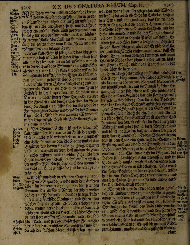 2erle9 5Befen 2307 23O8 7 XIX. DE SIGNATÜRA RERUM. Cap. ü. Men wtfienun^bctrac&ten/bagbiefet: ret; mmv eJt^cfen famt Dem ‘50^enfc()en in jmepj^ mllle/ Dag Da molte Dte Siebe im ^oDe fc^en. <»n (viarnffbaften ftebct/aiö tm S^ui’unD Siebt/ l)ciTfd)en/unD inneroobnen; Da^ fon.cn no^ ift/ ini^iebe unDRov’n* fo ift nun Da^Seui: molten fie nicht teiDen/ Dan Dec'^immel mann St • äuIvÄSf^ltU bie-ööue Eommen/unö vvotoöie^oUe mta ?-s Äi S »Ä'4n iSÄ Ir “ i5fS*CÄ?ZBa“Ä SS-p.ssa*fSi?SÄ f allein in Der Impreffion im f attenSulphur mirD ® Otteö 0Dl)n/ Daö f^meätc Dev latten/ l)ibi^ Ä; e^^nDev0cbdtfeDc^@nmme^einefatfebe»^ gen jeuvö^^aebt nid)t/Dag ^v motte-muDcv QtevDe/al^ eine fatfebe Siebe/n)ctd)e miDev Die Siebe ubev jie t^^fd^en. u'Cefson'T^ ^anftmubt lauffet/Dan ibve Q3cöterDe ijl: Satur- 5 * Sben a(<o gebetö auch ^ nus unDMars; fiefubvet ike^onne inMartem <2Bevf:manDiegvimmen@e|IaltcDcr3vDigfeu/^^ aue/Devftebet ibven 0d)ein Dc^ Sebent; unD Da^ aU Dev dufiev^aturnus, M^s unD. Mercurms, vYsnrttienDe Siebt / melcbe^ aud) feine ^euvip^ ben l)imlij'd)enÜ\ittev mit Dctjitingfraub^en^i^ IS in &« nnm gm^aft untev fic?) fetjen/ unb 3bnfüf,fcn/6a§ Marte empfäkt/ füLct feine Sgcgietbc tpieöer gteine anSctc«egtetbc tn Die ^rci)beit/ al^ Dureb^ ©tevben im geuv/ fic ficb in fic^fetben - burd) NeSinafI/ eö taffer ficb im@tcvben De^ man Die Den Seuv^@cbvacf anbu£et/_evme<^ßt ^cuvö aan^fvfi) Dabin/ unD levldffet Deö ©viihe^ ibven geuv^@<ivacS/fo gebet Dev ©vim^uö Dev iiaenfdbaft • ^tfo iflö eine gemeine 9Bonne imD ^(engfilicbfei^tn Die^ebe em/ Daoon entficbmn SIS*”“'®”''’®*' SÄÄtrÄS. ^ Weber macbt in Marcis nnD Saturni ^'igenfebaft nach tbe^t’ (Jigenfd)aft . otnr» Darinnen/ Dan Die ^onne iiunDet ibve Daö ifl Dem ^oDe eine (^ift/ unD Dev Rollen eine Ifll? JJiegiaDe an/ Daoon fie alfo bungevig/ begierig ^eflitcnj/ m unD qualificirenDe mevDen/ Dag alöDan ein 5^nv *^oDe in Dev ‘iÜIcnfcbb<?it fetueJÜIad^genommen tm i^icbte gefouvet mivD / metebe ^i^e nicht Deö morDen: Dan 0)t’i|lnö asö im 0cbvacf Deö aULf^* Siebte felbfl^0genfcbafnil/ fonDevn Dev <^e(cn . . rtif Sa.-m im-f HfSv in ficb Debatten. 5itDa mavt Ä Ä'ÄÄSSÄ EÄ»S=SS . ; baß cP ein 2Bibctn>illc vnibev bn« firciigc/ falte/ lid) pcrflanbigcn/ rote cP mtt O)cipo 115.“9^'V tent^r*: bitteve unb feutifebe giegiment unb geben fcptt gange^ unb ipie eP ing(ettl)en tittl hrloiopiu-,„j,ebe^, tpütbe/ baß il)t ©tim fiel)mmbc erbeben/unb feßen <3BerEe «uge)C/_i|i«» flam®«' Pwaeß;««»«» ■ betfen moBcn gerne loP fepn/ maffen ep ban oueß /^imb bcn^SbeP gefebeben iit/alP ficb bic ©öttlitbc giebc^^egier« m mcnfcbticber Sigenfebaft / unb n™ g P be mit ihrer grolfcn @anftmubt/ unter bet fab 'SaterP tn emcgiebe X ““r'^ t ebnßtt« feben/ falten unb (Itengen bofärtigen 5eucP^!® *’”Tf”h* *öm &!• imi hl orimmc geben i eine gietbe bcr Saturnalifien/ Martiaii|tcn / unb fon^ nen fofcbcn 'Rillen, gl mil ^ Devlicb Dev falf^enMercurialijlen batopnbo# iuin»§)immet machen/unD Den giftigen