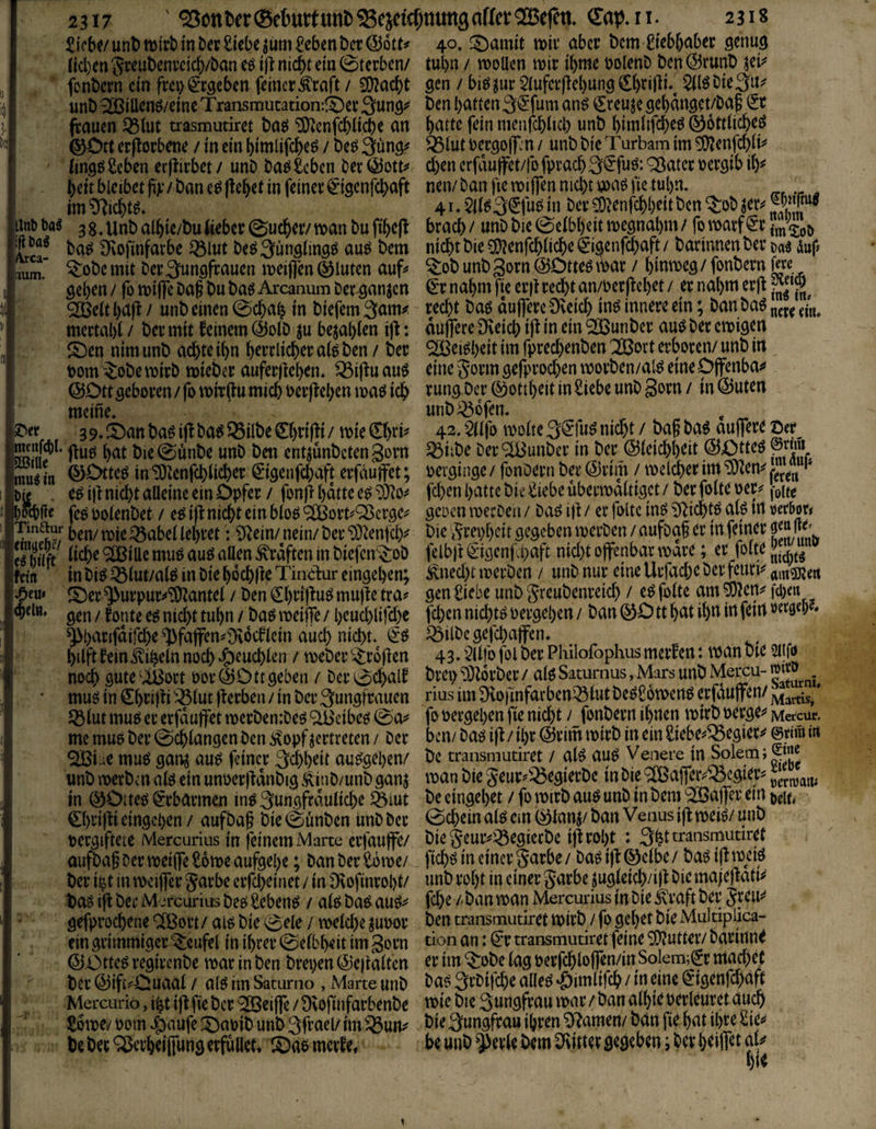 £iVb^/ unt) nsirb in ber Siebe ^üm Seben bet @6tt^ lid)en Jteubeni’cicb/ban eö i|l nicht ein 0terbcn/ fcnbcrn ein frei^^'rgcbcn feinet’^raft / SOIacht unD ^iüenö/eine Transmutation:!t)et feauen ^iut trasmudret ba^ SDicnfchlicbe an ©Ott erflorbene / in ein bimlifche^ / be^ (ins^Seben erjlirbet / unb ba^ Seben ber ©otti^ beit blcibct pjc / ban e^ liebet in feinet’ ^igenfebaft im^f^icbt^» ijtt> m 3g. ^nb aibie/bu Ueber 0ucber/ mn bu fibefl ba^ Övofinfarbe ^lut beö^ungtinsö au^ bem lumf ^öbc mit bet’Sunöfcauen meiflen ©luten auf# Ö^b^tt / fü mijfe baf bu baö Arcanum bee^anjen SSBett bdft / unb einen 0cba| in biefem 3am^ mertabl / bet mit feinem @oib ju bejabien i|f: S)en nimunb achte ibn b^tdichecai^ben/ bee t)om^obemipb mieber auferjfeben. ^i|fuau$ ©Ott sebot’en / fo mir(fu mich bet’ffeben maö ich meine. 3 9. fOan baö ijf ba6 Q5ilbe 0)t:i)}i / mie €htt^ jfuö bat bie0ünbe unb ben entjünbetenSovn mu^in ©^deö inTÖienfchiicher (^’igenfehaft erfauffet ; b« . e^ i|t nicht alleine ein Opfer / fonji batte e^ bocbfle fc6 Polenbet / eö ift nicht ein bto^ ^ot’t#'^ci’3C# Tmaur ben/tPie^abcUebretSRein/nein/bet’‘b}lenjdy eSt Graften in biefen^^ob fdn in bi^ Q3iut/al£5 in bie bochlle Tindur eingeben; ^eu# ^er ^ut’puc^^antei / ben ^btifluö muffe tra# gen / fonte eö nicht tubn / baö meiffe / beuchlifd)e ^bacifdifdx ^fafen#0^6cflcin auch nicht. hilft fein Bibeln noch ^euchien / rpebei’'-^r6|fen noch gute‘ISott por©Ottgeben / ber 0chalf muö in €bd)f i '^lut ff erben / in ber Sungfrauen ^lut mu^ er erfduffet merbentbeö ^cibcö @a^ me mue ber Schlangen ben ^opf vertreten / ber ^i.;e muc5 gan^ au^ feiner 3chbeit au^geben/ unb merben afe ein unperffdnbig Äinb/unb ganj tn ©Otteö Erbarmen in^ jungfräuliche §iut 0)ri)fi eingeben / aufbaf bie0ünben unb ber pergiftete Mercurius in feinem Marte erfauffe/ aufba§ Der meiffeSome aufgebe; banberSötpe/ ber i^t in tpcijfer garbe erfcheinet / in iKofinrobt/ boö ijf ber Mercurius bee^ Sebent / altJ bat^ au^#' gefprochene ClBort / alö bie 0ele / welche ^upor ein grimmiger Teufel in ihrer @elbb<it im 3orn ©Otte^ regirenbe war in ben brepen ©eifalten ber ©ift#Ouaal / alö im Sacurno , Marte unb Mercurio, i^t iff fie ber ^OBeiffe / üvofinfarbenbe Sowe/ Pom r^aufe ^Oapib unb 3frael/ im be ber ^erheiffung erfüllet» lOae merf e. 40. !^amit wir aber bem Siebhaber genug tubn / wollen wir ihme polenb ben©runb ^ei^ gen / biö^ur Sluferffebung Cbrijli*^ $ltö bie 3u^ ben batten Si^fum an^ €reujegehdnget/baf (5r batte fein menfchlicb unb bimlifche^ ©ottliche^ ^lut Pergoff. n / unb bie Turbam im ^enfchli^ d)en erfdu|fet/(b fprach 3<5fuö; ^ater Pergib il)^ nen/ ban jie wiffen nid)t waö fie tubn. 41« 5ll^3©ug in ber 5Dfenfchbeit ben ^ob jer^ brach / unb bie 0elbbeit wegnabm / fo warf €r imZo\> nicht bie ^enfchliche^igenfchaft/ barinnenberD«^ auf ^ob unb 3orn ©Otteö war / hinweg / fonbern fdc ^r nahm fie erff redht an/Perffehet / er nahm erjf recht baö duffere Üveich inö innere ein; ban ba6 dufrere IKeich ifl in ein ^unber auö ber ewigen SiBei^bdt im fprechenben '2Bort erboren/ unb in eine Jorm gefprod)en worben/al^ eine Offenbar rung Oer ©ottheit in Siebe unb gorn / in ©Uten unb^ofen. 42.5llfo woltej^fu^ nicht / ba§ba^ auffere ©er^ ^iibe ber^unber in ber ©leichhdt ©Otteö perginge / fonbern ber ©rim / welcher im ‘b)len^ * fd)en hatte bie Siebe uberwdltigct/ berfolteper# j-one gcücn werben / baö i)t / er foltc inö Sf^ichtö afe in »erbor» bie 3rei>hcit gegeben werben / aufbaf er in feiner felbft€*igenf oaft nid)t offenbar wäre; er folt^Ji^^^g i^ned)t werben / unb nur eine Urfache ber feurio gen Siebe unbgreubenreid) / e^folte am^len^ fd)en fchen nichts Pergehen / ban ©O tt hat ihn in fein »e w?. ^ilbegefchaffen. 43. ■’^llfo fol ber Philolbphus merfen: wan bie 2iifi> brei> 93l6rber / afe Satumus, Mars unb Mercu- ratw rius im ürofinfarbenQ3lut be^Sowenö erfduffen/ JyJartLs, * fo Pergehen fie nid)t / fonbern ihnen wirb perge^ Mercur. ben/ baö iff / ihr ©rim wirb in ein Siebe#^egier#^ ©dni in bc transmuriret / al^ au^ Venere in Solem;Sije wan bie geur#^egierbc in bie ® affer^® egier# be eingehet / fo wirb au^ unb in bem ’2öaffer ein t,cu, 0chein alö ein ©lanj/ ban Venus iff weiö/ unb biegcur#^egierbe iffroht : Sht^rä^^smudret ftchö in einer Sarbe/ baö i)l©elbe/ baö iflweiö unb roht in einer garbe jugleich/i)l biemafeftati^ fche /' ban wan Mercurius in bie ilraft ber Jreu^ ben transmutiret Wirb / fo gehet bie Muldpiica- don an: ^r transmutiret feine SD?utter/ barinn^ er im ^obe lag Perfchloffen/in Solem^^r mad;ef ba^ Srbifche alleö *öimlirch / in eine (5igenfd)aft wie bic 3ungfrau war / ban alhie perleuret auch bie 3ungfrau ihren tarnen/ ban fie hat ihre Sie#* be unb $evle bem Flitter gegeben; ber helfet ai#*