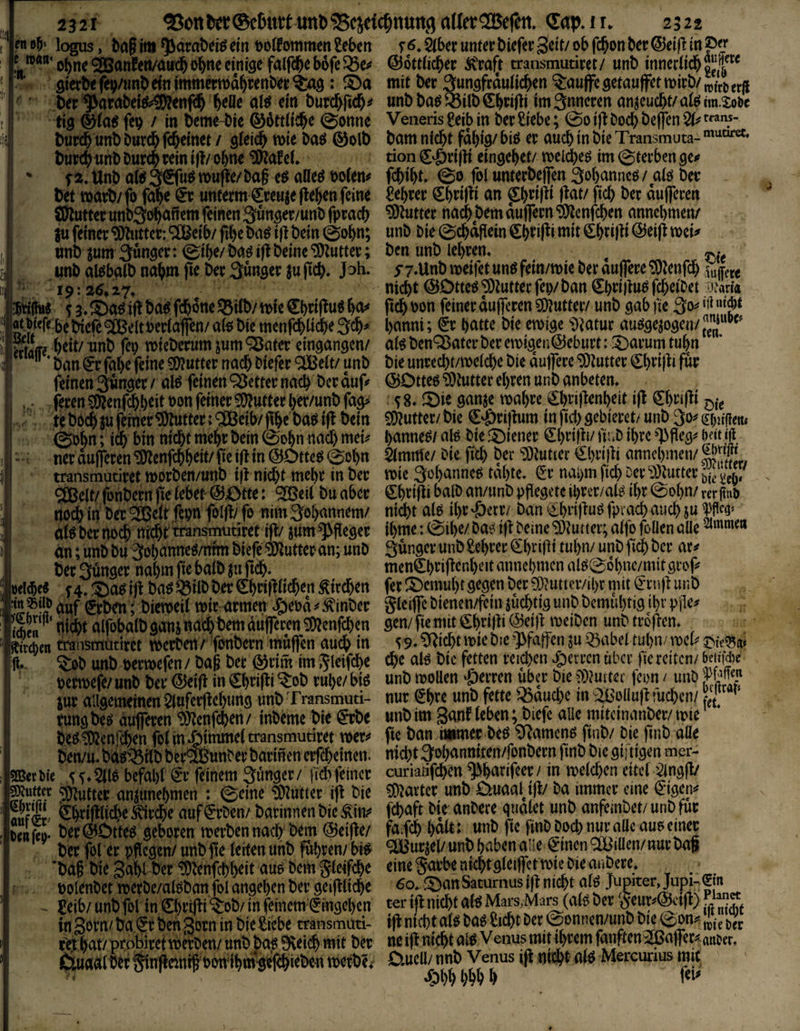 i logus, ba§ii»^atobeiSein t)o(fommcn?c()«t r6.^beruntetbief«S«it/obfc5onbct@eiflin0« f, *'''o5n<9!Banf(ti/<>itcbobnecitiisc falfd&eb6feS5e# ©öttfic^et ÄWt transmutiwt/ unb mnerlid&o“|'“ gietb« fev/tmb «in immcrroä^tenb« : ®a mit btt atingftdulic^n ^i:auffc gefanf}tt wirb/ „(tj,jj  * f ,bet'^arabefft>3Äftifd& fteDt ai* «’a butc^ftd^# nnbba«®i(b€b«(li im inneren anjeMcbt/afeim-Sote 1 ' tig @ia« feg / in beme-bie ®6ftti#e @onne Veneris geib in bet Siebe; @0 ifl boeb belfcn 2t iS but(b «nb bntfb (feinet / gieicb mit bn« @olb bnm nicht fähig/ bis ec auch in bic Transmuta- bucch«nbbutchteini|l/ohne SWafef. tion5-öti(li eingehet/ meläjes im@tecbengcK * f a. Unb als 3®uS nm(le/ba§ es nDeS 6o(en< fchiht. & fol unteebeflen Sohannes / als bet bet matb/fo fahe €r untetm gceuje flehen feine Sehtec Shtifli an ^tifli flat/ fich bet äufeten SDluttec unb^dhaftem feinen 3önget/unb fpcach hattet nach bem äuffetn Slcnfchen annchmen/ |u feinet Shlnttct: ^Cßeib/ fihe bas ifl bein 0ohn; unb bie ©chaftein Chnf^i mit ehtifli @tifl »et nnb jum Sänget: ©ihe/bas ifl beine SDluttec; ben unb lehren. ^ 5 unb aisbalb nahm fte bet Sänget ju fich. J^h. yy.Unb meifet uns fein/mie bet auffete SOlenfch sujfe« ii ’■ -19:86.17. nicht©OftesSDluttecfep/ban€hti|lusfcheibet «ari« jwihi« 13.S)asifl bas fchoneSBüb/mie ShrifluS ha< fleh »on feinet äuffeten SDluttec/ unb gab fte 3o^ 'rt»'«« ’’ “‘><'fe bebic(e9®eltBer{affen/a(6biemenfdh(iiih<S^' hanni; €t hatte bie emige Dlatuc ausgejogen/™*”' i Waffe ^eit/unb fep »iebctumjum*3ßnfer eingangen/ atSben‘3$atccbccett)igen©ebuct:S5acumtuhn 3  ■ ban gt fahe feine SDluttec nach biefec SJBelt/ unb bie uncecht/melche bie äuffete SDluttec Shtifli fät feinenSängerv als feinenSSeftecnach betäuf« ©Dttes SDluttec ehren unb anbeten. fecen SDlenf#eif bs« fetaec SDluttec hec/unb fag» s 8.2)ie ganjc roahee ghtiflenheit ifl Chtifli oi< . te bdch SU fetnetSDluf tec: SJBeib/ flhe basifl bein SDluttec/ bie g-öriflum in fiih gebiecett unb So« seligen, (^Dhn; ith bin nicht mehr bein @dhn nach met hanneS/ als bie ©ienec ghtifii/ l'inb ihre >'Pfieg« m f , -. net äuffeten SDlenfchheit/ fie ifl in ©OtteS (Sohn 21mme/ bie fich ber SDluttec €hei|li annchtnen/ i transmütitet »orben/unb ifl nidK mehr in bec reieSehanncStahte. ecnai)mfichoccD3lutteCi,jjj;jj,/ ' Sjßcit/ fonbecn fte lebet- ©Otte: 2Beit bu aber Shtifli halb an/unb pfiegete ihctr/als ihr (Sohn/ tec gm» i nothm bec'2Bcit fei)nfolfl/fe nimSohannem/ nicht als iht-öere/ban ehiiflus fpcach auch suWtiji aiSberno^ nc^rtransmutiretifl/sum^fiegec thme:(Sihe/basiflbeineSDluiicv;alfofollenalle^'®e‘' an; unb bu SohanneS/tifm biefe SDluttec an; unb Sänger unb gehret ghvi(li tuhn/ unb fiih bet ac# bet Sänger nahm fie halb fu fich. mcnghriflenhcit annchmen als@ohnc/mtt geof »eiche« f 4. .'©as ifl bas Q3flb bet Chnflüchtn Sitdhen fec ©emuht gegen bet SDluncc/iht mit gcnfl unb ™?'?auf geben; biemeii mit atmen c&ePä^Äinbet Sleiffcbiencn/fein süchtig unb bemuhtig ihr Pile» S''’'nichtalfobalbgan5nachbemdufrecenS»lcnf(hen gen/fiem(tehti|li@«)l ivetbcn unbttoflcn. Sea traiisfflütitet »erben / ftmbetn mäffen auch i« S 9. Glicht »le bie gjfaffen su ibabcl tuhn/ »eh s»fcd5a. g. . ^ob unb peewefen/ bag bet ©tim im ^leif^e che als bic fetten reichen ^»erren über fte reiten/ MiWie petroefe/ unb ber ©eifl in Shtifli Stob ruhe/ bis unb »oUen fetten übet bie ?)luiter feon / unb Sur allgemeinen 2lnfecflehung unb Transmuti- nur gh»« «nö fette iöauchc tn -^ollufl tuchen/ L'; ' tungbes dufferen DDlenfchen/ inbeme bie gtbe unbim ganf leben; biefe aUe mtteman^c/mie Oc^^enreben foJinijttnrneitransmutiret immer beö ^amenö ftnb/ Die jtnb alle ben/u* bev^wnDer bannen erfebeinen. nicht a^obanmten/fonbecn jtnb bic Qifttgen mer- SBetM'e befal)t €t feinem Sünder/ richfeincr curiaiifchcn^hatifeer/in iKlchenettcf Butter amunehmen : ©eine ‘^nuttcr ifi bie ?Ö^artcc unb OMaiß/ ba imtncr eine SIÜ. Cbrifllicbe auf <5rDen/ barinnen bic Ä'in;^ Die anDere quälet unb anfeinbet/ unb für SenS- ber @Dtteö geboren merben nach' hem @et|te/ fa# halt: unb fte finD Doch nur alle aus einet ber fol er pflegen/ unb fie (eiten unb ^httn/ bi^ ^urjel/ unb haben ade ^tnen Rillen/nur ba§ ’baf biegahtber'iXllenfchh^itau^DemSl^^^^^ eine garbentchtgleijfctmte Die anbere, polenbet merbe/alöban fol angehen ber geiftltche l^an Satumus t)^ nicht alö ~ £eib/ unb fol in ©)t’iiii “^ob/ in feinem^^ingehen ter ijl nicht alö Mars,Mars^(aB ber ^^urj'^ctlt).. in Sorn/ ba €r ben 5orn in bie Siebe transmuti- ifi nicht al^ Da^ iltcht Der ^onnen/unb bje ©on^ t>t hat/ probirettberDen/ unb ba^ 9\ei^ mit ber ne ijt nicht alb Venus mit thttm fanften^^ajfer^aiiter, JaurtÄlb^r Sii^eintf pon^ihnvgej^ieben tperbe^* 0.ucll/ nnb Venus ifl nnä^t alb Mercurius mit fohhhhhh