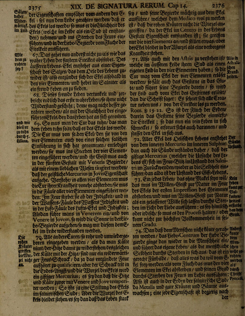 237f _ . m Sr Cet ©genfAafen empfäfiet eom anbctt» Den © fcp / «nb feine »egictDc mac&tig au« bem €Ee( Set. Ecl: fei nun bem Selbe geroßten metben/ ba§ et au«fiibre / roeldK« bem Medico tvol jii mreEen »ärtigf. iti ©el« lo« roetbe/ fo mu« et bic@teic^l)cit be« ilE / baS bie toben .©autet inebt Die ?^utjelan^ im Se«i.gfeig(,j(ld)c im Selbe aWeingub i|i ent|lan^ gteiffen/ ba betgEci imCentro in beOSeben« ben) nebmen/unb in« ©tetben be«geut« ein« @e|ta(t Sigenfebaft ent)Eanben i(E; fic greiftcn ffibten/unb inbetSicbe«93egictbe »omgtutbe bet nut bie oietEIemema an/imb (iiuen ctroa«/obet (SitelEeit ati«fubten. betSEel bfeibet in bct^öJutjel ai«eine »etboigene ®le 67.®a«gcbetnunanbct(lnicbtsu/al«wieba« ÄtanEbcitjleben- . ^ ^ ticm tu roabte Seben bet finftetn SitciEcit abiiitbet. ®t« 71- 2«fi> ?«<& «m‘ 6«» Aftns ju Bet)leben i|l/ m ft 'r“H™ äuiferenSeben«.'€Ee( entflcbet au« einet €igen« roelcbe im aulfeten Selbe ibren ©ub al« einen Aman ftbaftbe«@alje«/ba«bem£)elebe«SebenS JU« eigenenSeibinben»ietElementenboben^ foweytajj, reibet ill/ aifo entjünbet peb bet ©el alfobalb in €ut mag »om ©ef bet »ier €iemen(en ettefet ben »ict Elementen/ unb bebet im ©alnitet a(« reetben/ fo falt aueb ba« @e)litne in ba« ein fremb Seben an ju ficben. t</ unb fiaitet feine «Bcgictbe batein / fo reitO 68. iS'iefe« feembe Seben oettunEelt unb jet« bet Selb auch »om ©ei be« ©eflitne« eriolet/ bticbtenblicbba«et|TereabreSeben/foibme nicht ban bie0(btiftfaget; © febnetficboUeStea« 2Bibet(Eanbgefcbibt;t>ememagmcbtbe|fetge« tutnebenun«/ »onbet®itelEeitlg«jutwben. tabten reetben/a(« mit bet @leiftbeitbe«einge« Rom. 8:19-12. ©0 i|l b^^tacb bet ©ben/ f4btten€Eei«/benba«Sebcnbntanficbgenomen. batein ba« ©eflitne feine SSegtetbe cinreitfw. «uoitic 60.00 mu« man betaut ba« tubn/ba« man bie ©tclEeif ;fo ba« nun ein vein Seben in fiQ bem Seben tiibnfolte/bo§e«be«€Ec(«lo«reetbe. febmecEet/ fo etfteuetficb« auch batinnen/unb },«!•*< ©ieffutmu« Bon fe.ben ©et/ben (Ke »on ben jloffetbenSEel infi^au«. ~ , ■'Ä' rteteiementen auch »on einetfoicben faifeben 7i.auct SEelbeoOelifcben Seben« ent|lebet|«M einfu^i’ung inft^ t)at öenommen/cntleDiget t>ont>eminnerenMercuriotmmncrenSulphur:g^_ tverten/fie muö inö0ti;rbm t)crt)ier^lcmcn^ tan auc6 t)ic0üntcurjldnt)etta()er / tag öec teneinacÄbr^t werten/unb ibr(3)ei(lmu€ auct giftige Mercurius cwelcbec tie Uvfacbe te^£e# inter funften@e(iait mit Veneris «Regierte/ benöift)ficbimSeur^q3liMmUrflanttc^Salni- al^ mit einem iicblic&en ^'efen tingiret werten/ tri im guruef wenten/wieber in tie0etbbeit ein# ta§ ter geifilic^eMercurius in jovis^igenfe^aft fubret/ban aita ijt ter llrftant te^ @ift#Seben^ aufgebe* <^er|ie^e/ in allen öier €iementen mu^ 7 3»€in (ebeö Seben/ ta^ ohne ^D^afel fepn wil/ tie€ur ibrer^ranf^eit üone^e abfierben/fie mu^ taö mu^ im ®iUen^@ei|t iut ^atur im Seur «w« in tie gdule aller Dier0ementcneingeful)retwej# teöigfel^ ter erjien Impreflion teö ten: 3m geur pirbet fie ab ter wnt in abjierben/unt muö im ^illen#@eifi jur ^tur fonjen, ter <2[ßa|fJrö4auie teö9£Bajrer^ Srtigfeit unt al^ ein gelajfener ®iUe (icb laffen turc^^ 0ter# in ter Suft^gduie te^ Sufw^^f ei unt Srtigeeit; ben im 2icf}t ter Siebe au^fubren: e^ fei) btmlifcb .5l(^tan fdbte man6 in Venerem ein/ unt ton ober irtifcb/ fo muö e^ ten Procefs balten / Venere in Jovem, fo Wirt tie 0onne in terSie# fomt nicht jur htcbflen ^olfommenl)ett tn fet# bej^^egierteaufgeben/fomagmittiefemtemS# nemGradu. . « fei im Selbe witerflanten werten* 74» ^an ta§ tem^tenfehen nicht 9ewh# »«1* ©ie 7Q. ^Ue antere€uren/fo rohe unt unwieterj^e# ten werten / ta^ Siebe^Centnn^er Siebe ««oe# lohe« boren eingegeben werten / ai^ ta man Ädite gierte gin^e tan wieter in tie ultenfchheu em/ nimt/ter'Öihe tamit ^u witerflehen/teögieichen unt führet ta^ eigene Seben/ aiö tie menf^ W fchf« SSui/witerwdrti# 0clbhcit turchö 0terbcn in fich ou^/ ta^ ij^ ein i«i nicht aer 5eurV0dhvacf / ta ja taö entjünbete geur gerecl)t gürbilte / tag ailc^ wag ta wil tom aufhüret ju qualificiren/aber ter 0chracf trit in fei frep werten/aig tom giuch/tag mug ten tier „jg tie^ote^#$(ng|f/unttie9Sßurtel teg^felg Wirt ^iementen im €fel abflerben / unt fernen ©rat ein giftiger Mercurms; eg fep tan tag tie »£)ihe turchg 0terben teg geurg im Sichte V unt ^dlte jttor mitVeoere unt Jove temperi- 5(ifD ijf auch in ter Srtf n ter falnitrijche 0ut/ ret werten 5 0o iftg ia eine 0tillung teg ^fcig ta MetaUa unt gute Ä'rauter unt Q3aume au^ imfalnitrifchen0ute: $(bertie^urteiteg@^ waegfenjeinejeteigigenfehaft ifl begierigtwch ^bleibet|lehen/egfei;tantag^)agSeben(larf V.