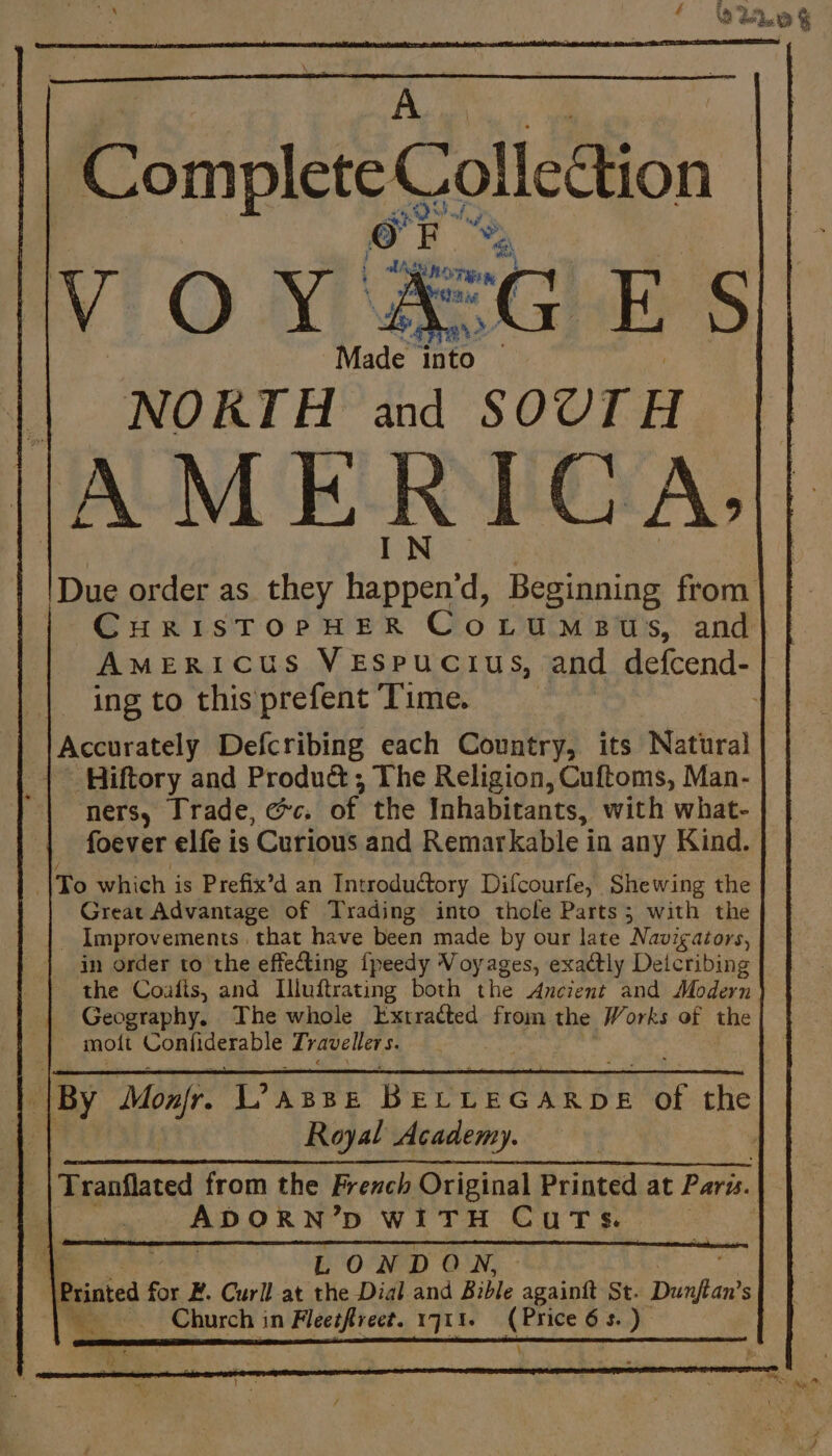 A ‘ Ve % Made into NORTH and SOUTH AMERICA; | Due order as they ee d, Beginning from CHRISTOPHER Co Dua ats. and AMERICUS VESPUCIUS, and defcend- ing to this prefent Time. ; Accurately Defcribing each Country, its Natural | Hiftory and Produë&amp; ; The Religion, Cuftoms, Man- ners, Trade, ec. of the Inhabitants, with what- foever elfe is Curious and Remarkable in any Kind. ÎTo which is Prefix’d an Introductory Difcourfe, Shewing the | Great Advantage of Trading into thole Parts; with the _ Improvements that have been made by our late ‘Navigators, in order to the effecting fpeedy Voyages, exactly Deicribing the Coafis, and Illuftrating both the Anczent and Modern Geography. The whole Extracted from the Works of the _ molt Confiderable Traveller ss is By MonJr. L’asse B ELLEGARDE Ge the Il Royal Academy. | Tranflated from the French Original Printed at Paris. | ADORN’D WITH Cuts. | LONDO N, \Printed ne Æ. Curll at the Dial and Bible againft St. Dunftan’ s Church in Fleetfreet. 1711. re 63.)